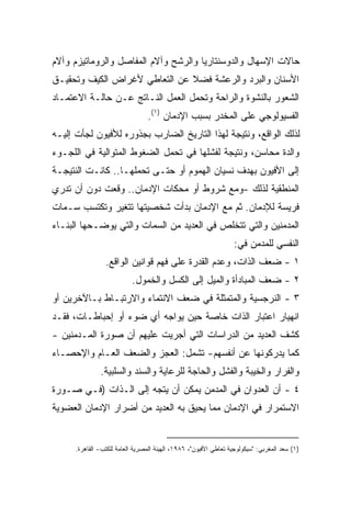 ‫ﺤﺎﻻﺕ ﺍﻹﺴﻬﺎل ﻭﺍﻟﺩﻭﺴﻨﺘﺎﺭﻴﺎ ﻭﺍﻟﺭﺸﺢ ﻭﺁﻻﻡ ﺍﻟﻤﻔﺎﺼل ﻭﺍﻟﺭﻭﻤﺎﺘﻴﺯﻡ ﻭﺁﻻﻡ‬
‫ﺍﻷﺴﻨﺎﻥ ﻭﺍﻟﺒﺭﺩ ﻭﺍﻟﺭﻋﺸﺔ ﻓﻀﻼ ﻋﻥ ﺍﻟﺘﻌﺎﻁﻲ ﻷﻏﺭﺍﺽ ﺍﻟﻜﻴﻑ ﻭﺘﺤﻘﻴـﻕ‬
                               ‫ﹰ‬
‫ﺍﻟﺸﻌﻭﺭ ﺒﺎﻟﻨﺸﻭﺓ ﻭﺍﻟﺭﺍﺤﺔ ﻭﺘﺤﻤل ﺍﻟﻌﻤل ﺍﻟﻨـﺎﺘﺞ ﻋـﻥ ﺤﺎﻟـﺔ ﺍﻻﻋﺘﻤـﺎﺩ‬
                                 ‫ﺍﻟﻔﺴﻴﻭﻟﻭﺠﻲ ﻋﻠﻰ ﺍﻟﻤﺨﺩﺭ ﺒﺴﺒﺏ ﺍﻹﺩﻤﺎﻥ )١(.‬
‫ﻟﺫﻟﻙ ﺍﻟﻭﺍﻗﻊ، ﻭﻨﺘﻴﺠﺔ ﻟﻬﺫﺍ ﺍﻟﺘﺎﺭﻴﺦ ﺍﻟﻀﺎﺭﺏ ﺒﺠﺫﻭﺭﻩ ﻟﻸﻓﻴﻭﻥ ﻟﺠﺄﺕ ﺇﻟﻴـﻪ‬
‫ﻭﺍﻟﺩﺓ ﻤﺤﺎﺴﻥ، ﻭﻨﺘﻴﺠﺔ ﻟﻔﺸﻠﻬﺎ ﻓﻲ ﺘﺤﻤل ﺍﻟﻀﻐﻭﻁ ﺍﻟﻤﺘﻭﺍﻟﻴﺔ ﻓﻲ ﺍﻟﻠﺠـﻭﺀ‬
‫ﺇﻟﻰ ﺍﻷﻓﻴﻭﻥ ﺒﻬﺩﻑ ﻨﺴﻴﺎﻥ ﺍﻟﻬﻤﻭﻡ ﺃﻭ ﺤﺘـﻰ ﺘﺤﻤﻠﻬـﺎ.. ﻜﺎﻨـﺕ ﺍﻟﻨﺘﻴﺠـﺔ‬
‫ﺍﻟﻤﻨﻁﻘﻴﺔ ﻟﺫﻟﻙ -ﻭﻤﻊ ﺸﺭﻭﻁ ﺃﻭ ﻤﺤﻜﺎﺕ ﺍﻹﺩﻤﺎﻥ.. ﻭﻗﻌﺕ ﺩﻭﻥ ﺃﻥ ﺘﺩﺭﻱ‬
‫ﻓﺭﻴﺴﺔ ﻟﻺﺩﻤﺎﻥ. ﺜﻡ ﻤﻊ ﺍﻹﺩﻤﺎﻥ ﺒﺩﺃﺕ ﺸﺨﺼﻴﺘﻬﺎ ﺘﺘﻐﻴﺭ ﻭﺘﻜﺘﺴﺏ ﺴـﻤﺎﺕ‬
‫ﺍﻟﻤﺩﻤﻨﻴﻥ ﻭﺍﻟﺘﻲ ﺘﺘﺨﻠﺹ ﻓﻲ ﺍﻟﻌﺩﻴﺩ ﻤﻥ ﺍﻟﺴﻤﺎﺕ ﻭﺍﻟﺘﻲ ﻴﻭﻀـﺤﻬﺎ ﺍﻟﺒﻨـﺎﺀ‬
                                                                  ‫ﺍﻟﻨﻔﺴﻲ ﻟﻠﻤﺩﻤﻥ ﻓﻲ:‬
                 ‫١ - ﻀﻌﻑ ﺍﻟﺫﺍﺕ، ﻭﻋﺩﻡ ﺍﻟﻘﺩﺭﺓ ﻋﻠﻰ ﻓﻬﻡ ﻗﻭﺍﻨﻴﻥ ﺍﻟﻭﺍﻗﻊ.‬
                           ‫٢ - ﻀﻌﻑ ﺍﻟﻤﺒﺎﺩﺃﺓ ﻭﺍﻟﻤﻴل ﺇﻟﻰ ﺍﻟﻜﺴل ﻭﺍﻟﺨﻤﻭل.‬
‫٣ - ﺍﻟﻨﺭﺠﺴﻴﺔ ﻭﺍﻟﻤﺘﻤﺜﻠﺔ ﻓﻲ ﻀﻌﻑ ﺍﻻﻨﺘﻤﺎﺀ ﻭﺍﻻﺭﺘﺒـﺎﻁ ﺒـﺎﻵﺨﺭﻴﻥ ﺃﻭ‬
‫ﺍﻨﻬﻴﺎﺭ ﺍﻋﺘﺒﺎﺭ ﺍﻟﺫﺍﺕ ﺨﺎﺼﺔ ﺤﻴﻥ ﻴﻭﺍﺠﻪ ﺃﻱ ﻀﻭﺀ ﺃﻭ ﺇﺤﺒﺎﻁـﺎﺕ، ﻓﻘـﺩ‬
‫ﻜﺸﻑ ﺍﻟﻌﺩﻴﺩ ﻤﻥ ﺍﻟﺩﺭﺍﺴﺎﺕ ﺍﻟﺘﻲ ﺃﺠﺭﻴﺕ ﻋﻠﻴﻬﻡ ﺃﻥ ﺼﻭﺭﺓ ﺍﻟﻤـﺩﻤﻨﻴﻥ -‬
‫ﻜﻤﺎ ﻴﺩﺭﻜﻭﻨﻬﺎ ﻋﻥ ﺃﻨﻔﺴﻬﻡ- ﺘﺸﻤل: ﺍﻟﻌﺠﺯ ﻭﺍﻟﻀﻌﻑ ﺍﻟﻌـﺎﻡ ﻭﺍﻹﺤﺼـﺎﺀ‬
               ‫ﻭﺍﻟﻔﺭﺍﺭ ﻭﺍﻟﺨﻴﺒﺔ ﻭﺍﻟﻔﺸل ﻭﺍﻟﺤﺎﺠﺔ ﻟﻠﺭﻋﺎﻴﺔ ﻭﺍﻟﺴﻨﺩ ﻭﺍﻟﺴﻠﺒﻴﺔ.‬
‫٤ - ﺃﻥ ﺍﻟﻌﺩﻭﺍﻥ ﻓﻲ ﺍﻟﻤﺩﻤﻥ ﻴﻤﻜﻥ ﺃﻥ ﻴﺘﺠﻪ ﺇﻟﻰ ﺍﻟـﺫﺍﺕ )ﻓـﻲ ﺼـﻭﺭﺓ‬
‫ﺍﻻﺴﺘﻤﺭﺍﺭ ﻓﻲ ﺍﻹﺩﻤﺎﻥ ﻤﻤﺎ ﻴﺤﻴﻕ ﺒﻪ ﺍﻟﻌﺩﻴﺩ ﻤﻥ ﺃﻀﺭﺍﺭ ﺍﻹﺩﻤﺎﻥ ﺍﻟﻌﻀﻭﻴﺔ‬


      ‫)١( ﺴﻌﺩ ﺍﻟﻤﻐﺭﺒﻲ: "ﺴﻴﻜﻭﻟﻭﺠﻴﺔ ﺘﻌﺎﻁﻲ ﺍﻷﻓﻴﻭﻥ"، ٦٨٩١، ﺍﻟﻬﻴﺌﺔ ﺍﻟﻤﺼﺭﻴﺔ ﺍﻟﻌﺎﻤﺔ ﻟﻠﻜﺘﺏ- ﺍﻟﻘﺎﻫﺭﺓ.‬
 