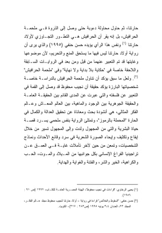 ‫ﺤﺎﺭﺘﻨﺎ، ﺜﻡ ﺤﺎﻭل ﻤﺤﺎﻭﻟﺔ ﺩﺀﻭﺒﺔ ﺤﺘﻰ ﻭﺼل ﺇﻟﻰ ﺍﻟﺫﺭﻭﺓ ﻓـﻲ ﻤﻠﺤﻤـﺔ‬
‫ﺍﻟﺤﺭﺍﻓﻴﺵ، ﺒل ﺇﻨﻪ ﻴﻘﺭ ﺃﻥ ﺍﻟﺤﺭﺍﻓﻴﺵ ﻫـﻲ ﺍﻟﺘﻁـﻭﺭ ﺍﻟﺘﺠـﺎﻭﺯﻱ ﻷﻭﻻﺩ‬
                                                                            ‫)١(‬
‫ﻭﻨﻔﺱ ﻫﺫﺍ ﺍﻟﺭﺃﻱ ﻴﺅﻴﺩﻩ ﺤﺴﻥ ﺤﻨﻔﻲ )٥٩٩١( ﻭﺍﻟﺫﻱ ﻴﺭﻯ ﺃﻥ‬                                 ‫ﺤﺎﺭﺘﻨﺎ‬
‫ﺭﻭﺍﻴﺔ ﺃﻭﻻﺩ ﺤﺎﺭﺘﻨﺎ ﻟﻴﺱ ﻓﻴﻬﺎ ﻤﺎ ﻴﺴﺘﺤﻕ ﺍﻟﻤﻨﻊ ﻭﺍﻟﺘﺤﺭﻴﻡ، ﻷﻥ ﻤﻭﻀﻭﻋﻬﺎ‬
‫ﻭﻏﺎﻴﺘﻬﺎ ﻗﺩ ﺘﻡ ﺍﻟﺘﻌﺒﻴﺭ ﻋﻨﻬﻤﺎ ﻤﻥ ﻗﺒل ﻭﻤﻥ ﺒﻌﺩ ﻓﻲ ﺍﻟﺭﻭﺍﻴـﺎﺕ ﺍﻟﺴـﺎﺒﻘﺔ‬
‫ﻭﺍﻟﻼﺤﻘﺔ ﺨﺎﺼﺔ ﻓﻲ "ﺤﻜﺎﻴﺔ ﺒﻼ ﺒﺩﺍﻴﺔ ﻭﻻ ﻨﻬﺎﻴﺔ" ﻭﻓﻲ "ﻤﻠﺤﻤﺔ ﺍﻟﺤﺭﺍﻓﻴﺵ"‬
‫)٢(. ﻭﻟﻌل ﻤﺎ ﺴﺒﻕ ﻴﺅﻜﺩ ﺃﻥ ﺘﻨﺎﻭل ﻤﻠﺤﻤﺔ ﺍﻟﺤﺭﺍﻓﻴﺵ ﺒﺎﻟﺩﺭﺍﺴـﺔ ﺨﺎﺼـﺔ‬
‫ﺸﺨﺼﻴﺎﺘﻬﺎ ﺍﻟﺒﺎﺭﺯﺓ ﻴﺅﻜﺩ ﺤﻘﻴﻘﺔ ﺃﻥ ﻨﺠﻴﺏ ﻤﺤﻔﻭﻅ ﻗﺩ ﻭﺼل ﺇﻟﻰ ﺍﻟﻘﻤﺔ ﻓﻲ‬
‫ﺍﻟﺘﻌﺒﻴﺭ ﻋﻥ ﻓﻠﺴﻔﺘﻪ ﻭﺍﻟﺘﻲ ﻋﺒﺭﺕ ﻋﻥ ﺍﻟﻤﺩﻯ ﺍﻟﻘﺎﺌﻡ ﺒﻴﻥ ﺍﻟﺤﻘﻴﻘـﺔ ﺍﻟﻌﺎﻤـﺔ‬
‫ﻭﺍﻟﺤﻘﻴﻘﺔ ﺍﻟﺠﻭﻫﺭﻴﺔ ﺒﻴﻥ ﺍﻟﻭﺠﻭﺩ ﻭﺍﻟﻤﺎﻫﻴﺔ، ﺒﻴﻥ ﺍﻟﻌﺎﻟﻡ ﺍﻟﻤﻌـﺎﺵ ﻭﻋـﺎﻟﻡ‬
‫ﺍﻟﻔﻜﺭ ﺍﻟﻤﺜﺎﻟﻲ، ﻫﻲ ﺃﻨﺸﻭﺩﺓ ﺒﺤﺙ ﻭﻤﻌﺎﻨﺎﺓ ﻋﻥ ﺘﺤﻘﻴﻕ ﺍﻟﻌﺩﺍﻟﺔ ﻭﺍﻟﻜﻤﺎل ﻓﻲ‬
‫ﺍﻟﺤﺎﺭﺓ "ﺍﻟﻤﺤﻤﻠﺔ ﺒﺎﻟﺭﻤﻭﺯ"، ﻭﺘﻤﺘﻠﺊ ﺍﻟﺭﻭﺍﻴﺔ ﺒﻨﻔﺱ ﻤﻠﺤﻤﻲ ﻴﺴـﺭﺩ ﻗﺼـﺔ‬
‫ﺤﻴﺎﺓ ﺍﻟﺒﺸﺭﻴﺔ ﻭﺍﻟﺘﻲ ﻤﻥ ﺍﻟﻤﺠﻬﻭل ﻭﻟﺩﺕ ﻭﺇﻟﻰ ﺍﻟﻤﺠﻬﻭل ﺘﺴﻴﺭ ﻤﻥ ﺨﻼل‬
‫ﺇﻴﻘﺎﻉ ﻭﺘﻜﺜﻴﻑ ﻭﺇﻴﺤﺎﺀ ﺍﻟﺼﻭﺭﺓ ﺍﻟﺸﻌﺭﻴﺔ ﻓﻲ ﺴﺭﺩ ﻭﻗﺎﺌﻊ ﺍﻷﺤﺩﺍﺙ ﻭﻨﻤﺎﺫﺝ‬
‫ﺍﻟﺸﺨﺼﻴﺎﺕ، ﻭﺘﻤﻌﻥ ﻤﻥ ﺤﻴﻥ ﻵﺨﺭ ﺘﺄﻤﻼﺕ ﻏﺎﻴـﺔ ﻓـﻲ ﺍﻟﻌﻤـﻕ ﻋـﻥ‬
‫ﺘﺭﺍﺠﻴﺩﻴﺎ ﺍﻟﻔﺭﺍﻍ ﺍﻹﻨﺴﺎﻨﻲ ﺒﻜل ﺠﻭﺍﻨﺒﻬﺎ ﻤﻥ ﺍﻟﻤـﻴﻼﺩ ﻭﺍﻟﻤـﻭﺕ، ﺍﻟﺤـﺏ‬
                         ‫ﻭﺍﻟﻜﺭﺍﻫﻴﺔ، ﺍﻟﺨﻴﺭ ﻭﺍﻟﺸﺭ، ﻭﺍﻟﻔﺘﻨﺔ ﻭﺍﻟﻐﻭﺍﻴﺔ ﻭﺍﻟﻬﺩﺍﻴﺔ.‬




‫)١( ﻴﺤﻴﻰ ﺍﻟﺭﺨﺎﻭﻱ: "ﻗﺭﺍﺀﺍﺕ ﻓﻲ ﻨﺠﻴﺏ ﻤﺤﻔﻭﻅ"، ﺍﻟﻬﻴﺌﺔ ﺍﻟﻤﺼـﺭﻴﺔ ﺍﻟﻌﺎﻤـﺔ ﻟﻠﻜﺘـﺎﺏ، ٢٩٩١ )ﺹ ١٩ :‬
                                                                            ‫٦٥٩١(.‬
‫)٢( ﺤﺴﻥ ﺤﻨﻔﻲ: "ﺍﻟﺴﻘﻭﻁ ﻭﺍﻟﺨﻼﺹ" ﻗﺭﺍﺀﺓ ﻓﻲ ﺭﻭﺍﻴﺔ – ﺃﻭﻻﺩ ﺤﺎﺭﺘﻨﺎ ﻟﻨﺠﻴﺏ ﻤﺤﻔﻭﻅ ﻤﺠﻠﺩ ﻋـﺎﻟﻡ ﺍﻟﻔﻜـﺭ،‬
                          ‫ﺍﻟﻤﺠﻠﺩ ٣٢، ﺍﻟﻌﺩﺩﺍﻥ ٤،٣ ﻴﻭﻨﻴﻪ ٥٩٩١ )ﺹ٣٨٢ : ٧١٣(- ﺍﻟﻜﻭﻴﺕ.‬
 