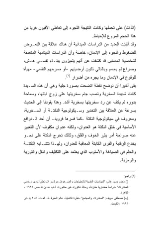 ‫)ﺍﻟﺫﺍﺕ( ﻋﻠﻰ ﺘﺤﻤﻠﻬﺎ ﻭﻜﺎﻨﺕ ﺍﻟﻨﺘﻴﺠﺔ ﺍﻟﻠﺠﻭﺀ ﺇﻟﻰ ﺘﻌﺎﻁﻲ ﺍﻷﻓﻴﻭﻥ ﻫﺭﺒﺎ ﻤﻥ‬
   ‫ﹰ‬
                                                       ‫ﻫﺫﺍ ﺍﻟﺤﺠﻡ ﺍﻟﻤﺭﻭﻉ ﻟﻺﺤﺒﺎﻁ.‬
‫ﻭﻗﺩ ﺃﺜﺒﺘﺕ ﺍﻟﻌﺩﻴﺩ ﻤﻥ ﺍﻟﺩﺭﺍﺴﺎﺕ ﺍﻟﻤﻴﺩﺍﻨﻴﺔ ﺃﻥ ﻫﻨﺎﻙ ﻋﻼﻗﺔ ﺒﻴﻥ ﺍﻟﺘﻌـﺭﺽ‬
‫ﻟﻠﻀﻐﻭﻁ ﻭﺍﻟﻠﺠﻭﺀ ﺇﻟﻰ ﺍﻹﺩﻤﺎﻥ، ﺨﺎﺼﺔ ﻭﺃﻥ ﺍﻟﺩﺭﺍﺴﺎﺕ ﺍﻟﺩﻴﻨﺎﻤﻴﺔ ﺍﻟﻤﺘﻌﻤﻘﺔ‬
‫ﻟﺸﺨﺼﻴﺔ ﺍﻟﻤﺩﻤﻨﻴﻥ ﻗﺩ ﻜﺸﻔﺕ ﻋﻥ ﺃﻨﻬﻡ ﻴﺘﻤﻴﺯﻭﻥ ﺒﺒﻨـﺎﺀ ﻨﻔﺴـﻲ ﻫـﺵ،‬
‫ﻭﺼﺭﺍﻉ ﻟﻡ ﻴﺤﺴﻡ ﻭﺒﺎﻟﺘﺎﻟﻲ ﺘﻜﻭﻥ ﺃﺭﻀﻴﺘﻬﻡ -ﺃﻭ ﻤﺴﺭﺤﻬﻡ ﺍﻟﻨﻔﺴﻲ- ﻤﻬﻴﺄﺓ‬
                                 ‫ﻟﻠﻭﻗﻭﻉ ﻓﻲ ﺍﻹﺩﻤﺎﻥ ﻭﻤﺎ ﻴﺠﺭﻩ ﻤﻥ ﺃﻀﺭﺍﺭ )١(.‬
‫ﺒﻘﻰ ﺃﺨﻴﺭﺍ ﺃﻥ ﻨﻭﻀﺢ ﻨﻘﻁﺔ ﺍﺘﻀﺤﺕ ﺒﺼﻭﺭﺓ ﺠﻠﻴﺔ ﻭﻫﻲ ﺃﻥ ﻫﺫﻩ ﺍﻟﺴـﻴﺩﺓ‬
                                                 ‫ﹰ‬
‫ﻜﺎﻨﺕ ﺸﺩﻴﺩﺓ ﺍﻟﺴﺨﺭﻴﺔ ﻭﺘﺼﺏ ﺠﺎﻡ ﺴﺨﺭﻴﺘﻬﺎ ﻋﻠﻰ ﺯﻭﺝ ﺍﺒﻨﺘﻬﺎ، ﻭﺴﻤﺎﺤﺔ‬
‫ﺒﺩﻭﺭﻩ ﻟﻡ ﻴﻜﻑ ﻋﻥ ﺭﺩ ﺴﺨﺭﻴﺘﻬﺎ ﺒﺴﺨﺭﻴﺔ ﺃﺸﺩ. ﻭﻫﺫﺍ ﻴﻘﻭﺩﻨﺎ ﺇﻟﻰ ﺍﻟﺤﺩﻴﺙ‬
‫ﺒﺴﺭﻋﺔ ﻋﻥ ﺍﻟﻌﻼﻗﺔ ﺒﻴﻥ ﺍﻟﺘﺨﺩﻴﺭ ﻭﺴـﻴﻜﻭﻟﻭﺠﻴﺔ ﺍﻟﻨﻜﺘـﺔ ﺃﻭ ﺍﻟﺴـﺨﺭﻴﺔ،‬
‫ﻭﻤﻌﺭﻭﻑ ﻓﻲ ﺴﻴﻜﻭﻟﻭﺠﻴﺔ ﺍﻟﻨﻜﺘﺔ -ﻜﻤﺎ ﻓﺴﺭﻫﺎ ﻓﺭﻭﻴﺩ- ﺃﻥ ﺃﺤﺩ ﺍﻟـﺩﻭﺍﻓﻊ‬
‫ﺍﻷﺴﺎﺴﻴﺔ ﻓﻲ ﺨﻠﻕ ﺍﻟﻨﻜﺘﺔ ﻫﻭ ﺍﻟﻌﺩﻭﺍﻥ، ﻭﻟﻜﻨﻪ ﻋﺩﻭﺍﻥ ﻤﻜﻔﻭﻑ ﻷﻥ ﺍﻟﺘﻌﺒﻴﺭ‬
‫ﻋﻨﻪ ﺼﺭﺍﺤﺔ ﺃﻤﺭ ﻴﺜﻴﺭ ﺍﻟﺨﻭﻑ ﻭﺍﻟﻘﻠﻕ، ﻭﻟﺫﻟﻙ ﺘﺨﺭﺝ ﺍﻟﻨﻜﺘﺔ ﻋﻠﻰ ﻨﺤـﻭ‬
‫ﻴﺨﺩﻉ ﺍﻟﺭﻗﺎﺒﺔ ﻭﺍﻟﻘﻭﻯ ﺍﻟﻜﺎﺒﺘﺔ ﺍﻟﻤﻌﺎﻗﺒﺔ ﻟﻠﻌﺩﻭﺍﻥ، ﻭﻟﻬـﺫﺍ ﺘﺘﺸـﺎﺒﻪ ﺍﻟﻨﻜﺘـﺔ‬
‫ﻭﺍﻟﺤﻠﻡ ﻓﻲ ﺍﻟﺼﻴﺎﻏﺔ ﻭﺍﻷﺴﻠﻭﺏ ﺍﻟﺫﻱ ﻴﻌﺘﻤﺩ ﻋﻠﻰ ﺍﻟﺘﻜﺜﻴﻑ ﻭﺍﻟﻨﻘل ﻭﺍﻟﺘﻭﺭﻴﺔ‬
                                                                             ‫ﻭﺍﻟﺭﻤﺯﻴﺔ.‬


                                                                                ‫)١( ﺭﺍﺠﻊ:‬
‫)ﺃ( ﻤﺤﻤﺩ ﺤﺴﻥ ﻏﺎﻨﻡ: "ﺍﻟﺩﻴﻨﺎﻤﻴﺎﺕ ﺍﻟﻨﻔﺴﻴﺔ ﻟﻼﺤﺘﻴﺎﺠﺎﺕ ﻭﺍﻟﻀـﻐﻭﻁ ﻭﻤﺭﻜـﺯ ﺍﻟـﺘﺤﻜﻡ ﻟـﺩﻯ ﻤـﺩﻤﻨﻲ‬
‫ﺍﻟﻤﺨﺩﺭﺍﺕ" -ﺩﺭﺍﺴﺔ ﺤﻀﺎﺭﻴﺔ ﻤﻘﺎﺭﻨﺔ، ﺭﺴﺎﻟﺔ ﺩﻜﺘﻭﺭﺍﻩ ﻏﻴﺭ ﻤﻨﺸﻭﺭﺓ، ﺁﺩﺍﺏ ﻋـﻴﻥ ﺸـﻤﺱ ٦٩٩١ -‬
                                                                             ‫ﺍﻟﻘﺎﻫﺭﺓ.‬
‫)ﺏ( ﻤﺼﻁﻔﻰ ﺴﻭﻴﻑ: "ﺍﻟﻤﺨﺩﺭﺍﺕ ﻭﺍﻟﻤﺠﺘﻤﻊ" -ﻨﻅﺭﺓ ﺘﻜﺎﻤﻠﻴﺔ، ﻋﺎﻟﻡ ﺍﻟﻤﻌﺭﻓـﺔ، ﺍﻟﻌـﺩﺩ ٥٠٢ ﻴﻨـﺎﻴﺭ‬
                                                                     ‫٦٩٩١ -ﺍﻟﻜﻭﻴﺕ.‬
 