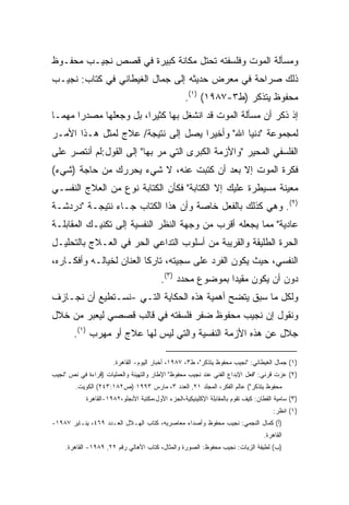 ‫ﻭﻤﺴﺄﻟﺔ ﺍﻟﻤﻭﺕ ﻭﻓﻠﺴﻔﺘﻪ ﺘﺤﺘل ﻤﻜﺎﻨﺔ ﻜﺒﻴﺭﺓ ﻓﻲ ﻗﺼﺹ ﻨﺠﻴـﺏ ﻤﺤﻔـﻭﻅ‬
‫ﺫﻟﻙ ﺼﺭﺍﺤﺔ ﻓﻲ ﻤﻌﺭﺽ ﺤﺩﻴﺜﻪ ﺇﻟﻰ ﺠﻤﺎل ﺍﻟﻐﻴﻁﺎﻨﻲ ﻓﻲ ﻜﺘﺎﺏ: ﻨﺠﻴـﺏ‬
                                                   ‫ﻤﺤﻔﻭﻅ ﻴﺘﺫﻜﺭ )ﻁ٣-٧٨٩١( )١(.‬
‫ﺇﺫ ﺫﻜﺭ ﺃﻥ ﻤﺴﺄﻟﺔ ﺍﻟﻤﻭﺕ ﻗﺩ ﺍﻨﺸﻐل ﺒﻬﺎ ﻜﺜﻴﺭﹰ، ﺒل ﻭﺠﻌﻠﻬﺎ ﻤﺼﺩﺭﺍ ﻤﻬﻤـﺎ‬
‫ﹰ‬     ‫ﹰ‬                ‫ﺍ‬
‫ﻟﻤﺠﻤﻭﻋﺔ "ﺩﻨﻴﺎ ﺍﷲ" ﻭﺃﺨﻴﺭﺍ ﻴﺼل ﺇﻟﻰ ﻨﺘﻴﺠﺔ/ ﻋﻼﺝ ﻟﻤﺜل ﻫـﺫﺍ ﺍﻷﻤـﺭ‬
                                   ‫ﹰ‬
‫ﺍﻟﻔﻠﺴﻔﻲ ﺍﻟﻤﺤﻴﺭ "ﻭﺍﻷﺯﻤﺔ ﺍﻟﻜﺒﺭﻯ ﺍﻟﺘﻲ ﻤﺭ ﺒﻬﺎ" ﺇﻟﻰ ﺍﻟﻘﻭل:ﻟﻡ ﺃﻨﺘﺼﺭ ﻋﻠﻰ‬
‫ﻓﻜﺭﺓ ﺍﻟﻤﻭﺕ ﺇﻻ ﺒﻌﺩ ﺃﻥ ﻜﺘﺒﺕ ﻋﻨﻪ، ﻻ ﺸﻲﺀ ﻴﺤﺭﺭﻙ ﻤﻥ ﺤﺎﺠﺔ )ﺸﻲﺀ(‬
‫ﻤﻌﻴﻨﺔ ﻤﺴﻴﻁﺭﺓ ﻋﻠﻴﻙ ﺇﻻ ﺍﻟﻜﺘﺎﺒﺔ" ﻓﻜﺄﻥ ﺍﻟﻜﺘﺎﺒﺔ ﻨﻭﻉ ﻤﻥ ﺍﻟﻌﻼﺝ ﺍﻟﻨﻔﺴـﻲ‬
‫)٢(. ﻭﻫﻲ ﻜﺫﻟﻙ ﺒﺎﻟﻔﻌل ﺨﺎﺼﺔ ﻭﺃﻥ ﻫﺫﺍ ﺍﻟﻜﺘﺎﺏ ﺠـﺎﺀ ﻨﺘﻴﺠـﺔ "ﺩﺭﺩﺸـﺔ‬
‫ﻋﺎﺩﻴﺔ" ﻤﻤﺎ ﻴﺠﻌﻠﻪ ﺃﻗﺭﺏ ﻤﻥ ﻭﺠﻬﺔ ﺍﻟﻨﻅﺭ ﺍﻟﻨﻔﺴﻴﺔ ﺇﻟﻰ ﺘﻜﻨﻴـﻙ ﺍﻟﻤﻘﺎﺒﻠـﺔ‬
‫ﺍﻟﺤﺭﺓ ﺍﻟﻁﻠﻴﻘﺔ ﻭﺍﻟﻘﺭﻴﺒﺔ ﻤﻥ ﺃﺴﻠﻭﺏ ﺍﻟﺘﺩﺍﻋﻲ ﺍﻟﺤﺭ ﻓﻲ ﺍﻟﻌـﻼﺝ ﺒﺎﻟﺘﺤﻠﻴـل‬
‫ﺍﻟﻨﻔﺴﻲ، ﺤﻴﺙ ﻴﻜﻭﻥ ﺍﻟﻔﺭﺩ ﻋﻠﻰ ﺴﺠﻴﺘﻪ، ﺘﺎﺭﻜﺎ ﺍﻟﻌﻨﺎﻥ ﻟﺨﻴﺎﻟـﻪ ﻭﺃﻓﻜـﺎﺭﻩ،‬
                         ‫ﹰ‬
                                         ‫ﺩﻭﻥ ﺃﻥ ﻴﻜﻭﻥ ﻤﻘﻴﺩﺍ ﺒﻤﻭﻀﻭﻉ ﻤﺤﺩﺩ )٣(.‬
                                                          ‫ﹰ‬
‫ﻭﻟﻜل ﻤﺎ ﺴﺒﻕ ﻴﺘﻀﺢ ﺃﻫﻤﻴﺔ ﻫﺫﻩ ﺍﻟﺤﻜﺎﻴﺔ ﺍﻟﺘـﻲ -ﻨﺴـﺘﻁﻴﻊ ﺃﻥ ﻨﺠـﺎﺯﻑ‬
‫ﻭﻨﻘﻭل ﺇﻥ ﻨﺠﻴﺏ ﻤﺤﻔﻭﻅ ﻀﻔﺭ ﻓﻠﺴﻔﺘﻪ ﻓﻲ ﻗﺎﻟﺏ ﻗﺼﺼﻲ ﻟﻴﻌﺒﺭ ﻤﻥ ﺨﻼل‬
        ‫ﺠﻼل ﻋﻥ ﻫﺫﻩ ﺍﻷﺯﻤﺔ ﺍﻟﻨﻔﺴﻴﺔ ﻭﺍﻟﺘﻲ ﻟﻴﺱ ﻟﻬﺎ ﻋﻼﺝ ﺃﻭ ﻤﻬﺭﺏ )١(.‬

                      ‫)١( ﺠﻤﺎل ﺍﻟﻐﻴﻁﺎﻨﻲ: "ﻨﺠﻴﺏ ﻤﺤﻔﻭﻅ ﻴﺘﺫﻜﺭ"، ﻁ٣، ٧٨٩١، ﺃﺨﺒﺎﺭ ﺍﻟﻴﻭﻡ- ﺍﻟﻘﺎﻫﺭﺓ.‬
‫)٢( ﻋﺯﺕ ﻗﺭﻨﻲ: "ﻓﻌل ﺍﻹﺒﺩﺍﻉ ﺍﻟﻔﻨﻲ ﻋﻨﺩ ﻨﺠﻴﺏ ﻤﺤﻔﻭﻅ" ﺍﻹﻁﺎﺭ ﻭﺍﻟﺘﻬﻴﺌﺔ ﻭﺍﻟﻌﻤﻠﻴﺎﺕ )ﻗﺭﺍﺀﺓ ﻓﻲ ﻨﺹ "ﻨﺠﻴﺏ‬
        ‫ﻤﺤﻔﻭﻅ ﻴﺘﺫﻜﺭ"( ﻋﺎﻟﻡ ﺍﻟﻔﻜﺭ، ﺍﻟﻤﺠﻠﺩ ١٢, ﺍﻟﻌﺩﺩ ٣، ﻤﺎﺭﺱ ٣٩٩١ )ﺹ٢٨١:٣٤٢( ﺍﻟﻜﻭﻴﺕ.‬
            ‫)٣( ﺴﺎﻤﻴﺔ ﺍﻟﻘﻁﺎﻥ: ﻜﻴﻑ ﺘﻘﻭﻡ ﺒﺎﻟﻤﻘﺎﺒﻠﺔ ﺍﻹﻜﻠﻴﻨﻴﻜﻴﺔ،ﺍﻟﺠﺯﺀ ﺍﻷﻭل،ﻤﻜﺘﺒﺔ ﺍﻷﻨﺠﻠﻭ،٢٨٩١-ﺍﻟﻘﺎﻫﺭﺓ‬
                                                                                      ‫)١( ﺍﻨﻅﺭ:‬
‫)ﺃ( ﻜﻤﺎل ﺍﻟﻨﺠﻤﻲ: ﻨﺠﻴﺏ ﻤﺤﻔﻭﻅ ﻭﺃﺼﺩﺍﺀ ﻤﻌﺎﺼﺭﻴﻪ، ﻜﺘﺎﺏ ﺍﻟﻬـﻼل ﺍﻟﻌـﺩﺩ ٩٦٤، ﻴﻨـﺎﻴﺭ ٧٨٩١-‬
                                                                                  ‫ﺍﻟﻘﺎﻫﺭﺓ.‬
     ‫)ﺏ( ﻟﻁﻴﻔﺔ ﺍﻟﺯﻴﺎﺕ: ﻨﺠﻴﺏ ﻤﺤﻔﻭﻅ: ﺍﻟﺼﻭﺭﺓ ﻭﺍﻟﻤﺜﺎل، ﻜﺘﺎﺏ ﺍﻷﻫﺎﻟﻲ ﺭﻗﻡ ٢٢, ٩٨٩١- ﺍﻟﻘﺎﻫﺭﺓ.‬
 