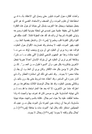 ‫ﻭﺃﺨﺫﺕ ﺃﻓﻜﺎﺭﻩ ﺤﻭل ﺍﻟﻤﻭﺕ ﺘﺘﺒﻠﻭﺭ ﺤﺘﻰ ﻭﺼل ﺇﻟﻰ ﺍﻻﻋﺘﻘﺎﺩ ﺒﺄﻨـﻪ ﻓـﻲ‬
‫ﺍﺴﺘﻁﺎﻋﺘﻨﺎ ﺃﻥ ﻨﻘﺎﻭﻡ ﺍﻟﻤﻭﺕ، ﻭﺃﻥ ﺍﻟﻀﻌﻑ ﻭﺍﻻﺴﺘﻌﺩﺍﺩ ﺍﻟﻨﻔﺴﻲ ﻟﻪ ﻫﻭ ﺍﻟﺫﻱ‬
‫ﻴﻌﺠل ﺒﻨﻬﺎﻴﺘﻬﺎ، ﻭﻴﺠﻌل ﻫﺫﺍ ﺍﻟﻐﺭﻴﺏ ﻴﺘﺴﻠل ﺇﻟﻰ ﺤﻴﺎﺘﻨﺎ ﺜﻡ ﺤﻭل ﻫﺫﻩ ﺍﻟﻔﻜﺭﺓ‬
‫ﺍﻟﻨﻅﺭﻴﺔ ﺇﻟﻰ ﺤﻘﻴﻘﺔ ﻋﻠﻤﻴﺔ ﺤﻴﻥ ﺘﺼﺩﻯ ﻓﻲ ﻟﺤﻅﺔ ﺠﻨﻭﻨﻴﺔ ﻟﻠﻔﺘﻭﺓ ﻭﺼﺭﻋﻪ‬
‫ﻭﺘﻭﻟﻰ ﺍﻟﻔﺘﻭﻨﺔ، ﻟﺩﺭﺠﺔ ﺃﻥ ﻭﺍﻟﺩﻩ ﻗﺩ ﺃﻜﺩ ﻫﺫﻩ ﺍﻟﻤﻘﻭﻟﺔ ﻗﺎﺌﻼ: "ﻜﻨﺕ ﻤﺜﻠﻙ ﻓﻲ‬
              ‫ﹰ‬
‫ﺍﻟﻘﻭﺓ ﻭﻟﻜﻥ ﺍﻟﻔﺘﻭﻨﺔ ﻗﻠﺏ ﻭﻁﻤﻭﺡ" )ﺹ٤٠٤(. ﻭﺍﻨﺸﻐل ﺒﻘﻀﻴﺔ ﺍﻟﺨﻠـﻭﺩ..‬
‫ﻜﻴﻑ ﻴﻘﻬﺭ ﺍﻟﻤﻭﺕ، ﻜﻴﻑ ﻻ ﻴﺴﺘﺴﻠﻡ ﻭﻗﺩ ﺘﻀﺎﺭﺒﺕ ﺍﻷﻗﻭﺍل ﺤﻭل ﺍﻟﺨﻠﻭﺩ،‬
‫ﻓﻭﺍﻟﺩﻩ ﻋﺒﺩ ﺭﺒﻪ ﻴﺭﻯ ﺃﻥ ﺍﻟﺨﻠﻭﺩ ﻓﻲ ﺃﻥ ﻴﺯﻭﺝ ﻭﻴﻨﺠﺏ )ﻭﻗﺩ ﺴـ ‪‬ﻰ ﻤـﺎ‬
     ‫ﻤ‬
‫ﺃﻨﺠﺒﻪ ﺨﺎﻟﺩﹰ، ﻭﻫﺫﺍ ﻫﻭ ﺍﻟﻤﻔﻬﻭﻡ ﺍﻟﺸﻌﺒﻲ ﻟﻠﺨﻠﻭﺩ( "ﺍﻟﻠﻲ ﺨﻠﻑ ﻤـﺎ ﻤـﺘﺵ"،‬
                                                     ‫ﺍ‬
‫ﻭﻁﺎﺌﻔﺔ ﺃﺨﺭﻯ ﺘﺭﻯ ﺃﻥ ﺍﻟﺨﻠﻭﺩ ﻓﻲ ﺃﻥ ﻴﺘﺭﻙ ﺍﻹﻨﺴﺎﻥ ﺃﻋﻤﺎﻻ ﺨﻴﺭﻴﺔ ﺘﺠﻌل‬
           ‫ﹰ‬
‫ﺍﻵﺨﺭﻴﻥ ﻴﺘﺫﻜﺭﻭﻨﻪ ﺒﻜل ﺨﻴﺭ، ﻭﺃﻥ "ﺍﻟﺴﻴﺭﺓ ﺃﻁﻭل ﻤـﻥ ﺍﻟﻌﻤـﺭ".. ﻟﻜـﻥ‬
‫ﺠﻼل ﻜﺎﻥ ﻻ ﻴﺅﻤﻥ ﺒﻜل ﻫﺫﻩ ﺍﻷﻓﻜﺎﺭ ﻭﻜﺎﻥ ﻴﺭﻯ ﺃﻥ ﺍﻟﺨﻠـﻭﺩ ﺃﻥ ﻴﻅـل‬
‫ﺨﺎﻟﺩﺍ ﻤﻌﻤﺭﺍ ﻻ ﻴﻤﻭﺕ.. ﻭﻗﺩ ﺫﻫﺏ ﻓﻲ ﺫﻟﻙ ﺇﻟﻰ ﺍﺴﺘﺸﺎﺭﺓ ﺍﻟﻌﻁﺎﺭ ﻭﺍﻟـﺫﻱ‬
                                                  ‫ﹰ‬     ‫ﹰ‬
‫ﺃﺸﺎﺭ ﺒﺩﻭﺭﻩ ﺇﻟﻰ ﺍﻟﺴﺎﺤﺭ، ﻭﻗﺩ ﺃﻋﻁﺎﻩ ﻋﺩﺓ ﺸﺭﻭﻁ ﺤﺘﻰ ﻴﻘﺘـﺭﻥ ﺒﺎﻟﺠـﺎﻥ‬
‫ﻭﺒﺎﻟﺘﺎﻟﻲ ﻴﻀﻤﻥ ﺍﻟﺨﻠﻭﺩ، ﻭﻗﺩ ﻨﻔﺫ ﺠﻼل ﺍﻟﻭﺼﺎﻴﺎ ﺍﻟﺜﻼﺙ ﺒﺤﺫﺍﻓﻴﺭﻫﺎ، ﻭﺭﻏﻡ‬
‫ﺍﻋﺘﺯﺍﻟﻪ ﻋﺎﻤﺎ ﻋﻥ ﺍﻵﺨﺭﻴﻥ، ﺇﻻ ﺃﻨﻪ ﺒﻌﺩ ﻫﺫﺍ ﺍﻟﻌﺎﻡ ﺍﺴﺘﻌﺎﺩ ﻤﺎ ﻓﻘـﺩﻩ، ﺜـﻡ‬
                                                     ‫ﹰ‬
‫ﺘﺄﺘﻲ ﻨﻬﺎﻴﺘﻪ ﺍﻟﻤﺄﺴﺎﻭﻴﺔ ﻋﻠﻰ ﻴﺩ ﻤﻭﻤﺱ ﻜﺎﻥ ﻗﺩ ﺘﻌﺭﻑ ﺒﻬﺎ ﻭﺃﻨﺠﺒﺕ ﻟﻪ ﻭﻟﺩﺍ‬
‫ﹰ‬
‫ﺴﻔﺎﺤﺎ ﺃﻁﻠﻘﺕ ﻋﻠﻴﻪ ﺒﻼ ﺤﻴﺎﺀ ﺍﺴﻡ ﺠﻼل -ﻗﺘﻠﺘﻪ ﺒﺎﻟﺴﻡ ﻭﺍﻨﺘﻬﺕ ﺤﻴﺎﺘﻪ ﻨﻬﺎﻴﺔ‬
                                                           ‫ﹰ‬
‫ﻤﺄﺴﺎﻭﻴﺔ، ﻟﺩﺭﺠﺔ ﺃﻥ ﺯﻴﻨﺎﺕ ﺤﻴﻥ ﺃﺨﺒﺭﺘﻪ ﺒﺄﻥ ﺍﻟﻤﻭﺕ ﻴﻁل ﻤـﻥ ﻋﻴﻨﻴـﻙ‬
‫ﺍﻟﺠﻤﻴﻠﺘﻴﻥ ﺍﺴﺘﻨﻜﺭ ﺫﻟﻙ ﻭﻗﺎل ﻟﻬﺎ: "ﺍﻟﻤﻭﺕ ﻤﺎﺕ ﻴﺎ ﺠﺎﻫﻠﺔ )ﺹ٨٣٤( ﺜـﻡ‬
             ‫"ﺠﻼل ﻴﺘﺄﻟﻡ ﻭﻟﻜﻨﻪ ﻻ ﻴﻤﻭﺕ" )ﺹ٨٣٤( ﻭﺠﻼل ﻻ ﻴﻤﻭﺕ.‬
 