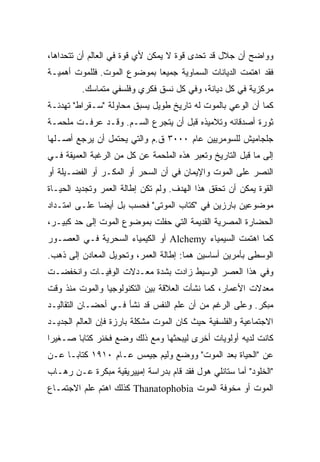 ‫ﻭﻭﺍﻀﺢ ﺃﻥ ﺠﻼل ﻗﺩ ﺘﺤﺩﻯ ﻗﻭﺓ ﻻ ﻴﻤﻜﻥ ﻷﻱ ﻗﻭﺓ ﻓﻲ ﺍﻟﻌﺎﻟﻡ ﺃﻥ ﺘﺘﺤﺩﺍﻫﺎ،‬
‫ﻓﻘﺩ ﺍﻫﺘﻤﺕ ﺍﻟﺩﻴﺎﻨﺎﺕ ﺍﻟﺴﻤﺎﻭﻴﺔ ﺠﻤﻴﻌﺎ ﺒﻤﻭﻀﻭﻉ ﺍﻟﻤﻭﺕ. ﻓﻠﻠﻤﻭﺕ ﺃﻫﻤﻴـﺔ‬
                            ‫ﹰ‬
         ‫ﻤﺭﻜﺯﻴﺔ ﻓﻲ ﻜل ﺩﻴﺎﻨﺔ، ﻭﻓﻲ ﻜل ﻨﺴﻕ ﻓﻜﺭﻱ ﻭﻓﻠﺴﻔﻲ ﻤﺘﻤﺎﺴﻙ.‬
‫ﻜﻤﺎ ﺃﻥ ﺍﻟﻭﻋﻲ ﺒﺎﻟﻤﻭﺕ ﻟﻪ ﺘﺎﺭﻴﺦ ﻁﻭﻴل ﻴﺴﺒﻕ ﻤﺤﺎﻭﻟﺔ "ﺴـﻘﺭﺍﻁ" ﺘﻬﺩﺌـﺔ‬
‫ﺜﻭﺭﺓ ﺃﺼﺩﻗﺎﺌﻪ ﻭﺘﻼﻤﻴﺫﻩ ﻗﺒل ﺃﻥ ﻴﺘﺠﺭﻉ ﺍﻟﺴـﻡ. ﻭﻗـﺩ ﻋﺭﻓـﺕ ﻤﻠﺤﻤـﺔ‬
‫ﺠﻠﺠﺎﻤﻴﺵ ﻟﻠﺴﻭﻤﺭﻴﻴﻥ ﻋﺎﻡ ٠٠٠٣ ﻕ.ﻡ ﻭﺍﻟﺘﻲ ﻴﺤﺘﻤل ﺃﻥ ﻴﺭﺠﻊ ﺃﺼـﻠﻬﺎ‬
‫ﺇﻟﻰ ﻤﺎ ﻗﺒل ﺍﻟﺘﺎﺭﻴﺦ ﻭﺘﻌﺒﺭ ﻫﺫﻩ ﺍﻟﻤﻠﺤﻤﺔ ﻋﻥ ﻜل ﻤﻥ ﺍﻟﺭﻏﺒﺔ ﺍﻟﻌﻤﻴﻘﺔ ﻓـﻲ‬
‫ﺍﻟﻨﺼﺭ ﻋﻠﻰ ﺍﻟﻤﻭﺕ ﻭﺍﻹﻴﻤﺎﻥ ﻓﻲ ﺃﻥ ﺍﻟﺴﺤﺭ ﺃﻭ ﺍﻟﻤﻜـﺭ ﺃﻭ ﺍﻟﻔﻀـﻴﻠﺔ ﺃﻭ‬
‫ﺍﻟﻘﻭﺓ ﻴﻤﻜﻥ ﺃﻥ ﺘﺤﻘﻕ ﻫﺫﺍ ﺍﻟﻬﺩﻑ. ﻭﻟﻡ ﺘﻜﻥ ﺇﻁﺎﻟﺔ ﺍﻟﻌﻤﺭ ﻭﺘﺠﺩﻴﺩ ﺍﻟﺤﻴـﺎﺓ‬
‫ﻤﻭﻀﻭﻋﻴﻥ ﺒﺎﺭﺯﻴﻥ ﻓﻲ "ﻜﺘﺎﺏ ﺍﻟﻤﻭﺘﻰ" ﻓﺤﺴﺏ ﺒل ﺃﻴﻀﺎ ﻋﻠـﻰ ﺍﻤﺘـﺩﺍﺩ‬
             ‫ﹰ‬
‫ﺍﻟﺤﻀﺎﺭﺓ ﺍﻟﻤﺼﺭﻴﺔ ﺍﻟﻘﺩﻴﻤﺔ ﺍﻟﺘﻲ ﺤﻔﻠﺕ ﺒﻤﻭﻀﻭﻉ ﺍﻟﻤﻭﺕ ﺇﻟﻰ ﺤﺩ ﻜﺒﻴـﺭ،‬
‫ﻜﻤﺎ ﺍﻫﺘﻤﺕ ﺍﻟﺴﻴﻤﻴﺎﺀ ‪ Alchemy‬ﺃﻭ ﺍﻟﻜﻴﻤﻴﺎﺀ ﺍﻟﺴﺤﺭﻴﺔ ﻓـﻲ ﺍﻟﻌﺼـﻭﺭ‬
‫ﺍﻟﻭﺴﻁﻰ ﺒﺄﻤﺭﻴﻥ ﺃﺴﺎﺴﻴﻥ ﻫﻤﺎ: ﺇﻁﺎﻟﺔ ﺍﻟﻌﻤﺭ، ﻭﺘﺤﻭﻴل ﺍﻟﻤﻌﺎﺩﻥ ﺇﻟﻰ ﺫﻫﺏ.‬
‫ﻭﻓﻲ ﻫﺫﺍ ﺍﻟﻌﺼﺭ ﺍﻟﻭﺴﻴﻁ ﺯﺍﺩﺕ ﺒﺸﺩﺓ ﻤﻌـﺩﻻﺕ ﺍﻟﻭﻓﻴـﺎﺕ ﻭﺍﻨﺨﻔﻀـﺕ‬
‫ﻤﻌﺩﻻﺕ ﺍﻷﻋﻤﺎﺭ، ﻜﻤﺎ ﻨﺸﺄﺕ ﺍﻟﻌﻼﻗﺔ ﺒﻴﻥ ﺍﻟﺘﻜﻨﻭﻟﻭﺠﻴﺎ ﻭﺍﻟﻤﻭﺕ ﻤﻨﺫ ﻭﻗﺕ‬
‫ﻤﺒﻜﺭ. ﻭﻋﻠﻰ ﺍﻟﺭﻏﻡ ﻤﻥ ﺃﻥ ﻋﻠﻡ ﺍﻟﻨﻔﺱ ﻗﺩ ﻨﺸﺄ ﻓـﻲ ﺃﺤﻀـﺎﻥ ﺍﻟﺘﻘﺎﻟﻴـﺩ‬
‫ﺍﻻﺠﺘﻤﺎﻋﻴﺔ ﻭﺍﻟﻔﻠﺴﻔﻴﺔ ﺤﻴﺙ ﻜﺎﻥ ﺍﻟﻤﻭﺕ ﻤﺸﻜﻠﺔ ﺒﺎﺭﺯﺓ ﻓﺈﻥ ﺍﻟﻌﺎﻟﻡ ﺍﻟﺠﺩﻴـﺩ‬
‫ﻜﺎﻨﺕ ﻟﺩﻴﻪ ﺃﻭﻟﻭﻴﺎﺕ ﺃﺨﺭﻯ ﻟﻴﺒﺤﺜﻬﺎ ﻭﻤﻊ ﺫﻟﻙ ﻭﻀﻊ ﻓﺨﻨﺭ ﻜﺘﺎﺒﺎ ﺼـﻐﻴﺭﺍ‬
‫ﹰ‬      ‫ﹰ‬
‫ﻋﻥ "ﺍﻟﺤﻴﺎﺓ ﺒﻌﺩ ﺍﻟﻤﻭﺕ" ﻭﻭﻀﻊ ﻭﻟﻴﻡ ﺠﻴﻤﺱ ﻋـﺎﻡ ٠١٩١ ﻜﺘﺎﺒـﺎ ﻋـﻥ‬
    ‫ﹰ‬
‫"ﺍﻟﺨﻠﻭﺩ" ﺃﻤﺎ ﺴﺘﺎﻨﻠﻲ ﻫﻭل ﻓﻘﺩ ﻗﺎﻡ ﺒﺩﺭﺍﺴﺔ ﺇﻤﻴﻴﺭﻴﻘﻴﺔ ﻤﺒﻜﺭﺓ ﻋـﻥ ﺭﻫـﺎﺏ‬
‫ﺍﻟﻤﻭﺕ ﺃﻭ ﻤﺨﻭﻓﺔ ﺍﻟﻤﻭﺕ ‪ Thanatophobia‬ﻜﺫﻟﻙ ﺍﻫﺘﻡ ﻋﻠﻡ ﺍﻻﺠﺘﻤـﺎﻉ‬
 