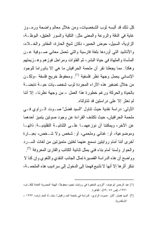 ‫ﻜل ﺫﻟﻙ ﻗﺩ ﺃﻟﺒﺴﻪ ﺜﻭﺏ ﺍﻟﺸﺨﺼﻴﺎﺕ، ﻭﻤﻥ ﺨﻼل ﻤﻌﺎﻟﻡ ﻭﺍﻀﺤﺔ ﻭﺭﻤـﻭﺯ‬
‫ﻏﺎﻴﺔ ﻓﻲ ﺍﻟﺩﻗﺔ ﻭﺍﻟﺭﻭﻋﺔ ﻭﺍﻟﻤﻌﻨﻰ ﻤﺜل: ﺍﻟﺘﻜﻴﺔ ﻭﺍﻟﺴﻭﺭ ﺍﻟﻌﺘﻴﻕ، ﺍﻟﺒﻭﻅـﺔ،‬
‫ﺍﻟﺯﺍﻭﻴﺔ، ﺍﻟﺴﺒﻴل، ﺤﻭﺽ ﺍﻟﺤﻤﻴﺭ، ﺩﻜﺎﻥ ﺸﻴﺦ ﺍﻟﺤﺎﺭﺓ، ﺍﻟﻤﻘﺎﺒﺭ ﻭﺍﻟﺨـﻼﺀ،‬
‫ﻭﺍﻷﻨﺎﺸﻴﺩ ﺍﻟﺘﻲ ﺃﻭﺭﺩﻫﺎ ﺒﻠﻐﺔ ﻓﺎﺭﺴﻴﺔ ﻭﺍﻟﺘﻲ ﺘﺤﻤل ﻤﻌﺎﻨﻲ ﺼـﻭﻓﻴﺔ ﻋـﻥ‬
‫ﺍﻟﻤﺄﺴﺎﺓ ﻭﺍﻟﻤﻠﻬﺎﺓ ﻓﻲ ﺤﻴﺎﺓ ﺍﻟﺒﺸﺭ، ﺜﻡ ﺍﻟﻔﺘﻭﺍﺕ ﻭﻤﺭﺍﺤل ﻓﻭﺯﻫﻡ ﻭﻫـﺯﻴﻤﺘﻬﻡ‬
‫ﻭﻫﻜﺫﺍ. ﻤﻤﺎ ﻴﺠﻌﻠﻨﺎ ﹸﻘﺭ ﺃﻥ ﻤﻠﺤﻤﺔ ﺍﻟﺤﺭﺍﻓﻴﺵ ﻤﺎ ﻫﻲ ﺇﻻ ﺒﺎﻨﻭﺭﺍﻤﺎ ﻟﻠﻭﺠﻭﺩ‬
                                             ‫ﻨ‬
‫ﺍﻹﻨﺴﺎﻨﻲ ﻴﺤﻤل ﻭﺠﻬﺔ ﻨﻅﺭ ﻓﻠﺴﻔﻴﺔ )١(. ﻭﻤﺤﻔﻭﻅ ﺨﺭﻴﺞ ﻓﻠﺴﻔﺔ –ﻭﻟﻜـﻥ‬
‫ﻤﻥ ﺨﻼل ﺘﻀﻔﻴﺭ ﻫﺫﻩ ﺍﻵﺭﺍﺀ ﺍﻟﻤﺠﺭﺩﺓ ﺜﻭﺏ ﺸﺨﺼـﻴﺎﺕ ﺤﻴـﺔ ﻨﺎﺒﻀـﺔ‬
‫ﺒﺎﻟﺤﻴﺎﺓ ﻭﺍﻟﺤﺭﻜﺔ ﻭﺭﻏﻡ ﺨﻁﻭﺭﺓ ﻫﺫﺍ ﺍﻟﻌﻤل – ﻤﻥ ﻭﺠﻬﺔ ﻨﻅﺭﻨﺎ- ﺇﻻ ﺃﻨﻨﺎ‬
                                            ‫ﻟﻡ ﻨﻌﺜﺭ ﺇﻻ ﻋﻠﻰ ﺩﺭﺍﺴﺘﻴﻥ ﻗﺩ ﺘﻨﺎﻭﻟﺘﺎﻩ.‬
‫ﺍﻷﻭﻟﻰ: ﺩﺭﺍﺴﺔ ﻨﻘﺩﻴﺔ ﺤﻴﺙ ﺘﻨﺎﻭل "ﺍﻟﺴﻴﺩ ﻓﻀل" ﺼـﻭﺕ ﺍﻟـﺭﺍﻭﻱ ﻓـﻲ‬
‫ﻤﻠﺤﻤﺔ ﺍﻟﺤﺭﺍﻓﻴﺵ، ﺤﻴﺙ ﺘﻜﺸﻑ ﺍﻟﻘﺭﺍﺀﺓ ﻋﻥ ﻭﺠﻭﺩ ﺼﻭﺘﻴﻥ ﻴﺘﻤﻴﺯ ﺃﺤﺩﻫﻤﺎ‬
‫ﻋﻥ ﺍﻵﺨﺭ، ﻭﻴﻤﻜﻨﻨﺎ ﺃﻥ ﻨﻭﺯﻋﻬﻤـﺎ ﻋﻠـﻰ ﺍﻟﺜﻨﺎﺌﻴـﺔ ﺍﻟﺘﻘﻠﻴﺩﻴـﺔ: ﺫﺍﺘﻬـﺎ‬
‫ﻭﻤﻭﻀﻭﻋﻴﺔ، ﺃﻭ: ﻏﻨﺎﺌﻲ ﻭﻤﻠﺤﻤﻲ، ﺃﻭ: ﺸﺨﺹ ﻭﻻ ﺸـﺨﺹ، ﺒﻌﺒـﺎﺭﺓ‬
‫ﺃﺨﺭﻯ ﺃﻨﻨﺎ ﺃﻤﺎﻡ ﺭﻭﺍﻴﺘﻴﻥ ﻨﺴﻤﻊ ﻋﻨﻬﻤﺎ ﻟﻐﺘﻴﻥ ﻤﺘﻤﻴﺯﺘﻴﻥ ﻤﻥ ﻟﻐﺎﺕ ﺍﻟﺴـﺭﺩ‬
 ‫ﻭﺍﻟﺤﻭﺍﺭ ﻭﻟﺴﻨﺎ ﺃﻤﺎﻡ ﺒﻨﺎﺀ ﻓﻨﻲ ﻴﻤﺜل ﺜﻨﺎﺌﻴﺔ ﺍﻟﻜﺎﺘﺏ ﻭﺍﻟﻘﺎﺭﺉ ﺍﻟﻤﻌﺭﻭﻓﺔ )٢(.‬
‫ﻭﻭﺍﻀﺢ ﺃﻥ ﻫﺫﻩ ﺍﻟﺩﺭﺍﺴﺔ ﺍﻟﻘﺼﻴﺭﺓ ﺘﻤﺜل ﺍﻟﺠﺎﻨﺏ ﺍﻟﻨﻘﺩﻱ ﻭﺍﻟﻠﻐﻭﻱ ﻭﺇﻥ ﻜﻨﺎ ﻻ‬
‫ﻨﻨﻜﺭ ﺃﺜﺭﻫﺎ ﺇﻻ ﺃﻨﻬﺎ ﻻ ﺘﺸﺒﻊ ﻓﻬﻤﻨﺎ ﺇﻟﻰ ﺍﻟﺩﺨﻭل ﺇﻟﻰ ﺴﺭﺍﺩﻴﺏ ﻫﺫﻩ ﺍﻟﻤﻠﺤﻤـﺔ،‬


‫)١( ﻋﺒﺩ ﺍﻟﺭﺤﻤﻥ ﺃﺒﻭﻋﻭﻑ: "ﺍﻟﺭﺅﻯ ﺍﻟﻤﺘﻐﻴﺭﺓ ﻓﻲ ﺭﻭﺍﻴﺎﺕ ﻨﺠﻴﺏ ﻤﺤﻔﻭﻅ"، ﺍﻟﻬﻴﺌﺔ ﺍﻟﻤﺼﺭﻴﺔ ﺍﻟﻌﺎﻤﺔ ﻟﻠﻜﺘـﺎﺏ،‬
                                                        ‫١٩٩١، )ﺹ ٥٥ :٩٥(- ﺍﻟﻘﺎﻫﺭﺓ.‬
‫)٢( ﺍﻟﺴﻴﺩ ﻓﻀل: "ﻜﺎﻥ -ﺼﻭﺕ ﺍﻟﺭﺍﻭﻱ- ﺍﻟﺩﺭﺍﺴﺔ ﻓﻲ ﻤﻠﺤﻤﺔ ﺍﻟﺤـﺭﺍﻓﻴﺵ"، ﻤﻨﺸـﺄﺓ ﺍﻟﻤﻌـﺎﺭﻑ، ٣٩٩١ –‬
                                                                            ‫ﺍﻹﺴﻜﻨﺩﺭﻴﺔ.‬
 