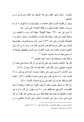 ‫ﺒﺎﻟﻤﻭﺕ.. ﻭﻟﻌل ﺃﺸﻬﺭ ﺍﻟﻜﺘﺏ ﻓﻲ ﻫﺫﺍ ﺍﻟﻤﺠﺎل ﻫﻭ ﻜﺘﺎﺏ ﺩﻭﺭﻜـﻴﻡ ﻋـﻥ‬
                                                                           ‫ﺍﻻﻨﺘﺤﺎﺭ.‬
‫ﻭﻴﺒﺩﻭ ﺃﻥ ﻗﻀﻴﺔ ﺍﻟﻤﻭﺕ ﺘﻤﺜل ﺍﻫﺘﻤﺎﻤﺎ ﺴـﻴﻜﻭﻟﻭﺠﻴﺎ ﻭﻟـﺫﺍ ﻓﻴﻭﺠـﺩ ﻋـﺩﺓ‬
                  ‫ﹰ‬          ‫ﹰ‬
       ‫ﺩﻭﺭﻴﺎﺕ ﻋﺎﻟﻤﻴﺔ ﺍﻫﺘﻤﺕ ﺒﺎﻟﻤﻭﺕ ﻭﺒﻜﺎﻓﺔ ﺍﻷﺒﺤﺎﺙ ﺍﻟﺘﻲ ﺘﺩﻭﺭ ﻋﻨﻪ.‬
‫ﺇﺫ ﺃﺴﺱ ﻓﻲ ﻋﺎﻡ ٠٧٩١ ﻤﺠﻠﺔ "ﺍﻟﻨﻬﺎﻴﺔ": ﻤﺠﻠﺔ ﺍﻟﻤـﻭﺕ، ﻭﺍﻻﺤﺘﻀـﺎﺭ،‬
‫ﻭﻫﻨﺎﻙ ﺃﻴﻀﺎ ﺩﻭﺭﻴﺘﺎﻥ: ﻤﺠﻠﺔ ﻋﻠﻡ ﺍﻟﻤﻭﺕ ﻭﺍﻻﺤﺘﻀﺎﺭ، ﻭﻤﺠﻠـﺔ ﺍﻟﺘﺭﺒﻴـﺔ‬
                                                  ‫ﹰ‬
‫ﺍﻟﻤﺘﺼﻠﺔ ﺒﺎﻟﻤﻭﺕ. ﻭﻓﻲ ﻋﺎﻡ ٧٧٩١ ﺼﺩﺭ ﺃﻭل ﻤﺴﺢ ﻨﻘﺩﻱ ﻟﺴـﻴﻜﻭﻟﻭﺠﻴﺔ‬
‫ﺍﻟﻤﻭﺕ ﺒﻴﻥ ﺩﻓﺘﻲ ﺩﻭﺭﻴﺔ ﺍﻟﻌﺭﺽ ﺍﻟﺴﻨﻭﻱ، ﻜﻤﺎ ﺼـﺩﺭﺕ ﻓـﻲ ﺍﻟﺴـﻨﻴﻥ‬
‫ﺍﻷﺨﻴﺭﺓ ﺒﺤﻭﺙ ﻤﺘﻌﺩﺩﺓ ﻋﻥ ﺨﺒﺭﺓ ﺍﻻﻗﺘﺭﺍﺏ ﻤﻥ ﺍﻟﻤﻭﺕ ‪ Near death‬ﺃﻭ‬
                                 ‫ﻤﺎ ﻴﺴﻤﻰ ﺒﻌﻠﻡ ﺩﺭﺍﺴﺔ ﻤﺸﺎﺭﻑ ﺍﻟﻤﻭﺕ )١(.‬
                     ‫ﻭﻫﻨﺎﻙ ﻜﺘﺏ ﻭﺠﻤﻌﻴﺎﺕ ﻗﺩ ﺃﺴﺴﺕ ﻟﻬﺫﺍ ﺍﻟﻐﺭﺽ )١(.‬
‫ﻜل ﻫﺫﺍ ﺍﻻﻫﺘﻤﺎﻡ ﺒﺎﻟﻤﻭﺕ ﻴﺘﻡ ﻋﻠﻰ ﺍﻟﺭﻏﻡ ﻤﻥ ﺃﻥ ﻜل ﺇﻨﺴﺎﻨﺎ ﻴﻌﻲ ﺘﻤﺎﻤﺎ ﺃﻥ‬
   ‫ﹰ‬         ‫ﹰ‬
    ‫ﺍﻟﻭﺠﻭﺩ ﺴﻴﻨﺘﻬﻲ، ﻭﺃﻥ ‪‬ﻜل ﻨﻔﺱ ﺫﺍﺌﻘﺔ ﺍﻟﻤﻭﺕ‪) ‬ﺁل ﻋﻤﺭﺍﻥ: ٥٨١(.‬
‫ﻭﺇﻥ ﺍﻹﻨﺴﺎﻥ ﻻ ﻴﺩﺭﻱ ﻤﺘﻰ ﻭﺃﻴﻥ ﻭﻜﻴﻑ ﺴﻴﻤﻭﺕ ‪‬ﻭﻤﺎ ﺘﺩﺭﻱ ﻨﻔﺱ ﻤـﺎﺫﺍ‬
‫ﺘﻜﺴﺏ ﻏﺩﺍ.. ﻭﻤﺎ ﺘﺩﺭﻱ ﻨﻔﺱ ﺒﺄﻱ ﺃﺭﺽ ﺘﻤﻭﺕ‪) ‬ﻟﻘﻤﺎﻥ: ٤٣( ﻭ ‪‬ﺃﻴﻨﻤﺎ‬
                                                  ‫ﹰ‬
        ‫ﻜﻨﺘﻡ ﻴﺩﺭﻜﻜﻡ ﺍﻟﻤﻭﺕ ﻭﻟﻭ ﻜﻨﺘﻡ ﻓﻲ ﺒﺭﻭﺝ ﻤﺸﻴﺩﺓ‪) ‬ﺍﻟﻨﺴﺎﺀ: ٨٧(.‬
‫ﻭﺇﺫﺍ ﻜﻨﺎ ﻻ ﻨﻨﺸﻐل ﺒﺎﻟﻤﻭﺕ ﻓﺈﻨﻪ ﻻ ﻴﻐﻴﺏ ﻜﺜﻴﺭﺍ ﻋﻥ ﻓﻜﺭﻨﺎ ﻭﺤﻴﺎﺘﻨﺎ ﺇﺫ ﻨﺠﺩ‬
                        ‫ﹰ‬
‫ﺍﻟﻔﻴﻠﺴﻭﻑ ﺍﻹﻏﺭﻴﻘﻲ ﻫﻴﺭﺍﻗﻠﻴﻁ ﻋﺎﻡ ٠٠٥ ﻕ.ﻡ ﻴﻘﻭل: ﺇﻥ ﻜل ﻤﺎ ﻨﺭﺍﻩ ﻫﻭ‬
‫ﺍﻟﻤﻭﺕ ‪ All that we see is death‬ﻭﻤﻥ ﺒﻴﻥ ﻤﻌﺎﻨﻲ ﻫﺫﺍ ﺍﻟﻘﻭل ﺃﻥ ﻜل‬
‫ﺸﻲﺀ ﺇﻟﻰ ﺯﻭﺍل، ﻭﻤﻥ ﺒﻴﻥ ﺍﻟﻌﺒﺎﺭﺍﺕ ﺍﻟﻤﺄﺜﻭﺭﺓ ﻓﻲ ﺍﻟﺘﺭﺍﺙ ﺍﻟﻌﺎﻟﻤﻲ ﻋـﻥ‬

            ‫)١( ﺃﺤﻤﺩ ﻤﺤﻤﺩ ﻋﺒﺩ ﺍﻟﺨﺎﻟﻕ: ﻗﻠﻕ ﺍﻟﻤﻭﺕ، ﻋﺎﻟﻡ ﺍﻟﻤﻌﺭﻓﺔ، ﺍﻟﻌﺩﺩ ١١١، ٧٨٩١, ﺍﻟﻜﻭﻴﺕ.‬
                                                     ‫)١( ﻋﺒﺩ ﺍﻟﺭﺀﻭﻑ ﺜﺎﺒﺕ، ﻤﺭﺠﻊ ﺴﺎﺒﻕ.‬
 