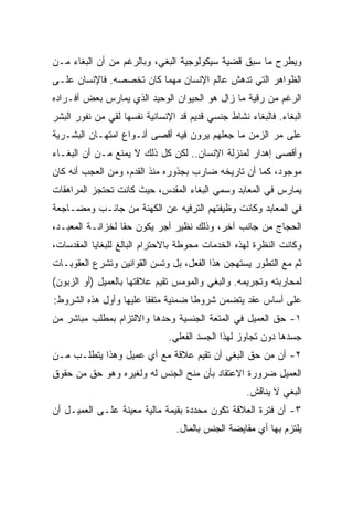 ‫ﻭﻴﻁﺭﺡ ﻤﺎ ﺴﺒﻕ ﻗﻀﻴﺔ ﺴﻴﻜﻭﻟﻭﺠﻴﺔ ﺍﻟﺒﻐﻲ، ﻭﺒﺎﻟﺭﻏﻡ ﻤﻥ ﺃﻥ ﺍﻟﺒﻐﺎﺀ ﻤـﻥ‬
‫ﺍﻟﻅﻭﺍﻫﺭ ﺍﻟﺘﻲ ﺘﺩﻫﺵ ﻋﺎﻟﻡ ﺍﻹﻨﺴﺎﻥ ﻤﻬﻤﺎ ﻜﺎﻥ ﺘﺨﺼﺼﻪ. ﻓﺎﻹﻨﺴﺎﻥ ﻋﻠـﻰ‬
‫ﺍﻟﺭﻏﻡ ﻤﻥ ﺭﻗﻴﺔ ﻤﺎ ﺯﺍل ﻫﻭ ﺍﻟﺤﻴﻭﺍﻥ ﺍﻟﻭﺤﻴﺩ ﺍﻟﺫﻱ ﻴﻤﺎﺭﺱ ﺒﻌﺽ ﺃﻓـﺭﺍﺩﻩ‬
‫ﺍﻟﺒﻐﺎﺀ. ﻓﺎﻟﺒﻐﺎﺀ ﻨﺸﺎﻁ ﺠﻨﺴﻲ ﻗﺩﻴﻡ ﻗﺩ ﺍﻹﻨﺴﺎﻨﻴﺔ ﻨﻔﺴﻬﺎ ﻟﻘﻲ ﻤﻥ ﻨﻔﻭﺭ ﺍﻟﺒﺸﺭ‬
‫ﻋﻠﻰ ﻤﺭ ﺍﻟﺯﻤﻥ ﻤﺎ ﺠﻌﻠﻬﻡ ﻴﺭﻭﻥ ﻓﻴﻪ ﺃﻗﺼﻰ ﺃﻨـﻭﺍﻉ ﺍﻤﺘﻬـﺎﻥ ﺍﻟﺒﺸـﺭﻴﺔ‬
‫ﻭﺃﻗﺼﻰ ﺇﻫﺩﺍﺭ ﻟﻤﻨﺯﻟﺔ ﺍﻹﻨﺴﺎﻥ.. ﻟﻜﻥ ﻜل ﺫﻟﻙ ﻻ ﻴﻤﻨﻊ ﻤـﻥ ﺃﻥ ﺍﻟﺒﻐـﺎﺀ‬
‫ﻤﻭﺠﻭﺩ، ﻜﻤﺎ ﺃﻥ ﺘﺎﺭﻴﺨﻪ ﻀﺎﺭﺏ ﺒﺠﺫﻭﺭﻩ ﻤﻨﺫ ﺍﻟﻘﺩﻡ، ﻭﻤﻥ ﺍﻟﻌﺠﺏ ﺃﻨﻪ ﻜﺎﻥ‬
‫ﻴﻤﺎﺭﺱ ﻓﻲ ﺍﻟﻤﻌﺎﺒﺩ ﻭﺴ ‪‬ﻲ ﺍﻟﺒﻐﺎﺀ ﺍﻟﻤﻘﺩﺱ، ﺤﻴﺙ ﻜﺎﻨﺕ ﺘﺤﺘﺠﺯ ﺍﻟﻤﺭﺍﻫﻘﺎﺕ‬
                                         ‫ﻤ‬
‫ﻓﻲ ﺍﻟﻤﻌﺎﺒﺩ ﻭﻜﺎﻨﺕ ﻭﻅﻴﻔﺘﻬﻡ ﺍﻟﺘﺭﻓﻴﻪ ﻋﻥ ﺍﻟﻜﻬﻨﺔ ﻤﻥ ﺠﺎﻨـﺏ ﻭﻤﻀـﺎﺠﻌﺔ‬
‫ﺍﻟﺤﺠﺎﺝ ﻤﻥ ﺠﺎﻨﺏ ﺁﺨﺭ، ﻭﺫﻟﻙ ﻨﻅﻴﺭ ﺃﺠﺭ ﻴﻜﻭﻥ ﺤﻘﺎ ﻟﺨﺯﺍﻨـﺔ ﺍﻟﻤﻌﺒـﺩ،‬
                 ‫ﹰ‬
‫ﻭﻜﺎﻨﺕ ﺍﻟﻨﻅﺭﺓ ﻟﻬﺫﻩ ﺍﻟﺨﺩﻤﺎﺕ ﻤﺤﻭﻁﺔ ﺒﺎﻻﺤﺘﺭﺍﻡ ﺍﻟﺒﺎﻟﻎ ﻟﻠﺒﻐﺎﻴﺎ ﺍﻟﻤﻘﺩﺴﺎﺕ،‬
‫ﺜﻡ ﻤﻊ ﺍﻟﺘﻁﻭﺭ ﻴﺴﺘﻬﺠﻥ ﻫﺫﺍ ﺍﻟﻔﻌل، ﺒل ﻭﺘﺴﻥ ﺍﻟﻘﻭﺍﻨﻴﻥ ﻭﺘﺸﺭﻉ ﺍﻟﻌﻘﻭﺒـﺎﺕ‬
‫ﻟﻤﺤﺎﺭﺒﺘﻪ ﻭﺘﺠﺭﻴﻤﻪ. ﻭﺍﻟﺒﻐﻲ ﻭﺍﻟﻤﻭﻤﺱ ﺘﻘﻴﻡ ﻋﻼﻗﺘﻬﺎ ﺒﺎﻟﻌﻤﻴل )ﺃﻭ ﺍﻟﺯﺒﻭﻥ(‬
‫ﻋﻠﻰ ﺃﺴﺎﺱ ﻋﻘﺩ ﻴﺘﻀﻤﻥ ﺸﺭﻭﻁﺎ ﻀﻤﻨﻴﺔ ﻤﺘﻔﻘﺎ ﻋﻠﻴﻬﺎ ﻭﺃﻭل ﻫﺫﻩ ﺍﻟﺸﺭﻭﻁ:‬
                       ‫ﹰ‬           ‫ﹰ‬
‫١- ﺤﻕ ﺍﻟﻌﻤﻴل ﻓﻲ ﺍﻟﻤﺘﻌﺔ ﺍﻟﺠﻨﺴﻴﺔ ﻭﺤﺩﻫﺎ ﻭﺍﻻﻟﺘﺯﺍﻡ ﺒﻤﻁﻠﺏ ﻤﺒﺎﺸﺭ ﻤﻥ‬
                              ‫ﺠﺴﺩﻫﺎ ﺩﻭﻥ ﺘﺠﺎﻭﺯ ﻟﻬﺫﺍ ﺍﻟﺠﺴﺩ ﺍﻟﻔﻌﻠﻲ.‬
‫٢- ﺃﻥ ﻤﻥ ﺤﻕ ﺍﻟﺒﻐﻲ ﺃﻥ ﺘﻘﻴﻡ ﻋﻼﻗﺔ ﻤﻊ ﺃﻱ ﻋﻤﻴل ﻭﻫﺫﺍ ﻴﺘﻁﻠـﺏ ﻤـﻥ‬
‫ﺍﻟﻌﻤﻴل ﻀﺭﻭﺭﺓ ﺍﻻﻋﺘﻘﺎﺩ ﺒﺄﻥ ﻤﻨﺢ ﺍﻟﺠﻨﺱ ﻟﻪ ﻭﻟﻐﻴﺭﻩ ﻭﻫﻭ ﺤﻕ ﻤﻥ ﺤﻘﻭﻕ‬
                                                   ‫ﺍﻟﺒﻐﻲ ﻻ ﻴﻨﺎﻗﺵ.‬
‫٣- ﺃﻥ ﻓﺘﺭﺓ ﺍﻟﻌﻼﻗﺔ ﺘﻜﻭﻥ ﻤﺤﺩﺩﺓ ﺒﻘﻴﻤﺔ ﻤﺎﻟﻴﺔ ﻤﻌﻴﻨﺔ ﻋﻠـﻰ ﺍﻟﻌﻤﻴـل ﺃﻥ‬
                                ‫ﻴﻠﺘﺯﻡ ﺒﻬﺎ ﺃﻱ ﻤﻘﺎﻴﻀﺔ ﺍﻟﺠﻨﺱ ﺒﺎﻟﻤﺎل.‬
 