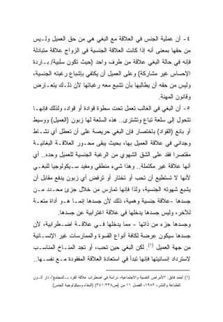 ‫٤- ﺃﻥ ﻋﻤﻠﻴﺔ ﺍﻟﺠﻨﺱ ﻓﻲ ﺍﻟﻌﻼﻗﺔ ﻤﻊ ﺍﻟﺒﻐﻲ ﻫﻲ ﻤﻥ ﺤﻕ ﺍﻟﻌﻤﻴل ﻭﻟـﻴﺱ‬
‫ﻤﻥ ﺤﻘﻬﺎ ﺒﻤﻌﻨﻰ ﺃﻨﻪ ﺇﺫﺍ ﻜﺎﻨﺕ ﺍﻟﻌﻼﻗﺔ ﺍﻟﺠﻨﺴﻴﺔ ﻓﻲ ﺍﻟﺯﻭﺍﺝ ﻋﻼﻗﺔ ﻤﺘﺒﺎﺩﻟﺔ‬
‫ﻓﺈﻨﻪ ﻓﻲ ﺤﺎﻟﺔ ﺍﻟﺒﻐﻲ ﻋﻼﻗﺔ ﻤﻥ ﻁﺭﻑ ﻭﺍﺤﺩ )ﺤﻴﺙ ﺘﻜﻭﻥ ﺴﻠﺒﻴﺔ/ ﺒـﺎﺭﺩﺓ‬
‫ﺍﻹﺤﺴﺎﺱ ﻏﻴﺭ ﻤﺸﺎﺭﻜﺔ( ﻭﻋﻠﻰ ﺍﻟﻌﻤﻴل ﺃﻥ ﻴﻜﺘﻔﻲ ﺒﺈﺸﺒﺎﻉ ﺭﻏﺒﺘﻪ ﺍﻟﺠﻨﺴﻴﺔ،‬
‫ﻭﻟﻴﺱ ﻤﻥ ﺤﻘﻪ ﺃﻥ ﻴﻁﺎﻟﺒﻬﺎ ﺒﺄﻥ ﺘﺸﺒﻊ ﻤﻌﻪ ﺭﻏﺒﺎﺘﻬﺎ ﻷﻥ ﺫﻟـﻙ ﻴﺘﻌـﺎﺭﺽ‬
                                                                        ‫ﻭﻗﺎﻨﻭﻥ ﺍﻟﻤﻬﻨﺔ.‬
‫٥- ﺃﻥ ﺍﻟﺒﻐﻲ ﻓﻲ ﺍﻟﻐﺎﻟﺏ ﺘﻌﻤل ﺘﺤﺕ ﺴﻁﻭﺓ ﻗﻭﺍﺩﺓ ﺃﻭ ﻗﻭﺍﺩ، ﻭﻟﺫﻟﻙ ﻓﺈﻨﻬـﺎ‬
‫ﺘﺘﺤﻭل ﺇﻟﻰ ﺴﻠﻌﺔ ﺘﺒﺎﻉ ﻭﺘﺸﺘﺭﻯ.. ﻫﺫﻩ ﺍﻟﺴﻠﻌﺔ ﻟﻬﺎ ﺯﺒﻭﻥ )ﺍﻟﻌﻤﻴل( ﻭﻭﺴﻴﻁ‬
‫ﺃﻭ ﺒﺎﺌﻊ )ﺍﻟﻘﻭﺍﺩ( ﺒﺎﺨﺘﺼﺎﺭ ﻓﺈﻥ ﺍﻟﺒﻐﻲ ﺤﺭﻴﺼﺔ ﻋﻠﻰ ﺃﻥ ﺘﻌﻁل ﺃﻱ ﻨﺸـﺎﻁ‬
‫ﻭﺠﺩﺍﻨﻲ ﻓﻲ ﻋﻼﻗﺔ ﺍﻟﻌﻤﻴل ﺒﻬﺎ، ﺒﺤﻴﺙ ﻴﺒﻘﻰ ﻤﺤـﻭﺭ ﺍﻟﻌﻼﻗـﺔ ﺍﻟﺒﻐﺎﺌﻴـﺔ‬
‫ﻤﻘﺘﺼﺭﺍ ﻓﻘﺩ ﻋﻠﻰ ﺍﻟﺸﻕ ﺍﻟﺸﻬﻭﻱ ﻤﻥ ﺍﻟﺭﻏﺒﺔ ﺍﻟﺠﻨﺴﻴﺔ ﻟﻠﻌﻤﻴل ﻭﺤﺩﻩ.. ﺃﻱ‬
                                                       ‫ﹰ‬
‫ﺃﻨﻬﺎ ﻋﻼﻗﺔ ﻏﻴﺭ ﻤﻜﺘﻤﻠﺔ.. ﻭﻫﺫﺍ ﺸﻲﺀ ﻤﻨﻁﻘﻲ ﻭﻤﻔﻴﺩ ﺴـﻴﻜﻭﻟﻭﺠﻴﺎ ﻟﻠﺒﻐـﻲ‬
       ‫ﹰ‬
‫ﻷﻨﻬﺎ ﻻ ﺘﺴﺘﻁﻴﻊ ﺃﻥ ﺘﺤﺏ ﺃﻭ ﺘﺨﺘﺎﺭ ﺃﻭ ﺘﺭﻓﺽ ﺃﻱ ﺯﺒﻭﻥ ﻴﺩﻓﻊ ﻤﻘﺎﺒل ﺃﻥ‬
‫ﻴﺸﺒﻊ ﺸﻬﻭﺘﻪ ﺍﻟﺠﻨﺴﻴﺔ، ﻭﻟﺫﺍ ﻓﺈﻨﻬﺎ ﺘﻤﺎﺭﺱ ﻤﻥ ﺨﻼل ﺠﺯﺉ ﻤﺤـﺩﺩ ﻤـﻥ‬
‫ﺠﺴﺩﻫﺎ -ﻋﻼﻗﺔ ﺠﻨﺴﻴﺔ ﻭﻫﻤﻴﺔ، ﺫﻟﻙ ﻷﻥ ﺠﺴﺩﻫﺎ ﺇﻨﻤـﺎ ﻫـﻭ ﺃﺩﺍﺓ ﻤﺘﻌـﺔ‬
              ‫ﻟﻶﺨﺭ، ﻭﻟﻴﺱ ﺠﺴﺩﻫﺎ ﻴﺩﺨﻠﻬﺎ ﻓﻲ ﻋﻼﻗﺔ ﺍﻏﺘﺭﺍﺒﻴﺔ ﻋﻥ ﺠﺴﺩﻫﺎ.‬
‫ﻭﺠﺴﺩﻫﺎ ﺠﺯﺀ ﻤﻥ ﺫﺍﺘﻬﺎ - ﻤﻤﺎ ﻴﺩﺨﻠﻬﺎ ﻓـﻲ ﻋﻼﻗـﺔ ﺍﻀـﻁﺭﺍﺒﻴﺔ، ﻷﻥ‬
‫ﺠﺴﺩﻫﺎ ﺴﻴﻜﻭﻥ ﻋﺭﻀﺔ ﻟﻜﺎﻓﺔ ﺃﻨﻭﺍﻉ ﺍﻟﻘﺴﻭﺓ ﻭﺍﻟﻤﻤﺎﺭﺴﺎﺕ ﻏﻴﺭ ﺍﻹﻨﺴـﺎﻨﻴﺔ‬
‫ﻤﻥ ﺠﻬﺔ ﺍﻟﻌﻤﻴل )١(. ﻟﻜﻥ ﺍﻟﺒﻐﻲ ﺤﻴﻥ ﺘﺤﺏ، ﺃﻭ ﺘﺠﺩ ﺍﻟﻤﻨـﺎﺥ ﺍﻟﻤﻨﺎﺴـﺏ‬
‫ﻻﺴﺘﺭﺩﺍﺩ ﺇﻨﺴﺎﻨﻴﺘﻬﺎ ﻓﺈﻨﻬﺎ ﺘﺒﺩﺃ ﻓﻲ ﺍﺴﺘﻌﺎﺩﺓ ﺍﻟﻌﻼﻗﺔ ﺍﻟﻤﻔﻘﻭﺩﺓ ﻤـﻊ ﻨﻔﺴـﻬﺎ..‬

‫)١( ﺃﺤﻤﺩ ﻓﺎﺌﻕ: "ﺍﻷﻤﺭﺍﺽ ﺍﻟﻨﻔﺴﻴﺔ ﻭﺍﻻﺠﺘﻤﺎﻋﻴﺔ، ﺩﺭﺍﺴﺔ ﻓﻲ ﺍﻀﻁﺭﺍﺏ ﻋﻼﻗﺔ ﺍﻟﻔﺭﺩ ﺒـﺎﻟﻤﺠﺘﻤﻊ"، ﺩﺍﺭ ﺃﺘـﻭﻥ‬
          ‫ﻟﻠﻁﺒﺎﻋﺔ ﻭﺍﻟﻨﺸﺭ، ٢٨٩١، ﺍﻟﻔﺼل ١١ ﻤﻥ )ﺹ٨٣٣:١٤٣( )ﺍﻟﺒﻐﺎﺀ ﻭﺴﻴﻜﻭﻟﻭﺠﻴﺔ ﺍﻟﺠﻨﺱ(.‬
 