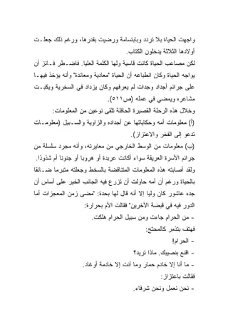 ‫ﻭﺍﺠﻬﺕ ﺍﻟﺤﻴﺎﺓ ﺒﻼ ﺘﺭﺩﺩ ﻭﺒﺎﺒﺘﺴﺎﻤﺔ ﻭﺭﻀﻴﺕ ﺒﻘﺩﺭﻫﺎ، ﻭﺭﻏﻡ ﺫﻟﻙ ﺠﻌﻠـﺕ‬
                                      ‫ﺃﻭﻻﺩﻫﺎ ﺍﻟﺜﻼﺜﺔ ﻴﺩﺨﻠﻭﻥ ﺍﻟﻜﺘﺎﺏ.‬
‫ﻟﻜﻥ ﻤﺼﺎﻋﺏ ﺍﻟﺤﻴﺎﺓ ﻜﺎﻨﺕ ﻗﺎﺴﻴﺔ ﻭﻟﻬﺎ ﺍﻟﻜﻠﻤﺔ ﺍﻟﻌﻠﻴﺎ. ﻓﺎﻀـﻁﺭ ﻓـﺎﺌﺯ ﺃﻥ‬
‫ﻴﻭﺍﺠﻪ ﺍﻟﺤﻴﺎﺓ ﻭﻜﺎﻥ ﺍﻨﻁﺒﺎﻋﻪ ﺃﻥ ﺍﻟﺤﻴﺎﺓ "ﻤﻌﺎﺩﻴﺔ ﻭﻤﻌﺎﻨﺩﺓ" ﻭﺃﻨﻪ ﻴﺅﺨﺫ ﻓﻴﻬـﺎ‬
‫ﻋﻠﻰ ﺠﺭﺍﺌﻡ ﺃﺠﺩﺍﺩ ﻭﺠﺩﺍﺕ ﻟﻡ ﻴﻌﺭﻓﻬﻡ ﻭﻜﺎﻥ ﻴﺯﺩﺍﺩ ﻓﻲ ﺍﻟﺴﺨﺭﻴﺔ ﻭﻴﻜﺒـﺕ‬
                               ‫ﻤﺸﺎﻋﺭﻩ ﻭﻴﻤﻀﻲ ﻓﻲ ﻋﻤﻠﻪ )ﺹ١١٥(.‬
       ‫ﻭﺨﻼل ﻫﺫﻩ ﺍﻟﺭﺤﻠﺔ ﺍﻟﻘﺼﻴﺭﺓ ﺍﻟﺤﺎﻓﻠﺔ ﺘﻠﻘﻰ ﻨﻭﻋﻴﻥ ﻤﻥ ﺍﻟﻤﻌﻠﻭﻤﺎﺕ:‬
‫)ﺃ( ﻤﻌﻠﻭﻤﺎﺕ ﺃﻤﻪ ﻭﺤﻜﺎﻴﺎﺘﻬﺎ ﻋﻥ ﺃﺠﺩﺍﺩﻩ ﻭﺍﻟﺯﺍﻭﻴﺔ ﻭﺍﻟﺴـﺒﻴل )ﻤﻌﻠﻭﻤـﺎﺕ‬
                                        ‫ﺘﺩﻋﻭ ﺇﻟﻰ ﺍﻟﻔﺨﺭ ﻭﺍﻻﻋﺘﺯﺍﺯ(.‬
‫)ﺏ( ﻤﻌﻠﻭﻤﺎﺕ ﻤﻥ ﺍﻟﻭﺴﻁ ﺍﻟﺨﺎﺭﺠﻲ ﻤﻥ ﻤﻌﺎﻴﺭﺘﻪ، ﻭﺃﻨﻪ ﻤﺠﺭﺩ ﺴﻠﺴﻠﺔ ﻤﻥ‬
‫ﺠﺭﺍﺌﻡ ﺍﻷﺴﺭﺓ ﺍﻟﻌﺭﻴﻘﺔ ﺴﻭﺍﺀ ﺃﻜﺎﻨﺕ ﻋﺭﺒﺩﺓ ﺃﻭ ﻫﺭﻭﺒﺎ ﺃﻭ ﺠﻨﻭﻨﺎ ﺃﻡ ﺸﺫﻭﺫﺍ.‬
 ‫ﹰ‬        ‫ﹰ‬        ‫ﹰ‬
‫ﻭﻟﻘﺩ ﺃﺼﺎﺒﺘﻪ ﻫﺫﻩ ﺍﻟﻤﻌﻠﻭﻤﺎﺕ ﺍﻟﻤﺘﻨﺎﻗﻀﺔ ﺒﺎﻟﺴﺨﻁ ﻭﺠﻌﻠﺘﻪ ﻤﺘﺒﺭﻤﺎ ﻀـﺎﺌﻘﺎ‬
‫ﹰ‬      ‫ﹰ‬
‫ﺒﺎﻟﺤﻴﺎﺓ ﻭﺭﻏﻡ ﺃﻥ ﺃﻤﻪ ﺤﺎﻭﻟﺕ ﺃﻥ ﺘﺯﺭﻉ ﻓﻴﻪ ﺍﻟﺠﺎﻨﺏ ﺍﻟﺨﻴﺭ ﻋﻠﻰ ﺃﺴﺎﺱ ﺃﻥ‬
‫ﺠﺩﻩ ﻋﺎﺸﻭﺭ ﻜﺎﻥ ﻭﻟﻴﺎ ﺇﻻ ﺃﻨﻪ ﻗﺎل ﻟﻬﺎ ﺒﺤﺩﺓ: "ﻤﻀﻰ ﺯﻤﻥ ﺍﻟﻤﻌﺠﺯﺍﺕ ﺃﻤﺎ‬
                                           ‫ﹰ‬
                     ‫ﺍﻟﺩﻭﺭ ﻓﻴﻪ ﻓﻲ ﻗﺒﻀﺔ ﺍﻵﺨﺭﻴﻥ" ﻓﻘﺎﻟﺕ ﺍﻷﻡ ﺒﺤﺭﺍﺭﺓ:‬
                        ‫- ﻤﻥ ﺍﻟﺤﺭﺍﻡ ﺠﺎﺀﺕ ﻭﻤﻥ ﺴﺒﻴل ﺍﻟﺤﺭﺍﻡ ﻫﻠﻜﺕ.‬
                                               ‫ﻓﻬﺘﻑ ﺒﺘﺫﻤﺭ ﻜﺎﻟﻤﺤﺘﺞ:‬
                                                          ‫- ﺍﻟﺤﺭﺍﻡ!‬
                                          ‫- ﺍﻗﻨﻊ ﺒﻨﺼﻴﺒﻙ. ﻤﺎﺫﺍ ﺘﺭﻴﺩ؟‬
                    ‫- ﻤﺎ ﺃﻨﺎ ﺇﻻ ﺨﺎﺩﻡ ﺤﻤﺎﺭ ﻭﻤﺎ ﺃﻨﺕ ﺇﻻ ﺨﺎﺩﻤﺔ ﺃﻭﻏﺎﺩ.‬
                                                     ‫ﻓﻘﺎﻟﺕ ﺒﺎﻋﺘﺯﺍﺯ:‬
                                         ‫- ﻨﺤﻥ ﻨﻌﻤل ﻭﻨﺤﻥ ﺸﺭﻓﺎﺀ.‬
 