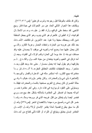 ‫ﻓﻘﻬﻘﻪ.‬
‫ﻭﻜﺎﻥ ﻗﺩ ﻁﺎﻑ ﺒﺎﻟﺒﻭﻅﺔ ﻗﺒل ﺭﺠﻭﻋﻪ ﻭﺸﺭﺏ ﻗﺭﻋﺘﻴﻥ" )ﺹ١١٥:٢١٥(.‬
‫ﻭﻴﻜﺸﻑ ﻫﺫﺍ ﺍﻟﺤﻭﺍﺭ ﺍﻟﺫﻜﻲ ﺍﻟﺤﺎﺩ ﻋﻥ ﺴﺭ ﺍﻟﺘﺤﻭﻻﺕ ﻓﻲ ﺤﻴﺎﺓ ﻓﺎﺌﺯ ﺭﺒﻴﻊ‬
‫ﺍﻟﻨﺎﺠﻲ. ﻟﻘﺩ ﺴﺨﻁ ﻋﻠﻰ ﺍﻟﻭﺍﻗﻊ، ﻭﺃﺭﺍﺩ ﺍﻟﻘﻔـﺯ ﻋﻠﻴـﻪ، ﻭﻋـﺩﻡ ﺍﻻﻤﺘﺜـﺎل‬
‫ﻟﻘﻭﺍﻨﻴﻨﻪ، ﺃﺭﺍﺩ ﺍﻟﻁﻴﺭﺍﻥ. ﻓﺎﻟﺤﺭﺍﻡ ﻫﻭ ﺍﻟﺫﻱ ﻴﺩﻭﻡ، ﻭﻫﻭ ﺍﻟﺫﻱ ﻴﺠﻌل ﺍﻟﺴﻠﻁﺔ‬
‫ﺘﺩﻴﻥ ﻟﻙ، ﻭﻴﺠﻌﻠﻙ ﻤﺨﻴﻔﺎ ﻭﺫﺍ ﻨﻔﻭﺫ ﻋﻨﺩ ﺍﻵﺨﺭﻴﻥ. ﺜﻡ ﺘﺘﻜﺸﻑ ﺍﻷﺤـﺩﺍﺙ‬
                                      ‫ﹰ‬
‫ﺒﻌﺩ ﺫﻟﻙ ﻋﻥ ﻫﺭﻭﺒﻪ ﻤﻥ ﺍﻟﺤﺎﺭﺓ، ﻭﺍﺨﺘﻔﺎﺀ ﺍﻟﺤﻤﺎﺭ ﻭﻋﺭﺒﺔ ﺍﻟﻜﺎﺭﻭ ﻭﺍﻟﺘـﻲ‬
‫ﻜﺎﻥ ﻴﻌﻤل ﻋﻠﻴﻬﺎ ﻤﻤﺎ ﻭﻀﻊ ﺃﻤﻪ ﻭﺃﺨﻭﻴﻪ ﻓﻲ ﻤﻭﻗﻑ ﻻ ﻴﺤﺴﺩﺍﻥ ﻋﻠﻴﻪ ﻭﻗﺩ‬
‫ﺼﺩﻗﺕ ﻨﺒﻭﺀﺘﻪ ﺇﺫ ﻋﺎﺩ ﻴﻭﻤﺎ ﺇﻟﻰ ﺍﻟﺤﺎﺭﺓ ﻭﻗﺩﻡ ﺍﻟﻭﻻﺀ ﺇﻟﻰ ﺍﻟﻔﺘﻭﺓ، ﻭﺠﻌـل‬
                                        ‫ﹰ‬
‫ﺃﻤﻪ ﺘﺭﻓل ﻓﻲ ﺍﻟﻨﻌﻴﻡ ﻭﺃﺨﻭﻴﻪ ﻴﺒﺘﻌﺩﺍﻥ ﻤﻥ ﺤﻴﺎﺓ ﺍﻟﺘﺴـﻭل ﻭﺍﻟﻜـﺩﺡ.. ﺜـﻡ‬
‫ﻴﻔﺎﺭﻗﻬﻤﺎ ﻭﻫﻭ ﻴﻘﻭل ﻟﻬﻤﺎ ﺇﻨﻪ ﻴﻌﻤل ﺴﻤﺴﺎﺭﺍ.. ﺤﺘﻰ ﻋﺎﺩ ﻭﺒﻌﺩ ﻗﻠﻴل ﻭﺠـﺩ‬
                         ‫ﹰ‬
‫ﻤﻨﺘﺤﺭﺍ.. ﻭﺒﻌﺩ ﺍﻟﺘﺤﻘﻴﻘﺎﺕ ﺘﺘﻜﺸﻑ ﺍﻟﺤﻘﺎﺌﻕ ﺍﻟﻤﻔﺯﻋـﺔ "ﺃﻨـﻪ ﻓـﺎﺌﺯ ﺒـﺩﺃ‬
                                                         ‫ﹰ‬
‫ﻤﻐﺎﻤﺭﺍﺘﻪ ﺒﺒﻴﻊ ﺍﻟﻜﺎﺭﻭ، ﺃﻨﻪ ﺍﺴﺘﺜﻤﺭ ﻤﺎﻟﻪ ﻓﻲ: ﺍﻟﺩﻋﺎﺭﺓ ﻭﺍﻟﻘﻤﺎﺭ ﻭﺍﻟﺒﺭﻤﺠـﺔ‬
‫)ﺍﻟﻤﺘﺎﺠﺭﺓ ﺒﺄﻱ ﺸﻲﺀ( ﻭﺍﻟﻤﺨﺩﺭﺍﺕ. ﻭﻜﺎﻥ ﻴﻘﺎﻤﺭ ﺒﺜﺭﻭﺍﺕ ﺨﻴﺎﻟﻴـﺔ ﻭﻓـﻲ‬
‫ﺤﺎﻟﺔ ﺍﻟﺨﺴﺭﺍﻥ ﻜﺎﻥ ﻴﺴﺘﺩﺭﺝ ﺍﻟﻐﺭﻴﻡ ﻤﺴﺘﻌﻴﻨﺎ ﺒﺎﻟﻨﺴﺎﺀ ﻭﺍﻟﻤﺨﺩﺭﺍﺕ ﻓﻴﻘﺘﻠـﻪ‬
                          ‫ﹰ‬
‫ﻭﻴﺴﺘﻭﻟﻲ ﻋﻠﻰ ﺍﻟﻨﻘﻭﺩ ﺜﻡ ﻴﻭﺍﺭﻴﻪ ﻓﻲ ﻓﻨﺎﺀ ﺩﺍﺭﻩ. ﻭﻓﻲ ﺁﺨﺭ ﻤﻘﺎﻤﺭﺓ ﺨﺴـﺭ‬
‫ﺃﻤﻭﺍﻟﻪ ﺠﻤﻴﻌﺎ ﺜﻡ ﺍﻀﻁﺭ ﺇﻟﻰ ﺍﻟﻤﻘﺎﻤﺭﺓ ﺒﺄﻤﻼﻜﻪ ﺒﺸﻜل ﻋﻘﺩ ﺒﻴﻊ ﺼـﻭﺭﻱ‬
                                               ‫ﹰ‬
‫ﻓﺨﺴﺭ ﺃﻴﻀﺎ ﻭﻟﻡ ﻴﺘﻤﻜﻥ ﻤﻥ ﻗﺘل ﻏﺭﻴﻤﻪ ﺍﻟﺫﻱ ﻓﺭ ﺒﺭﻭﺤﻪ ﻭﻤﺎﻟـﻪ، ﻭﻟﻤـﺎ‬
                                                   ‫ﹰ‬
‫ﺨﺴﺭ ﻜل ﺸﻲﺀ ﻭﺃﺼﺒﺢ ﺴﺭﻩ ﻤﻬﺩﺩﺍ ﺒﺎﻻﻨﻔﻀﺎﺡ ﺍﻨﺘﺤﺭ )ﺹ٨٣٥( ﻭﻟﻌـل‬
‫ﻜل ﻤﺎ ﺴﺒﻕ ﻴﻁﺭﺡ ﻗﻀﻴﺔ: ﻟﻤﺎﺫﺍ ﻴﻘﺎﻤﺭ ﺍﻹﻨﺴﺎﻥ ﺃﻭ ﹰ؟ ﻭﻟﻌـل ﺍﻹﻨﺴـﺎﻥ‬
               ‫ﻻ‬
‫ﺍﻟﻤﻘﺎﻤﺭ ﺇﻨﺴﺎﻥ ﻴﻌﺸﻕ ﻭﻴﺘﻭﻗﻊ ﺃﻥ ﺍﻟﺜﺭﺍﺀ ﺃﻭ ﺍﻟﻠﺫﺓ ﺘﺄﺘﻲ ﻜﻨﺘﺎﺝ ﻤﻥ ﺃﺤـﺩﺍﺙ‬
 