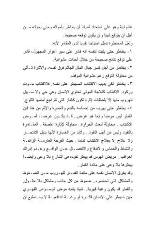 ‫ﻋﺸﻭﺍﺌﻴﺔ ﻭﻫﻭ ﻋﻠﻰ ﺍﺴﺘﻌﺩﺍﺩ ﺃﺤﻴﺎﻨﺎ ﺃﻥ ﻴﺨﺎﻁﺭ ﺒﺄﻤﻭﺍﻟﻪ ﻭﺤﺘﻰ ﺒﺤﻴﺎﺘﻪ ﻤـﻥ‬
                                 ‫ﹰ‬
                        ‫ﺃﺠل ﺃﻥ ﻴﺘﻭﻗﻊ ﺸﻴﺌﺎ ﻭﺃﻥ ﻴﻜﻭﻥ ﺘﻭﻗﻌﻪ ﺼﺤﻴﺤﺎ.‬
                         ‫ﹰ‬                    ‫ﹰ‬
                ‫ﻭﻟﻌل ﺍﻟﻤﺨﺎﻁﺭﺓ ﺘﻤﺜل ﺍﺤﺘﻴﺎﺠﺎ ﻨﻔﺴﻴﺎ ﻟﺩﻯ ﺍﻟﻤﻘﺎﻤﺭ ﻷﻨﻪ:‬
                                 ‫ﹰ‬     ‫ﹰ‬
‫١- ﻴﺨﺎﻁﺭ ﺤﺘﻰ ﻴﺜﺒﺕ ﻟﻨﻔﺴﻪ ﺃﻨﻪ ﻗﺎﺩﺭ ﻋﻠﻰ ﺴﺒﺭ ﺃﻏﻭﺍﺭ ﺍﻟﻤﺠﻬﻭل، ﻗﺎﺩﺭ‬
                 ‫ﻋﻠﻰ ﺘﻭﻗﻊ ﻨﺘﺎﺌﺞ ﺼﺤﻴﺤﺔ ﻤﻥ ﺨﻼل ﺃﺤﺩﺍﺙ ﻋﺸﻭﺍﺌﻴﺔ.‬
‫٢- ﻴﺨﺎﻁﺭ ﻤﻥ ﺃﺠل ﻜﺴﺭ ﺠﺒﺎل ﺍﻟﻤﻠل ﺍﻟﺠﺎﺜﻡ ﻓﻭﻕ ﻨﻔﺴﻪ، ﻭﺍﻹﺜﺎﺭﺓ ﺘـﺄﺘﻲ‬
                           ‫ﻤﻥ ﻤﺤﺎﻭﻟﺔ ﺍﻟﺘﻭﻗﻊ ﺭﻏﻡ ﻋﺸﻭﺍﺌﻴﺔ ﺍﻟﻤﻭﻗﻑ.‬
‫٣- ﻴﺨﺎﻁﺭ ﻟﻜﻲ ﻴﺫﻴﺏ ﺍﻻﻜﺘﺌﺎﺏ ﺍﻟﻤﺴﻴﻁﺭ ﻋﻠﻰ ﻨﻔﺴﻪ. ﻓﺎﻻﻜﺘﺌﺎﺏ ﻤـﻭﺕ‬
‫ﻭﺭﻜﻭﺩ. ﺍﻻﻜﺘﺌﺎﺏ ﻜﺜﻼﺠﺔ ﺍﻟﻤﻭﺘﻰ ﺘﺤﺘﻭﻱ ﺍﻹﻨﺴﺎﻥ ﻭﻫﻲ ﺤﻲ ﻭﻻ ﺴـﺒﻴل‬
‫ﻟﻠﻬﺭﻭﺏ ﻤﻨﻬﺎ ﺇﻻ ﺒﻠﺤﻅﺎﺕ ﺇﺜﺎﺭﺓ ﺘﻜﻭﻥ ﻜﺎﻟﻨﺎﺭ ﺍﻟﺘﻲ ﺘﺘﺭﺍﺠﻊ ﺃﻤﺎﻤﻬﺎ ﺍﻟﺜﻠﻭﺝ.‬
‫٤- ﻴﺨﺎﻁﺭ ﺤﺘﻰ ﻴﻬﺭﺏ ﻤﻥ ﺇﺤﺴﺎﺴﻪ ﺒﺎﻟﻨﺩﻡ ﻭﺍﻟﺤﺴﺭﺓ ﻭﺍﻹﺜﻡ ﻤﻥ ﻫﻨﺎ ﻓﺈﻥ‬
‫ﺍﻟﻘﻤﺎﺭ ﻟﻴﺱ ﻤﺭﻀﺎ ﻭﺇﻨﻤﺎ ﻫﻭ ﻋﺭﺽ.. ﻗـﺩ ﻴﻜـﻭﻥ ﻋﺭﻀـﺎ ﻟﻤـﺭﺽ‬
      ‫ﹰ‬                              ‫ﹰ‬
‫ﺍﻻﻜﺘﺌﺎﺏ.. ﻤﺤﺎﻭﻟﺔ ﻟﺒﻌﺙ ﺍﻟﺤﺭﺍﺭﺓ.. ﻤﺤﺎﻭﻟﺔ ﻹﺜﺎﺭﺓ ﻋﺎﺼﻔﺔ.. ﺍﻟﻤﻘـﺎﻤﺭﺓ‬
‫ﺒﺎﻟﻨﻘﻭﺩ ﻭﻟﻴﺱ ﻤﻥ ﺃﺠل ﺍﻟﻨﻘﻭﺩ.. ﻭﻻﺒﺩ ﻤﻥ ﺍﻟﺨﺴﺎﺭﺓ ﻷﻨﻬﺎ ﺒﺩﻴل ﺍﻻﻨﺘﺤـﺎﺭ‬
‫ﻭﻻ ﻋﻼﺝ ﺇﻻ ﺒﻌﻼﺝ ﺍﻻﻜﺘﺌﺎﺏ ﺘﻤﺎﻤﺎ.. ﺤﻴﺙ ﺍﻟﻔﺭﺤﺔ ﺍﻟﻌﺎﺭﻤـﺔ ﺍﻟﺯﺍﺌﻔـﺔ‬
                               ‫ﹰ‬
‫ﻭﺍﻟﻨﺸﺎﻁ ﻭﺍﻟﺤﻤﺎﺱ ﻭﺍﻻﻨﺩﻓﺎﻉ ﻭﺍﻻﻨﻔﺼـﺎل ﻋـﻥ ﺍﻟﻭﺍﻗـﻊ ﻭﻋـﺩﻡ ﺇﺩﺭﺍﻙ‬
‫ﺍﻟﻌﻭﺍﻗﺏ.. ﻤﺭﻴﺽ ﺍﻟﻬﻭﺱ ﻗﺩ ﻴﺒﻌﺜﺭ ﻨﻘﻭﺩﻩ ﻓﻲ ﺍﻟﺸﺎﺭﻉ ﺒﻼ ﻭﻋﻲ ﻭﺃﻴﻀـﺎ‬
‫ﹰ‬
                                 ‫ﻴﺒﻌﺜﺭﻫﺎ ﺒﻼ ﻭﻋﻲ ﻋﻠﻰ ﻤﺎﺌﺩﺓ ﺍﻟﻘﻤﺎﺭ.‬
‫ﻭﻗﺩ ﻴﻐﺭﻕ ﺍﻹﻨﺴﺎﻥ ﻨﻔﺴﻪ ﻋﻠﻰ ﻤﺎﺌﺩﺓ ﺍﻟﻘﻤـﺎﺭ ﻟﻠﻬـﺭﻭﺏ ﻤـﻥ ﺍﻟﻀـﻐﻭﻁ‬
‫ﻭﺍﻟﻤﺸﺎﻜل ﺍﻟﺘﻲ ﺘﺤﺎﺼﺭﻩ.. ﻀﻐﻭﻁ ﻤﻥ ﻜل ﺠﺎﻨﺏ ﻭﻤﺸﺎﻜل ﺒﻼ ﺤﻠـﻭل,‬
‫ﻭﺍﻟﻘﻤﺎﺭ ﻗﺩ ﻴﻜﻭﻥ ﺭﻏﺒﺔ ﻗﻬﺭﻴﺔ.. ﺸﻴﺌﺎ ﻴﺸﺒﻪ ﻤﺭﺽ ﺍﻟﻭﺴـﻭﺍﺱ ﺍﻟﻘﻬـﺭﻱ‬
                          ‫ﹰ‬
‫ﺤﻴﻥ ﺘﺴﻴﻁﺭ ﻋﻠﻰ ﺍﻹﻨﺴﺎﻥ ﻓﻜـﺭﺓ ﺃﻭ ﺭﻏﺒـﺔ ﺍﻨﺩﺍﻓﻌﻴـﺔ ﻻ ﻴﺴـﺘﻁﻴﻊ ﺃﻥ‬
 