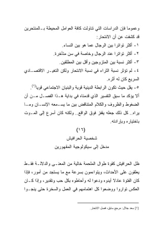 ‫ﻭﻋﻤﻭﻤﺎ ﻓﺈﻥ ﺍﻟﺩﺭﺍﺴﺎﺕ ﺍﻟﺘﻲ ﺘﻨﺎﻭﻟﺕ ﻜﺎﻓﺔ ﺍﻟﻌﻭﺍﻤل ﺍﻟﻤﺤﻴﻁﺔ ﺒـﺎﻟﻤﻨﺘﺤﺭﻴﻥ‬
                                                          ‫ﹰ‬
                                         ‫ﻗﺩ ﻜﺸﻔﺕ ﻋﻥ ﺃﻥ ﺍﻻﻨﺘﺤﺎﺭ:‬
                     ‫١- ﺃﻜﺜﺭ ﺘﻭﺍﺘﺭﺍ ﺒﻴﻥ ﺍﻟﺭﺠﺎل ﻋﻤﺎ ﻫﻭ ﺒﻴﻥ ﺍﻟﻨﺴﺎﺀ.‬
                                                   ‫ﹰ‬
                ‫٢- ﺃﻜﺜﺭ ﺘﻭﺍﺘﺭﺍ ﻋﻨﺩ ﺍﻟﺭﺠﺎل ﻭﺨﺎﺼﺔ ﻓﻲ ﺴﻥ ﻤﺘﺄﺨﺭﺓ.‬
                                               ‫ﹰ‬
                   ‫٣- ﺃﻜﺜﺭ ﻨﺴﺒﺔ ﺒﻴﻥ ﺍﻟﻤﺘﺯﻭﺠﻴﻥ ﻭﺃﻗل ﺒﻴﻥ ﺍﻟﻤﻁﻠﻘﻴﻥ.‬
‫٤- ﻟﻡ ﺘﺅﺜﺭ ﻨﺴﺒﺔ ﺍﻟﺜﺭﺍﺀ ﻓﻲ ﻨﺴﺒﺔ ﺍﻻﻨﺘﺤﺎﺭ ﻭﻟﻜﻥ ﺍﻟﺘﻐﻴـﺭ ﺍﻻﻗﺘﺼـﺎﺩﻱ‬
                                                 ‫ﺍﻟﺴﺭﻴﻊ ﻜﺎﻥ ﻟﻪ ﺃﺜﺭﻩ.‬
   ‫٥- ﻴﻘل ﺤﻴﺙ ﺘﻜﻭﻥ ﺍﻟﺭﺍﺒﻁﺔ ﺍﻟﺩﻴﻨﻴﺔ ﻗﻭﻴﺔ ﻭﺍﻟﺒﻨﻴﺎﻥ ﺍﻻﺠﺘﻤﺎﻋﻲ ﻗﻭﻴﺎ)١(.‬
       ‫ﹰ‬
‫ﺃﻻ ﻴﺅﻜﺩ ﻤﺎ ﺴﺒﻕ ﺍﻟﺘﻔﺴﻴﺭ ﺍﻟﺫﻱ ﻗﺩﻤﻨﺎﻩ ﻓﻲ ﺒﺩﺍﻴﺔ ﻫـﺫﺍ ﺍﻟﻔﺼـل ﻤـﻥ ﺃﻥ‬
‫ﺍﻟﻀﻐﻭﻁ ﻭﺍﻟﻅﺭﻭﻑ ﻭﺍﻟﻜﻼﻡ ﺍﻟﻤﺘﻨﺎﻗﺽ ﺒﻴﻥ ﻤﺎ ﻴﺴـﻤﻌﻪ ﺍﻹﻨﺴـﺎﻥ ﻭﻤـﺎ‬
‫ﻴﺭﺍﻩ.. ﻜل ﺫﻟﻙ ﺠﻌﻠﻪ ﻴﻘﻔﺯ ﻓﻭﻕ ﺍﻟﻭﺍﻗﻊ.. ﻭﻟﻜﻨﻪ ﻜﺎﻥ ﺃﺴﺭﻉ ﺇﻟﻰ ﺍﻟﻤـﻭﺕ‬
                                                   ‫ﺒﺎﺨﺘﻴﺎﺭﻩ ﻭﺒﺈﺭﺍﺩﺘﻪ.‬
                             ‫)٦١(‬
                       ‫ﺸﺨﺼﻴﺔ ﺍﻟﺤﺭﺍﻓﻴﺵ‬
                 ‫ﻤﺩﺨل ﺇﻟﻰ ﺴﻴﻜﻭﻟﻭﺠﻴﺔ ﺍﻟﻤﻘﻬﻭﺭﻴﻥ‬


‫ﻅل ﺍﻟﺤﺭﺍﻓﻴﺵ ﻜﻘﻭﺓ ﻁﻭﺍل ﺍﻟﻤﻠﺤﻤﺔ ﺨﺎﻟﻴﺔ ﻤﻥ ﺍﻟﻤﻌﻨـﻰ ﻭﺍﻟﺩﻻﻟـﺔ ﻓﻘـﻁ‬
‫ﻴﻌﻠﻘﻭﻥ ﻋﻠﻰ ﺍﻷﺤﺩﺍﺙ، ﻭﻴﺘﻭﺍﺀﻤﻭﻥ ﺒﺴﺭﻋﺔ ﻤﻊ ﻤﺎ ﻴﺴﺘﺠﺩ ﻤﻥ ﺃﻤﻭﺭ، ﻓﺈﺫﺍ‬
‫ﻜﺎﻥ ﺍﻟﻔﺘﻭﺓ ﻋﺎﺩﻻ ﺃﻴﺩﻭﻩ ﻭﺩﻋﻭﺍ ﻟﻪ ﻭﺃﺤﺎﻁﻭﻩ ﺒﻜل ﺤﺏ ﻭﺘﻘﺩﻴﺭ، ﻭﺇﺫﺍ ﻜـﺎﻥ‬
                                                ‫ﹰ‬
‫ﺍﻟﻌﻜﺱ ﺘﻭﺍﺭﻭﺍ ﻭﻭﻀﻌﻭﺍ ﻜل ﺍﻫﺘﻤﺎﻤﻬﻡ ﻓﻲ ﺍﻟﻌﻤل ﻭﺍﻟﺴﺨﺭﺓ ﺤﺘﻰ ﻴﻨﺠـﻭﺍ‬


                                     ‫)١( ﺴﻌﺩ ﺠﻼل: ﻤﺭﺠﻊ ﺴﺎﺒﻕ، ﻓﺼل ﺍﻻﻨﺘﺤﺎﺭ.‬
 