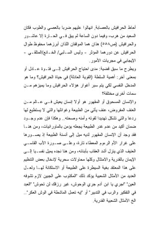 ‫ﺃﺤﺎﻁ ﺍﻟﺤﺭﺍﻓﻴﺵ ﺒﺎﻟﻌﺼﺎﺒﺔ, ﺍﻨﻬﺎﻟﻭﺍ ﻋﻠﻴﻬﻡ ﻀﺭﺒﺎ ﺒﺎﻟﻌﺼﻲ ﻭﺍﻟﻁﻭﺏ ﻓﻜﺎﻥ‬
                   ‫ﹰ‬
‫ﺍﻟﺴﻌﻴﺩ ﻤﻥ ﻫﺭﺏ، ﻭﻓﻴﻤﺎ ﺩﻭﻥ ﺍﻟﺴﺎﻋﺔ ﻟﻡ ﻴﺒﻕ ﻓـﻲ ﺍﻟﺤـﺎﺭﺓ ﺇﻻ ﻋﺎﺸـﻭﺭ‬
‫ﻭﺍﻟﺤﺭﺍﻓﻴﺵ )ﺹ٨٥٥( ﻫﺫﺍﻥ ﻫﻤﺎ ﺍﻟﻤﻭﻗﻔﺎﻥ ﺍﻟﻠﺫﺍﻥ ﺃﺒﺭﺯﻫﻤﺎ ﻤﺤﻔﻭﻅ ﻁﻭﺍل‬
‫ﺍﻟﺤﺭﺍﻓﻴﺵ ﻋﻥ ﺩﻭﺭﻫﻤﺎ ﺍﻟﻤﺅﺜﺭ - ﻭﻟﻴﺱ ﺍﻟﺴـﻠﺒﻲ/ ﺍﻟﺨـﺎﻨﻊ/ﺍﻟﻤﺘﻠﻘـﻲ -‬
                                      ‫ﺍﻹﻴﺠﺎﺒﻲ ﻓﻲ ﻤﺠﺭﻴﺎﺕ ﺍﻷﻤﻭﺭ.‬
‫ﻭﻴﻁﺭﺡ ﻤﺎ ﺴﺒﻕ ﻗﻀﻴﺔ: ﻤﺩﻯ ﺍﺤﺘﻴﺎﺝ ﺍﻟﺤﺭﺍﻓﻴﺵ ﺇﻟـﻰ ﻓﺘـﻭﺓ ﻋـﺎﺩل ﺃﻭ‬
‫ﺒﻤﻌﻨﻰ ﺁﺨﺭ: ﺃﻫﻤﻴﺔ ﺍﻟﺴﻠﻁﺔ )ﺍﻟﻘﻭﻴﺔ ﺍﻟﻌﺎﺩﻟﺔ( ﻓﻲ ﺤﻴﺎﺓ ﺍﻟﺤﺭﺍﻓﻴﺵ؟ ﻭﻤﺎ ﻫﻭ‬
‫ﺍﻟﻤﺩﺨل ﺍﻟﻨﻔﺴﻲ ﻟﻜﻲ ﻴﺘﻡ ﺴﺒﺭ ﺃﻏﻭﺍﺭ ﻫﺅﻻﺀ ﺍﻟﺤﺭﺍﻓﻴﺵ ﻭﻤﺎ ﻴﻤﻴﺯﻫﻡ ﻤـﻥ‬
                                              ‫ﺴﻤﺎﺕ ﺃﺨﺭﻯ ﻤﺨﺘﻠﻔﺔ؟‬
‫ﻭﺍﻹﻨﺴﺎﻥ ﺍﻟﻤﺴﺤﻭﻕ ﺃﻭ ﺍﻟﻤﻘﻬﻭﺭ ﻫﻭ ﺃﻭﻻ ﺇﻨﺴﺎﻥ ﻴﻌﻴﺵ ﻓـﻲ ﻋـﺎﻟﻡ ﻤـﻥ‬
                         ‫ﹰ‬
‫ﺍﻟﻌﻨﻑ ﺍﻟﻤﻔﺭﻭﺽ، ﻋﻨﻑ ﻴﺄﺘﻲ ﻤﻥ ﺍﻟﻁﺒﻴﻌﺔ ﻭﻏﻭﺍﺌﻠﻬﺎ ﻭﺍﻟﺘﻲ ﻻ ﻴﺴﺘﻁﻴﻊ ﻟﻬﺎ‬
‫ﺭﺩﻋﺎ ﻭﺍﻟﺘﻲ ﺘﺸﻜل ﺘﻬﺩﻴﺩﺍ ﻟﻘﻭﺘﻪ ﻭﺃﻤﻨﻪ ﻭﺼﺤﺘﻪ.. ﻭﻫﻜﺫﺍ ﻓﺈﻥ ﻋﺩﻡ ﻭﺠـﻭﺩ‬
                                        ‫ﹰ‬                 ‫ﹰ‬
‫ﻀﻤﺎﻥ ﺃﻜﻴﺩ ﻤﻥ ﻋﺩﻡ ﻏﺩﺭ ﺍﻟﻁﺒﻴﻌﺔ ﻴﺠﻌﻠﻪ ﻴﺅﻤﻥ ﺒﺎﻟﻤﺎﻭﺭﺍﺌﻴﺎﺕ، ﻭﻤﻥ ﻫﻨـﺎ‬
‫ﻓﻘﺩ ﻭﺠﺩ ﺃﻥ ﺍﻹﻨﺴﺎﻥ ﺍﻟﻤﻘﻬﻭﺭ ﻟﺩﻴﻪ ﻤﻴل ﺇﻟﻰ ﺃﻨﺴﻨﺔ ﺍﻟﻁﺒﻴﻌﺔ ﺇﺫ ﻴﺼـﻭﺭﻫﺎ‬
‫ﻋﻠﻰ ﻏﺭﺍﺭ ﺍﻷﻡ ﺍﻟﺭﺀﻭﻡ ﺍﻟﻤﻌﻁﺎﺀ ﺘﺎﺭﺓ، ﻭﻋﻠـﻰ ﺼـﻭﺭﺓ ﺍﻷﺏ ﺍﻟﻘﺎﺴـﻲ‬
‫ﺍﻟﻌﻨﻴﻑ ﺍﻟﺫﻱ ﻴﻨﺯل ﺃﺸﺩ ﺍﻟﻌﻘﺎﺏ ﺒﺄﺒﻨﺎﺌﻪ، ﻭﻤﻥ ﻫﻨﺎ ﻨﺠﺩﻩ ﻴﻤﻴل ﻨﻔﺴـﻴﺎ ﺇﻟـﻰ‬
     ‫ﹰ‬
‫ﺍﻹﻴﻤﺎﻥ ﺒﺎﻟﻘﺩﺭﻴﺔ ﻭﺍﻻﻤﺘﺜﺎل ﻭﻜﻠﻬﺎ ﻤﺤﺎﻭﻻﺕ ﺴﺤﺭﻴﺔ ﻹﺩﺨﺎل ﺒﻌﺽ ﺍﻟﺘﻨﻅﻴﻡ‬
‫ﻋﻠﻰ ﻫﺫﺍ ﺍﻟﻤﻌﺘﻘﺩ ﺒﻐﻴﺔ ﺍﻟﺴﻴﻁﺭﺓ ﻋﻠﻰ ﺍﻟﻁﺒﻴﻌﺔ ﺃﻭ ﺍﻻﺴﺘﻜﺎﻨﺔ ﻟﻬـﺎ ﻭﻟﻌـل‬
‫ﺍﻟﻌﺩﻴﺩ ﻤﻥ ﺍﻷﻤﺜﺎل ﺍﻟﺸﻌﺒﻴﺔ ﻴﺅﻜﺩ ﺫﻟﻙ "ﺍﻟﻤﻜﺘﻭﺏ ﻋﻠﻰ ﺍﻟﺠﺒﻴﻥ ﻻﺯﻡ ﺘﺸﻭﻓﻪ‬
‫ﺍﻟﻌﻴﻥ" "ﺍﺠﺭﻱ ﻴﺎ ﺍﺒﻥ ﺁﺩﻡ ﺠﺭﻱ ﺍﻟﻭﺤﻭﺵ، ﻏﻴﺭ ﺭﺯﻗﻙ ﻟﻥ ﺘﺤﻭﺵ" "ﺍﻟﻌﺒﺩ‬
‫ﻓﻲ ﺍﻟﺘﻔﻜﻴﺭ ﻭﺍﻟﺭﺏ ﻓﻲ ﺍﻟﺘﺩﺒﻴﺭ" ﺃﻭ "ﺇﻴﻪ ﺘﻌﻤل ﺍﻟﻤﺎﺸﻁﺔ ﻓﻲ ﺍﻟﻭﺵ ﺍﻟﻌﻜﺭ"..‬
                                        ‫ﺍﻟﺦ ﺍﻷﻤﺜﺎل ﺍﻟﺸﻌﺒﻴﺔ ﺍﻟﻘﺩﺭﻴﺔ.‬
 