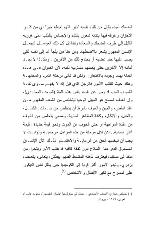 ‫ﺍﻟﻀﺤﻙ ﻨﺠﺩﻩ ﻴﻘﻭل ﻤﻥ ﺘﻠﻘﺎﺀ ﻨﻔﺴﻪ "ﺨﻴﺭ ﺍﻟﻠﻬﻡ ﺍﺠﻌﻠﻪ ﺨﻴﺭ" ﺃﻱ ﻤﻥ ﻜﺜـﺭ‬
‫ﺍﻷﺤﺯﺍﻥ ﻭﻏﺭﻗﻪ ﻓﻴﻬﺎ ﻴﻨﺘﺎﺒﻪ ﺸﻌﻭﺭ ﺒﺎﻟﻨﺩﻡ ﻭﺍﻹﺤﺴﺎﺱ ﺒﺎﻟﺫﻨﺏ ﻋﻠﻰ ﻫﺭﻭﺒﻪ‬
‫ﺍﻟﻘﻠﻴل ﺇﻟﻰ ﻁﺭﻑ ﺍﻟﻀﺤﻙ ﻭﺍﻟﺴﻌﺎﺩﺓ ﻭﺘﺘﻔﺎﻋل ﻜل ﺘﻠﻙ ﺍﻟﻌﻭﺍﻤـل ﻟﺘﺠﻌـل‬
‫ﺍﻹﻨﺴﺎﻥ ﺍﻟﻤﻘﻬﻭﺭ ﻴﺸﻌﺭ ﺒﺎﻻﻀﻁﻬﺎﺩ ﻭﻤﻥ ﻫﻨﺎ ﻓﺈﻥ ﻴﻠﺠﺄ ﺃﻤﺎ ﺇﻟﻰ ﻨﻔﺴﻪ ﻟﻜﻲ‬
‫ﻴﺼﺏ ﻋﻠﻴﻬﺎ ﺠﺎﻡ ﻏﻀﺒﻪ ﺃﻭ ﻴﺤﺘﺎﺝ ﺫﻟﻙ ﻤﻥ ﺍﻵﺨﺭﻴﻥ.. ﻭﻫﻜـﺫﺍ ﻻ ﻴﺠـﺩ‬
‫ﺃﻤﺎﻤﻪ ﺇﻻ ﺍﻵﺨﺭﻴﻥ ﺤﺘﻰ ﻴﺤﻤﻠﻬﻡ ﻤﺴﺌﻭﻟﻴﺔ ﺫﻨﺒﻪ، ﻷﻥ ﺍﻟﻌﺩﻭﺍﻥ ﻓـﻲ ﻫـﺫﻩ‬
‫ﺍﻟﺤﺎﻟﺔ ﻴﻬﺩﺩ ﻭﺠﻭﺩﻩ ﺒﺎﻻﻨﺘﺤﺎﺭ.. ﻭﻟﻜﻥ ﻗﺩ ﺘﺄﺘﻲ ﻤﺭﺤﻠﺔ ﺍﻟﺘﻤﺭﺩ ﻭﺍﻟﻤﺠﺎﺒﻬـﺔ‬
‫ﻭﻫﻜﺫﺍ ﺤﻴﺙ ﺘﺘﻘﻠﺏ ﺍﻷﻤﻭﺭ ﻓﺎﻟﺭﺠل ﺍﻟﺫﻱ ﻗﻴل ﺇﻨﻪ ﻻ ﻴﻔﻬـﻡ ﺴـﻭﻯ ﻟﻐـﺔ‬
‫ﺍﻟﻘﺴﻭﺓ ﻭﺍﻟﺴﺏ ﻗﺩ ﻴﻌﺒﺭ ﻋﻥ ﻨﻔﺴﻪ ﺒﻨﻔﺱ ﻫﺫﻩ ﺍﻟﻠﻐﺔ )ﺍﻟﺘﻭﺤﺩ ﺒﺎﻟﻤﻌﺘـﺩﻱ(،‬
‫ﻭﺇﻥ ﺍﻟﻌﻨﻑ ﺍﻟﻤﺴﻠﺢ ﻫﻭ ﺍﻟﺴﺒﻴل ﺍﻟﻭﺤﻴﺩ ﻟﻴﺘﺨﻠﺹ ﻤﻥ ﺍﻟﺸﻌﺏ ﺍﻟﻤﻘﻬﻭﺭ ﻤـﻥ‬
‫ﻋﻘﺩ ﺍﻟﻨﻘﺹ، ﻭﺍﻟﺠﺒﻥ ﻭﺍﻟﺨﻭﻑ ﺒﺸﺭﻁ ﺃﻥ ﻴﺘﺨﻠﺹ ﻤﻥ ﺴـﻤﺎﺕ: ﺍﻟﻜﺴـل،‬
‫ﻭﺍﻟﺨﺒل، ﻭﺍﻻﺘﻜﺎل، ﻭﻜﺎﻓﺔ ﺍﻟﻤﻅﺎﻫﺭ ﺍﻟﺴﻠﺒﻴﺔ، ﻭﻤﻀﻰ ﻴﺘﺨﻠﺹ ﻤﻥ ﺍﻟﺨﻭﻑ‬
‫ﻤﻥ ﻋﻘﺩﺓ ﺍﻟﻤﻭﺍﺠﻬﺔ ﺃﻭ ﺤﺘﻰ ﺍﻟﺨﻭﻑ ﻤﻥ ﺍﻟﻤﻭﺕ ﻭﻨﺤﻭ ﻗﻴﻤﺔ ﺠﺩﻴﺩﺓ.. ﻗﻴﻤﺔ‬
‫ﺃﻜﺜﺭ ﺇﻨﺴﺎﻨﻴﺔ.. ﻟﻜﻥ ﻟﻜل ﻤﺭﺤﻠﺔ ﻤﻥ ﻫﺫﻩ ﺍﻟﻤﺭﺍﺤل ﻤﺭﺠﻌﻴـﺔ ﻭﺜﻭﺍﺒـﺕ ﻻ‬
‫ﻴﺠﺏ ﺃﻥ ﻨﺒﺨﺴﻬﺎ ﺍﻟﺤﻕ ﻤﻥ ﺍﻟﺭﻋﺎﻴـﺔ ﻭﺍﻻﻫﺘﻤـﺎﻡ. ﺫﻟـﻙ، ﻷﻥ ﺍﻹﻨﺴـﺎﻥ‬
‫ﺍﻟﻤﺴﺤﻭﻕ ﺍﻟﺫﻱ ﺤﻤل ﺍﻟﺴﻼﺡ ﺩﻭﻥ ﺜﻘﺎﻓﺔ ﻜﺎﻓﻴﺔ ﻗﺩ ﻴﻘﻠﺏ ﺍﻷﻤﺭ ﻭﻴﺘﺤﻭل ﻤﻥ‬
‫ﻤﻨﻘﺫ ﺇﻟﻰ ﻤﺴﺘﺒﺩ، ﻓﻴﻌﺘﺭﻑ ﺒﺫﻫﻨﻪ ﺍﻟﻤﺘﺴﻠﻁ ﺍﻟﻘﺩﻴﻡ، ﻴﺒﻁﺵ، ﻴﺘﻌﺎﻟﻰ، ﻴﺘﻌﺴﻑ،‬
‫ﻴﺯﺩﺭﻱ، ﻭﺘﺒﺩﻭ ﺍﻷﻤﻭﺭ ﺃﻜﺜﺭ ﻗﺭﺒﺎ ﺇﻟﻰ ﺍﻟﻜﻭﻤﻴﺩﻴﺎ ﺤﻴﻥ ﻴﻅل ﻨﻔﺱ ﺍﻟﺩﻴﻜﻭﺭ‬
                                  ‫ﹰ‬
                             ‫ﻋﻠﻰ ﺍﻟﻤﺴﺭﺡ ﻤﻊ ﺘﻐﻴﺭ ﺍﻷﺒﻁﺎل ﻭﺍﻷﺸﺨﺎﺹ )١(.‬



‫)١( ﻤﺼﻁﻔﻰ ﺤﺠﺎﺯﻱ: "ﺍﻟﺘﺨﻠﻑ ﺍﻻﺠﺘﻤﺎﻋﻲ - ﻤﺩﺨل ﺇﻟﻰ ﺴﻴﻜﻭﻟﻭﺠﻴﺔ ﺍﻹﻨﺴﺎﻥ ﺍﻟﻤﻘﻬـﻭﺭ"، ﻤﻌﻬـﺩ ﺍﻹﻨﻤـﺎﺀ‬
                                                           ‫ﺍﻟﻌﺭﺒﻲ، ٦٧٩١ - ﺒﻴﺭﻭﺕ.‬
 