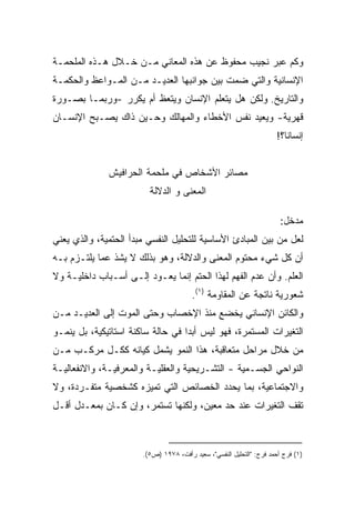 ‫ﻭﻜﻡ ﻋﺒﺭ ﻨﺠﻴﺏ ﻤﺤﻔﻭﻅ ﻋﻥ ﻫﺫﻩ ﺍﻟﻤﻌﺎﻨﻲ ﻤـﻥ ﺨـﻼل ﻫـﺫﻩ ﺍﻟﻤﻠﺤﻤـﺔ‬
‫ﺍﻹﻨﺴﺎﻨﻴﺔ ﻭﺍﻟﺘﻲ ﻀﻤﺕ ﺒﻴﻥ ﺠﻭﺍﻨﺒﻬﺎ ﺍﻟﻌﺩﻴـﺩ ﻤـﻥ ﺍﻟﻤـﻭﺍﻋﻅ ﻭﺍﻟﺤﻜﻤـﺔ‬
‫ﻭﺍﻟﺘﺎﺭﻴﺦ. ﻭﻟﻜﻥ ﻫل ﻴﺘﻌﻠﻡ ﺍﻹﻨﺴﺎﻥ ﻭﻴﺘﻌﻅ ﺃﻡ ﻴﻜﺭﺭ -ﻭﺭﺒﻤـﺎ ﺒﺼـﻭﺭﺓ‬
‫ﻗﻬﺭﻴﺔ- ﻭﻴﻌﻴﺩ ﻨﻔﺱ ﺍﻷﺨﻁﺎﺀ ﻭﺍﻟﻤﻬﺎﻟﻙ ﻭﺤـﻴﻥ ﺫﺍﻙ ﻴﺼـﺒﺢ ﺍﻹﻨﺴـﺎﻥ‬
                                                                      ‫ﺇﻨﺴﺎﻨﹰ؟!‬
                                                                        ‫ﺎ‬


              ‫ﻤﺼﺎﺌﺭ ﺍﻷﺸﺨﺎﺹ ﻓﻲ ﻤﻠﺤﻤﺔ ﺍﻟﺤﺭﺍﻓﻴﺵ‬
                         ‫ﺍﻟﻤﻌﻨﻰ ﻭ ﺍﻟﺩﻻﻟﺔ‬

                                                                        ‫ﻤﺩﺨل:‬
‫ﻟﻌل ﻤﻥ ﺒﻴﻥ ﺍﻟﻤﺒﺎﺩﺉ ﺍﻷﺴﺎﺴﻴﺔ ﻟﻠﺘﺤﻠﻴل ﺍﻟﻨﻔﺴﻲ ﻤﺒﺩﺃ ﺍﻟﺤﺘﻤﻴﺔ، ﻭﺍﻟﺫﻱ ﻴﻌﻨﻲ‬
‫ﺃﻥ ﻜل ﺸﻲﺀ ﻤﺤﺘﻭﻡ ﺍﻟﻤﻌﻨﻰ ﻭﺍﻟﺩﻻﻟﺔ، ﻭﻫﻭ ﺒﺫﻟﻙ ﻻ ﻴﺸﺫ ﻋﻤﺎ ﻴﻠﺘـﺯﻡ ﺒـﻪ‬
‫ﺍﻟﻌﻠﻡ. ﻭﺃﻥ ﻋﺩﻡ ﺍﻟﻔﻬﻡ ﻟﻬﺫﺍ ﺍﻟﺤﺘﻡ ﺇﻨﻤﺎ ﻴﻌـﻭﺩ ﺇﻟـﻰ ﺃﺴـﺒﺎﺏ ﺩﺍﺨﻠﻴـﺔ ﻭﻻ‬
                                        ‫ﺸﻌﻭﺭﻴﺔ ﻨﺎﺘﺠﺔ ﻋﻥ ﺍﻟﻤﻘﺎﻭﻤﺔ )١(.‬
‫ﻭﺍﻟﻜﺎﺌﻥ ﺍﻹﻨﺴﺎﻨﻲ ﻴﺨﻀﻊ ﻤﻨﺫ ﺍﻹﺨﺼﺎﺏ ﻭﺤﺘﻰ ﺍﻟﻤﻭﺕ ﺇﻟﻰ ﺍﻟﻌﺩﻴـﺩ ﻤـﻥ‬
‫ﺍﻟﺘﻐﻴﺭﺍﺕ ﺍﻟﻤﺴﺘﻤﺭﺓ، ﻓﻬﻭ ﻟﻴﺱ ﺃﺒﺩﺍ ﻓﻲ ﺤﺎﻟﺔ ﺴﺎﻜﻨﺔ ﺍﺴﺘﺎﺘﻴﻜﻴﺔ، ﺒل ﻴﻨﻤـﻭ‬
                                  ‫ﹰ‬
‫ﻤﻥ ﺨﻼل ﻤﺭﺍﺤل ﻤﺘﻌﺎﻗﺒﺔ، ﻫﺫﺍ ﺍﻟﻨﻤﻭ ﻴﺸﻤل ﻜﻴﺎﻨﻪ ﻜﻜـل ﻤﺭﻜـﺏ ﻤـﻥ‬
‫ﺍﻟﻨﻭﺍﺤﻲ ﺍﻟﺠﺴـﻤﻴﺔ - ﺍﻟﺘﺸـﺭﻴﺤﻴﺔ ﻭﺍﻟﻌﻘﻠﻴـﺔ ﻭﺍﻟﻤﻌﺭﻓﻴـﺔ، ﻭﺍﻻﻨﻔﻌﺎﻟﻴـﺔ‬
‫ﻭﺍﻻﺠﺘﻤﺎﻋﻴﺔ، ﺒﻤﺎ ﻴﺤﺩﺩ ﺍﻟﺨﺼﺎﺌﺹ ﺍﻟﺘﻲ ﺘﻤﻴﺯﻩ ﻜﺸﺨﺼﻴﺔ ﻤﺘﻔـﺭﺩﺓ، ﻭﻻ‬
‫ﺘﻘﻑ ﺍﻟﺘﻐﻴﺭﺍﺕ ﻋﻨﺩ ﺤﺩ ﻤﻌﻴﻥ، ﻭﻟﻜﻨﻬﺎ ﺘﺴﺘﻤﺭ، ﻭﺇﻥ ﻜـﺎﻥ ﺒﻤﻌـﺩل ﺃﻗـل‬



                       ‫)١( ﻓﺭﺝ ﺃﺤﻤﺩ ﻓﺭﺝ: "ﺍﻟﺘﺤﻠﻴل ﺍﻟﻨﻔﺴﻲ"، ﺴﻌﻴﺩ ﺭﺃﻓﺕ، ٨٧٩١ )ﺹ٥(.‬
 