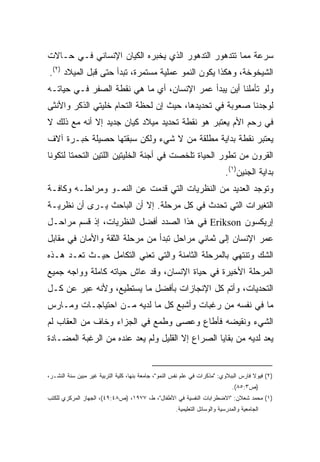 ‫ﺴﺭﻋﺔ ﻤﻤﺎ ﺘﺘﺩﻫﻭﺭ ﺍﻟﺘﺩﻫﻭﺭ ﺍﻟﺫﻱ ﻴﺨﺒﺭﻩ ﺍﻟﻜﻴﺎﻥ ﺍﻹﻨﺴﺎﻨﻲ ﻓـﻲ ﺤـﺎﻻﺕ‬
‫ﺍﻟﺸﻴﺨﻭﺨﺔ، ﻭﻫﻜﺫﺍ ﻴﻜﻭﻥ ﺍﻟﻨﻤﻭ ﻋﻤﻠﻴﺔ ﻤﺴﺘﻤﺭﺓ، ﺘﺒﺩﺃ ﺤﺘﻰ ﻗﺒل ﺍﻟﻤﻴﻼﺩ )٢(.‬
‫ﻭﻟﻭ ﺘﺄﻤﻠﻨﺎ ﺃﻴﻥ ﻴﺒﺩﺃ ﻋﻤﺭ ﺍﻹﻨﺴﺎﻥ، ﺃﻱ ﻤﺎ ﻫﻲ ﻨﻘﻁﺔ ﺍﻟﺼﻔﺭ ﻓـﻲ ﺤﻴﺎﺘـﻪ‬
‫ﻟﻭﺠﺩﻨﺎ ﺼﻌﻭﺒﺔ ﻓﻲ ﺘﺤﺩﻴﺩﻫﺎ، ﺤﻴﺙ ﺇﻥ ﻟﺤﻅﺔ ﺍﻟﺘﺤﺎﻡ ﺨﻠﻴﺘﻲ ﺍﻟﺫﻜﺭ ﻭﺍﻷﻨﺜﻰ‬
‫ﻓﻲ ﺭﺤﻡ ﺍﻷﻡ ﻴﻌﺘﺒﺭ ﻫﻭ ﻨﻘﻁﺔ ﺘﺤﺩﻴﺩ ﻤﻴﻼﺩ ﻜﻴﺎﻥ ﺠﺩﻴﺩ ﺇﻻ ﺃﻨﻪ ﻤﻊ ﺫﻟﻙ ﻻ‬
‫ﻴﻌﺘﺒﺭ ﻨﻘﻁﺔ ﺒﺩﺍﻴﺔ ﻤﻁﻠﻘﺔ ﻤﻥ ﻻ ﺸﻲﺀ ﻭﻟﻜﻥ ﺴﺒﻘﺘﻬﺎ ﺤﺼﻴﻠﺔ ﺨﺒـﺭﺓ ﺁﻻﻑ‬
‫ﺍﻟﻘﺭﻭﻥ ﻤﻥ ﺘﻁﻭﺭ ﺍﻟﺤﻴﺎﺓ ﺘﻠﺨﺼﺕ ﻓﻲ ﺃﺠﻨﺔ ﺍﻟﺨﻠﻴﺘﻴﻥ ﺍﻟﻠﺘﻴﻥ ﺍﻟﺘﺤﻤﺘﺎ ﻟﺘﻜﻭﻨﺎ‬
                                                                            ‫ﺒﺩﺍﻴﺔ ﺍﻟﺠﻨﻴﻥ)١(.‬
‫ﻭﺘﻭﺠﺩ ﺍﻟﻌﺩﻴﺩ ﻤﻥ ﺍﻟﻨﻅﺭﻴﺎﺕ ﺍﻟﺘﻲ ﻗﺩﻤﺕ ﻋﻥ ﺍﻟﻨﻤـﻭ ﻭﻤﺭﺍﺤﻠـﻪ ﻭﻜﺎﻓـﺔ‬
‫ﺍﻟﺘﻐﻴﺭﺍﺕ ﺍﻟﺘﻲ ﺘﺤﺩﺙ ﻓﻲ ﻜل ﻤﺭﺤﻠﺔ. ﺇﻻ ﺃﻥ ﺍﻟﺒﺎﺤﺙ ﻴـﺭﻯ ﺃﻥ ﻨﻅﺭﻴـﺔ‬
‫ﺇﺭﻴﻜﺴﻭﻥ ‪ Erikson‬ﻓﻲ ﻫﺫﺍ ﺍﻟﺼﺩﺩ ﺃﻓﻀل ﺍﻟﻨﻅﺭﻴﺎﺕ، ﺇﺫ ﻗﺴﻡ ﻤﺭﺍﺤـل‬
‫ﻋﻤﺭ ﺍﻹﻨﺴﺎﻥ ﺇﻟﻰ ﺜﻤﺎﻨﻲ ﻤﺭﺍﺤل ﺘﺒﺩﺃ ﻤﻥ ﻤﺭﺤﻠﺔ ﺍﻟﺜﻘﺔ ﻭﺍﻷﻤﺎﻥ ﻓﻲ ﻤﻘﺎﺒل‬
‫ﺍﻟﺸﻙ ﻭﺘﻨﺘﻬﻲ ﺒﺎﻟﻤﺭﺤﻠﺔ ﺍﻟﺜﺎﻤﻨﺔ ﻭﺍﻟﺘﻲ ﺘﻌﻨﻲ ﺍﻟﺘﻜﺎﻤل ﺤﻴـﺙ ﺘﻌـﺩ ﻫـﺫﻩ‬
‫ﺍﻟﻤﺭﺤﻠﺔ ﺍﻷﺨﻴﺭﺓ ﻓﻲ ﺤﻴﺎﺓ ﺍﻹﻨﺴﺎﻥ، ﻭﻗﺩ ﻋﺎﺵ ﺤﻴﺎﺘﻪ ﻜﺎﻤﻠﺔ ﻭﻭﺍﺠﻪ ﺠﻤﻴﻊ‬
‫ﺍﻟﺘﺤﺩﻴﺎﺕ، ﻭﺃﺘﻡ ﻜل ﺍﻹﻨﺠﺎﺯﺍﺕ ﺒﺄﻓﻀل ﻤﺎ ﻴﺴﺘﻁﻴﻊ، ﻭﻷﻨﻪ ﻋﺒﺭ ﻋﻥ ﻜـل‬
‫ﻤﺎ ﻓﻲ ﻨﻔﺴﻪ ﻤﻥ ﺭﻏﺒﺎﺕ ﻭﺃﺸﺒﻊ ﻜل ﻤﺎ ﻟﺩﻴﻪ ﻤـﻥ ﺍﺤﺘﻴﺎﺠـﺎﺕ ﻭﻤـﺎﺭﺱ‬
‫ﺍﻟﺸﻲﺀ ﻭﻨﻘﻴﻀﻪ ﻓﺄﻁﺎﻉ ﻭﻋﺼﻰ ﻭﻁﻤﻊ ﻓﻲ ﺍﻟﺠﺯﺍﺀ ﻭﺨﺎﻑ ﻤﻥ ﺍﻟﻌﻘﺎﺏ ﻟﻡ‬
‫ﻴﻌﺩ ﻟﺩﻴﻪ ﻤﻥ ﺒﻘﺎﻴﺎ ﺍﻟﺼﺭﺍﻉ ﺇﻻ ﺍﻟﻘﻠﻴل ﻭﻟﻡ ﻴﻌﺩ ﻋﻨﺩﻩ ﻤﻥ ﺍﻟﺭﻏﺒﺔ ﺍﻟﻤﻀـﺎﺩﺓ‬


‫)٢( ﻓﻴﻭﻻ ﻓﺎﺭﺱ ﺍﻟﺒﺒﻼﻭﻱ: "ﻤﺫﻜﺭﺍﺕ ﻓﻲ ﻋﻠﻡ ﻨﻔﺱ ﺍﻟﻨﻤﻭ"، ﺠﺎﻤﻌﺔ ﺒﻨﻬﺎ، ﻜﻠﻴﺔ ﺍﻟﺘﺭﺒﻴﺔ ﻏﻴﺭ ﻤﺒﻴﻥ ﺴﻨﺔ ﺍﻟﻨﺸـﺭ،‬
                                                                               ‫)ﺹ٣:٥٨(.‬
‫)١( ﻤﺤﻤﺩ ﺸﻌﻼﻥ: "ﺍﻻﻀﻁﺭﺍﺒﺎﺕ ﺍﻟﻨﻔﺴﻴﺔ ﻓﻲ ﺍﻷﻁﻔﺎل"، ﻁ، ٧٧٩١، )ﺹ٨٤:٩٤(، ﺍﻟﺠﻬﺎﺯ ﺍﻟﻤﺭﻜﺯﻱ ﻟﻠﻜﺘﺏ‬
                                                      ‫ﺍﻟﺠﺎﻤﻌﻴﺔ ﻭﺍﻟﻤﺩﺭﺴﻴﺔ ﻭﺍﻟﻭﺴﺎﺌل ﺍﻟﺘﻌﻠﻴﻤﻴﺔ.‬
 