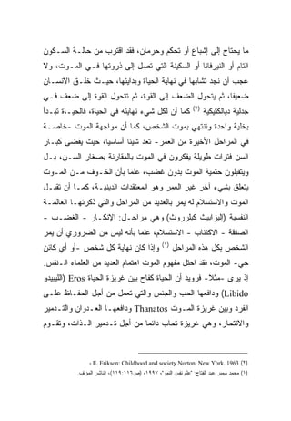 ‫ﻤﺎ ﻴﺤﺘﺎﺝ ﺇﻟﻰ ﺇﺸﺒﺎﻉ ﺃﻭ ﺘﺤﻜﻡ ﻭﺤﺭﻤﺎﻥ، ﻓﻘﺩ ﺍﻗﺘﺭﺏ ﻤﻥ ﺤﺎﻟـﺔ ﺍﻟﺴـﻜﻭﻥ‬
‫ﺍﻟﺘﺎﻡ ﺃﻭ ﺍﻟﻨﻴﺭﻓﺎﻨﺎ ﺃﻭ ﺍﻟﺴﻜﻴﻨﺔ ﺍﻟﺘﻲ ﺘﺼل ﺇﻟﻰ ﺫﺭﻭﺘﻬﺎ ﻓـﻲ ﺍﻟﻤـﻭﺕ، ﻭﻻ‬
‫ﻋﺠﺏ ﺃﻥ ﻨﺠﺩ ﺘﺸﺎﺒﻬﺎ ﻓﻲ ﻨﻬﺎﻴﺔ ﺍﻟﺤﻴﺎﺓ ﻭﺒﺩﺍﻴﺘﻬﺎ، ﺤﻴـﺙ ﺨﻠـﻕ ﺍﻹﻨﺴـﺎﻥ‬
‫ﻀﻌﻴﻔﹰ، ﺜﻡ ﻴﺘﺤﻭل ﺍﻟﻀﻌﻑ ﺇﻟﻰ ﺍﻟﻘﻭﺓ، ﺜﻡ ﺘﺘﺤﻭل ﺍﻟﻘﻭﺓ ﺇﻟﻰ ﻀﻌﻑ ﻓـﻲ‬
                                                      ‫ﺎ‬
                                                            ‫)٢(‬
‫ﻜﻤﺎ ﺃﻥ ﻟﻜل ﺸﻲﺀ ﻨﻬﺎﻴﺘﻪ ﻓﻲ ﺍﻟﺤﻴﺎﺓ، ﻓﺎﻟﺤﻴـﺎﺓ ﺘﺒـﺩﺃ‬                   ‫ﺠﺩﻟﻴﺔ ﺩﻴﺎﻟﻜﺘﻴﻜﻴﺔ‬
‫ﺒﺨﻠﻴﺔ ﻭﺍﺤﺩﺓ ﻭﺘﻨﺘﻬﻲ ﺒﻤﻭﺕ ﺍﻟﺸﺨﺹ، ﻜﻤﺎ ﺃﻥ ﻤﻭﺍﺠﻬﺔ ﺍﻟﻤﻭﺕ -ﺨﺎﺼـﺔ‬
‫ﻓﻲ ﺍﻟﻤﺭﺍﺤل ﺍﻷﺨﻴﺭﺓ ﻤﻥ ﺍﻟﻌﻤﺭ- ﺘﻌﺩ ﺸﻴﺌﺎ ﺃﺴﺎﺴﻴﹰ، ﺤﻴﺙ ﻴﻘﻀﻰ ﻜﺒـﺎﺭ‬
                ‫ﺎ‬      ‫ﹰ‬
‫ﺍﻟﺴﻥ ﻓﺘﺭﺍﺕ ﻁﻭﻴﻠﺔ ﻴﻔﻜﺭﻭﻥ ﻓﻲ ﺍﻟﻤﻭﺕ ﺒﺎﻟﻤﻘﺎﺭﻨﺔ ﺒﺼﻐﺎﺭ ﺍﻟﺴـﻥ، ﺒـل‬
‫ﻭﻴﺘﻘﺒﻠﻭﻥ ﺤﺘﻤﻴﺔ ﺍﻟﻤﻭﺕ ﺒﺩﻭﻥ ﻏﻀﺏ، ﻋﻠﻤﺎ ﺒﺄﻥ ﺍﻟﺨـﻭﻑ ﻤـﻥ ﺍﻟﻤـﻭﺕ‬
                      ‫ﹰ‬
‫ﻴﺘﻌﻠﻕ ﺒﺸﻲﺀ ﺁﺨﺭ ﻏﻴﺭ ﺍﻟﻌﻤﺭ ﻭﻫﻭ ﺍﻟﻤﻌﺘﻘﺩﺍﺕ ﺍﻟﺩﻴﻨﻴـﺔ، ﻜﻤـﺎ ﺃﻥ ﺘﻘﺒـل‬
‫ﺍﻟﻤﻭﺕ ﻭﺍﻻﺴﺘﺴﻼﻡ ﻟﻪ ﻴﻤﺭ ﺒﺎﻟﻌﺩﻴﺩ ﻤﻥ ﺍﻟﻤﺭﺍﺤل ﻭﺍﻟﺘﻲ ﺫﻜﺭﺘﻬـﺎ ﺍﻟﻌﺎﻟﻤـﺔ‬
‫ﺍﻟﻨﻔﺴﻴﺔ )ﺇﻟﻴﺯﺍﺒﻴﺙ ﻜﺒﻠﺭﺭﻭﺙ( ﻭﻫﻲ ﻤﺭﺍﺤـل: ﺍﻹﻨﻜـﺎﺭ - ﺍﻟﻐﻀـﺏ -‬
‫ﺍﻟﺼﻔﻘﺔ - ﺍﻻﻜﺘﺌﺎﺏ - ﺍﻻﺴﺘﺴﻼﻡ، ﻋﻠﻤﺎ ﺒﺄﻨﻪ ﻟﻴﺱ ﻤﻥ ﺍﻟﻀﺭﻭﺭﻱ ﺃﻥ ﻴﻤﺭ‬
                           ‫ﹰ‬
                                               ‫)١(‬
‫ﻭﺇﺫﺍ ﻜﺎﻥ ﻨﻬﺎﻴﺔ ﻜل ﺸﺨﺹ -ﺃﻭ ﺃﻱ ﻜﺎﺌﻥ‬                    ‫ﺍﻟﺸﺨﺹ ﺒﻜل ﻫﺫﻩ ﺍﻟﻤﺭﺍﺤل‬
‫ﺤﻲ- ﺍﻟﻤﻭﺕ، ﻓﻘﺩ ﺍﺤﺘل ﻤﻔﻬﻭﻡ ﺍﻟﻤﻭﺕ ﺍﻫﺘﻤﺎﻡ ﺍﻟﻌﺩﻴﺩ ﻤﻥ ﺍﻟﻌﻠﻤﺎﺀ ﺍﻟـﻨﻔﺱ.‬
‫ﺇﺫ ﻴﺭﻯ -ﻤﺜﻼ- ﻓﺭﻭﻴﺩ ﺃﻥ ﺍﻟﺤﻴﺎﺓ ﻜﻔﺎﺡ ﺒﻴﻥ ﻏﺭﻴﺯﺓ ﺍﻟﺤﻴﺎﺓ ‪) Eros‬ﺍﻟﻠﻴﺒﻴﺩﻭ‬
                                                      ‫ﹰ‬
‫‪ (Libido‬ﻭﺩﺍﻓﻌﻬﺎ ﺍﻟﺤﺏ ﻭﺍﻟﺠﻨﺱ ﻭﺍﻟﺘﻲ ﺘﻌﻤل ﻤﻥ ﺃﺠل ﺍﻟﺤﻔـﺎﻅ ﻋﻠـﻰ‬
‫ﺍﻟﻔﺭﺩ ﻭﺒﻴﻥ ﻏﺭﻴﺯﺓ ﺍﻟﻤـﻭﺕ ‪ Thanatos‬ﻭﺩﺍﻓﻌﻬـﺎ ﺍﻟﻌـﺩﻭﺍﻥ ﻭﺍﻟﺘـﺩﻤﻴﺭ‬
‫ﻭﺍﻻﻨﺘﺤﺎﺭ، ﻭﻫﻲ ﻏﺭﻴﺯﺓ ﺘﺤﺎﺏ ﺩﺍﺌﻤﺎ ﻤﻥ ﺃﺠل ﺘـﺩﻤﻴﺭ ﺍﻟـﺫﺍﺕ، ﻭﺘﻘـﻭﻡ‬
                             ‫ﹰ‬



               ‫)٢( 3691 .‪- E. Erikson: Childhood and society Norton, New York‬‬
          ‫)١( ﻤﺤﻤﺩ ﺴﻤﻴﺭ ﻋﺒﺩ ﺍﻟﻔﺘﺎﺡ: "ﻋﻠﻡ ﻨﻔﺱ ﺍﻟﻨﻤﻭ"، ٧٩٩١، )ﺹ٦١١:٩١١(، ﺍﻟﻨﺎﺸﺭ ﺍﻟﻤﺅﻟﻑ.‬
 