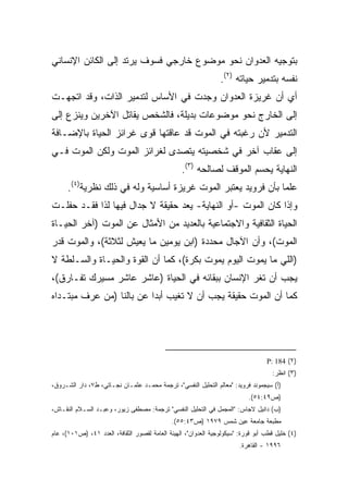 ‫ﺒﺘﻭﺠﻴﻪ ﺍﻟﻌﺩﻭﺍﻥ ﻨﺤﻭ ﻤﻭﻀﻭﻉ ﺨﺎﺭﺠﻲ ﻓﺴﻭﻑ ﻴﺭﺘﺩ ﺇﻟﻰ ﺍﻟﻜﺎﺌﻥ ﺍﻹﻨﺴﺎﻨﻲ‬
                                                                ‫ﻨﻔﺴﻪ ﺒﺘﺩﻤﻴﺭ ﺤﻴﺎﺘﻪ )٢(.‬
‫ﺃﻱ ﺃﻥ ﻏﺭﻴﺯﺓ ﺍﻟﻌﺩﻭﺍﻥ ﻭﺠﺩﺕ ﻓﻲ ﺍﻷﺴﺎﺱ ﻟﺘﺩﻤﻴﺭ ﺍﻟﺫﺍﺕ، ﻭﻗﺩ ﺍﺘﺠﻬـﺕ‬
‫ﺇﻟﻰ ﺍﻟﺨﺎﺭﺝ ﻨﺤﻭ ﻤﻭﻀﻭﻋﺎﺕ ﺒﺩﻴﻠﺔ، ﻓﺎﻟﺸﺨﺹ ﻴﻘﺎﺘل ﺍﻵﺨﺭﻴﻥ ﻭﻴﻨﺯﻉ ﺇﻟﻰ‬
‫ﺍﻟﺘﺩﻤﻴﺭ ﻷﻥ ﺭﻏﺒﺘﻪ ﻓﻲ ﺍﻟﻤﻭﺕ ﻗﺩ ﻋﺎﻗﺘﻬﺎ ﻗﻭﻯ ﻏﺭﺍﺌﺯ ﺍﻟﺤﻴﺎﺓ ﺒﺎﻹﻀـﺎﻓﺔ‬
‫ﺇﻟﻰ ﻋﻘﺎﺏ ﺁﺨﺭ ﻓﻲ ﺸﺨﺼﻴﺘﻪ ﻴﺘﺼﺩﻯ ﻟﻐﺭﺍﺌﺯ ﺍﻟﻤﻭﺕ ﻭﻟﻜﻥ ﺍﻟﻤﻭﺕ ﻓـﻲ‬
                                                 ‫ﺍﻟﻨﻬﺎﻴﺔ ﻴﺤﺴﻡ ﺍﻟﻤﻭﻗﻑ ﻟﺼﺎﻟﺤﻪ )٣(.‬
      ‫ﻋﻠﻤﺎ ﺒﺄﻥ ﻓﺭﻭﻴﺩ ﻴﻌﺘﺒﺭ ﺍﻟﻤﻭﺕ ﻏﺭﻴﺯﺓ ﺃﺴﺎﺴﻴﺔ ﻭﻟﻪ ﻓﻲ ﺫﻟﻙ ﻨﻅﺭﻴﺔ)٤(.‬
                                                              ‫ﹰ‬
‫ﻭﺇﺫﺍ ﻜﺎﻥ ﺍﻟﻤﻭﺕ -ﺃﻭ ﺍﻟﻨﻬﺎﻴﺔ- ﻴﻌﺩ ﺤﻘﻴﻘﺔ ﻻ ﺠﺩﺍل ﻓﻴﻬﺎ ﻟﺫﺍ ﻓﻘـﺩ ﺤﻔﻠـﺕ‬
‫ﺍﻟﺤﻴﺎﺓ ﺍﻟﺜﻘﺎﻓﻴﺔ ﻭﺍﻻﺠﺘﻤﺎﻋﻴﺔ ﺒﺎﻟﻌﺩﻴﺩ ﻤﻥ ﺍﻷﻤﺜﺎل ﻋﻥ ﺍﻟﻤﻭﺕ )ﺁﺨﺭ ﺍﻟﺤﻴـﺎﺓ‬
‫ﺍﻟﻤﻭﺕ(، ﻭﺃﻥ ﺍﻵﺠﺎل ﻤﺤﺩﺩﺓ )ﺍﺒﻥ ﻴﻭﻤﻴﻥ ﻤﺎ ﻴﻌﻴﺵ ﻟﺜﻼﺜﺔ(، ﻭﺍﻟﻤﻭﺕ ﻗﺩﺭ‬
‫)ﺍﻟﻠﻲ ﻤﺎ ﻴﻤﻭﺕ ﺍﻟﻴﻭﻡ ﻴﻤﻭﺕ ﺒﻜﺭﺓ(، ﻜﻤﺎ ﺃﻥ ﺍﻟﻘﻭﺓ ﻭﺍﻟﺤﻴـﺎﺓ ﻭﺍﻟﺴـﻠﻁﺔ ﻻ‬
‫ﻴﺠﺏ ﺃﻥ ﺘﻐﺭ ﺍﻹﻨﺴﺎﻥ ﺒﺒﻘﺎﺌﻪ ﻓﻲ ﺍﻟﺤﻴﺎﺓ )ﻋﺎﺸﺭ ﻋﺎﺸﺭ ﻤﺴﻴﺭﻙ ﺘﻔـﺎﺭﻕ(،‬
‫ﻜﻤﺎ ﺃﻥ ﺍﻟﻤﻭﺕ ﺤﻘﻴﻘﺔ ﻴﺠﺏ ﺃﻥ ﻻ ﺘﻐﻴﺏ ﺃﺒﺩﺍ ﻋﻥ ﺒﺎﻟﻨﺎ )ﻤﻥ ﻋﺭﻑ ﻤﺒﺘـﺩﺍﻩ‬
                         ‫ﹰ‬




                                                                                  ‫)٢( 481 :‪P‬‬
                                                                                    ‫)٣( ﺍﻨﻅﺭ:‬
‫)ﺃ( ﺴﻴﺠﻤﻭﻨﺩ ﻓﺭﻭﻴﺩ: "ﻤﻌﺎﻟﻡ ﺍﻟﺘﺤﻠﻴل ﺍﻟﻨﻔﺴﻲ"، ﺘﺭﺠﻤﺔ ﻤﺤﻤـﺩ ﻋﺜﻤـﺎﻥ ﻨﺠـﺎﺘﻲ، ﻁ٧، ﺩﺍﺭ ﺍﻟﺸـﺭﻭﻕ،‬
                                                                           ‫)ﺹ٩٤:٤٥(.‬
‫)ﺏ( ﺩﺍﻨﻴل ﻻﺠﺎﺱ: "ﺍﻟﻤﺠﻤل ﻓﻲ ﺍﻟﺘﺤﻠﻴل ﺍﻟﻨﻔﺴﻲ" ﺘﺭﺠﻤﺔ: ﻤﺼﻁﻔﻰ ﺯﻴﻭﺭ، ﻭﻋﺒـﺩ ﺍﻟﺴـﻼﻡ ﺍﻟﻨﻘـﺎﺵ،‬
                                              ‫ﻤﻁﺒﻌﺔ ﺠﺎﻤﻌﺔ ﻋﻴﻥ ﺸﻤﺱ ٩٧٩١ )ﺹ٣٤:٥٥(.‬
‫)٤( ﺨﻠﻴل ﻗﻁﺏ ﺃﺒﻭ ﻗﻭﺭﺓ: "ﺴﻴﻜﻭﻟﻭﺠﻴﺔ ﺍﻟﻌﺩﻭﺍﻥ"، ﺍﻟﻬﻴﺌﺔ ﺍﻟﻌﺎﻤﺔ ﻟﻘﺼﻭﺭ ﺍﻟﺜﻘﺎﻓﺔ، ﺍﻟﻌﺩﺩ ١٤، )ﺹ١٠١(، ﻋﺎﻡ‬
                                                                        ‫٦٩٩١ - ﺍﻟﻘﺎﻫﺭﺓ.‬
 