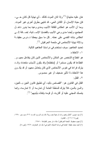 ‫)١(‬
‫ﻭﺇﺫﺍ ﻜﺎﻥ ﺍﻟﻤﻭﺕ ﻜﺫﻟﻙ -ﺃﻱ ﻨﻬﺎﻴﺔ ﻜل ﻜﺎﺌﻥ ﺤـﻲ-‬                           ‫ﻫﺎﻥ ﻋﻠﻴﻪ ﻤﻨﺘﻬﺎﻩ(‬
‫ﻓﺈﻥ ﺤﻴﺎﺓ ﺍﻹﻨﺴﺎﻥ-ﺃﻭ ﺍﻟﻜﺎﺌﻥ ﺍﻟﺤﻲ- ﻗﺩ ﺘﻨﺘﻬﻲ ﺒﻁﺭﻕ ﺃﺨﺭﻯ ﻏﻴﺭ ﺍﻟﻤﻭﺕ.‬
‫ﻭﺒﻤﺎ ﺃﻥ ﺍﻷﺩﺏ ﻫﻭ ﺍﻨﻌﻜﺎﺱ ﻟﺜﻘﺎﻓﺔ ﺍﻷﺩﻴﺏ ﻭﻤﺩﻯ ﻭﻋﻴﻪ ﺒﻤﺎ ﻴﺩﻭﺭ ﺩﺍﺨـل‬
‫ﺍﻟﻤﺠﺘﻤﻊ، ﻭﺃﻴﻀﺎ ﻤﺩﻯ ﻭﻋﻲ ﺍﻷﺩﻴﺏ ﺒﺎﻟﻘﻀﺎﻴﺎ ﺍﻹﻨﺴـﺎﻨﻴﺔ، ﺇﻀـﺎﻓﺔ ﺇﻟـﻰ‬
                                              ‫ﹰ‬
‫ﺍﻨﻌﻜﺎﺱ ﺒﻨﺎﺌﻪ ﺍﻟﻨﻔﺴﻲ ﻋﻠﻰ ﻋﻤﻠﻪ.. ﻜل ﻤﺎ ﺴﺒﻕ ﻴﺠﻌﻠﻨﺎ ﻨـﺩﺭﺱ ﺤﻘﻴﻘـﺔ‬
                            ‫ﻭﺩﻻﻟﺔ ﻨﻬﺎﻴﺔ ﺍﻷﺸﺨﺎﺹ ﻓﻲ ﻤﻠﺤﻤﺔ ﺍﻟﺤﺭﺍﻓﻴﺵ )١(.‬
                 ‫ﺘﺤﺩﻴﺩ ﺍﻟﻤﻔﺎﻫﻴﻡ: ﺴﻭﻑ ﻨﺴﺘﺨﺩﻡ ﻓﻲ ﺩﺭﺍﺴﺘﻨﺎ ﺍﻟﻤﻔﺎﻫﻴﻡ ﺍﻟﺘﺎﻟﻴﺔ:‬
                                                                        ‫١- ﺍﻻﺨﺘﻔﺎﺀ:‬
‫ﻫﻭ ﺍﻨﻘﻁﺎﻉ ﺍﻟﺸﺨﺹ ﻋﻥ ﺍﻟﻤﻜﺎﻥ ﻭﺍﻷﺸﺨﺎﺹ ﺍﻟﺫﻴﻥ ﻜﺎﻥ ﻴﺘﻔﺎﻋل ﻤﻌﻬـﻡ..‬
‫ﺍﻨﻘﻁﺎﻋﺎ ﻗﺩ ﻴﻜﻭﻥ ﻤﺴﺘﻤﺭﺍ ﺃﻭ )ﻤﻨﻘﻁﻌﺎ( ﻭﻗﺩ ﻴﻜﻭﻥ ﻷﺴﺒﺎﺏ ﻤﺘﻌﺩﺩﺓ، ﻭﻗـﺩ‬
                             ‫ﹰ‬          ‫ﹰ‬              ‫ﹰ‬
‫ﻴﺘﺭﻙ ﻓﺭﺍﻏﺎ ﻓﻲ ﻨﻔﻭﺱ ﺍﻷﺸﺨﺎﺹ ﺍﻟﺫﻱ ﻜﺎﻥ ﻴﺘﻌﺎﻤل ﻤﻌﻬﻡ، ﺃﻭ ﻗﺩ ﻴﻜـﻭﻥ‬
                                                 ‫ﹰ‬
                             ‫ﻫﺫﺍ ﺍﻻﺨﺘﻔﺎﺀ ﺫﺍ ﺘﺄﺜﻴﺭ ﻀﻌﻴﻑ ﺃﻭ ﻏﻴﺭ ﻤﺤﺴﻭﺱ.‬
                                                                           ‫٢- ﺍﻟﻘﺘل:‬
‫ﺍﻟﻘﺘل ﻓﻲ ﺍﻟﻘﺎﻨﻭﻥ ﻫﻭ: "ﺍﻟﻘﺼﺎﺹ ﺒﺎﻟﻴﺩ، ﺃﻱ ﺘﻁﺒﻴﻕ ﻗﺎﻨﻭﻥ ﺍﻟﻌﻴﻥ ﺒـﺎﻟﻌﻴﻥ،‬
‫ﻭﺍﻟﺴﻥ ﺒﺎﻟﺴﻥ، ﻓﻼ ﻴﺘﺭﻙ ﻟﻠﺴﻠﻁﺔ ﺍﻟﻌﺎﻤﺔ ﺃﻥ ﺘﻤﺎﺭﺴﻪ ﺃﻭ ﻻ ﺘﻤﺎﺭﺴﻪ، ﻭﺇﻨﻤﺎ‬
               ‫ﻴﺘﻤﺴﻙ ﺍﻟﻤﺠﻨﻲ ﻋﻠﻴﻪ ﺃﻭ ﺃﻗﺎﺭﺒﻪ، ﺃﻭ ﻗﻭﻤﻪ ﺒﺈﻨﻔﺎﺫﻩ ﺒﺄﻴﺩﻴﻬﻡ" )١(.‬




‫)١( ﺴﻴﺩ ﻋﻭﻴﺱ: "ﺃﻤﺜﺎل ﻭﺘﻌﺒﻴـﺭﺍﺕ ﺸـﻌﺒﻴﺔ ﻤﺼـﺭﻴﺔ"، ﻜﺘـﺎﺏ ﺍﻟﻴـﻭﻡ، ﺍﻟﻌـﺩﺩ ٦١٣، ﺩﻴﺴـﻤﺒﺭ ٠٩٩١،‬
                                                           ‫)ﺹ٤١١:٦١١( - ﺍﻟﻘﺎﻫﺭﺓ.‬
                         ‫)١( ﻨﺠﻴﺏ ﻤﺤﻔﻭﻅ: "ﻤﻠﺤﻤﺔ ﺍﻟﺤﺭﺍﻓﻴﺵ"، ﻁ٤، ﺩﺍﺭ ﻤﺼﺭ ﻟﻠﻁﺒﺎﻋﺔ - ٥٨٩١.‬
      ‫)١( ﺃﺤﻤﺩ ﻤﺤﻤﺩ ﺨﻠﻴﻔﺔ: "ﻤﻘﺩﻤﺔ ﻓﻲ ﺩﺭﺍﺴﺔ ﺍﻟﺴﻠﻭﻙ ﺍﻹﺠﺭﺍﻤﻲ"، ﻁ، ﺩﺍﺭ ﺍﻟﻤﻌﺎﺭﻑ، ٢٦٩١، )ﺹ٠٨(.‬
 