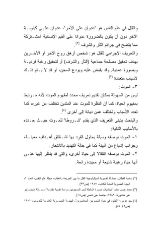 ‫ﻭﺍﻟﻘﺘل ﻓﻲ ﻋﻠﻡ ﺍﻟﻨﻔﺱ ﻫﻭ "ﻋﺩﻭﺍﻥ ﻋﻠﻰ ﺍﻵﺨﺭ"، ﻋﺩﻭﺍﻥ ﻋﻠـﻰ ﻜﻴﻨﻭﻨـﺔ‬
‫ﺍﻵﺨﺭ ﺩﻭﻥ ﺃﻥ ﻴﻜﻭﻥ ﺒﺎﻟﻀﺭﻭﺭﺓ ﻋﺩﻭﺍﻨﺎ ﻋﻠﻰ ﺍﻟﻘﻴﻡ ﺍﻹﻨﺴﺎﻨﻴﺔ ﺍﻟﻤﺸـﺘﺭﻜﺔ‬
                             ‫ﹰ‬
                                           ‫ﻤﻤﺎ ﻴﺘﻀﺢ ﻓﻲ ﺠﺭﺍﺌﻡ ﺍﻟﺜﺄﺭ ﻭﺍﻟﺸﺭﻑ )٢(.‬
‫ﻭﺍﻟﺘﻌﺭﻴﻑ ﺍﻹﺠﺭﺍﻤﻲ ﻟﻠﻘﺘل ﻫﻭ: ﺸﺨﺹ ﺃﺯﻫﻕ ﺭﻭﺡ ﺍﻵﺨﺭ ﺃﻭ ﺍﻵﺨـﺭﻴﻥ‬
‫ﺒﻬﺩﻑ ﺘﺤﻘﻴﻕ ﻤﺼﻠﺤﺔ ﺠﻤﺎﻋﻴﺔ )ﺍﻟﺜﺄﺭ ﻭﺍﻟﺸﺭﻑ( ﺃﻭ ﻟﺘﺤﻘﻴﻕ ﺭﻏﺒﺔ ﻓﺭﺩﻴـﺔ‬
‫ﻭﺒﺼﻭﺭﺓ ﻋﻤﺩﻴﺔ. ﻭﻗﺩ ﻴﻘﺒﺽ ﻋﻠﻴﻪ ﻭﻴﻭﺩﻉ ﺍﻟﺴﺠﻥ، ﺃﻭ ﻗﺩ ﻻ ﻴـﺘﻡ ﺫﻟـﻙ‬
                                                                        ‫ﻷﺴﺒﺎﺏ ﻤﺘﻌﺩﺩﺓ )٣(.‬
                                                                                  ‫٣- ﺍﻟﻤﻭﺕ:‬
‫ﻟﻴﺱ ﻤﻥ ﺍﻟﺴﻬﻭﻟﺔ ﺒﻤﻜﺎﻥ ﺘﻘﺩﻴﻡ ﺘﻌﺭﻴﻑ ﻤﺤﺩﺩ ﻟﻤﻔﻬﻭﻡ ﺍﻟﻤﻭﺕ ﻷﻨﻪ ﻤـﺭﺘﺒﻁ‬
‫ﺒﻤﻔﻬﻭﻡ ﺍﻟﺤﻴﺎﺓ، ﻜﻤﺎ ﺃﻥ ﺍﻟﻨﻅﺭﺓ ﻟﻠﻤﻭﺕ ﻋﻨﺩ ﺍﻟﻤﺘﺩﻴﻥ ﺘﺨﺘﻠﻑ ﻋﻥ ﻏﻴﺭﻩ، ﻜﻤﺎ‬
                               ‫ﺘﻌﺩﺩ ﺍﻷﺴﺒﺎﺏ ﻭﺘﺨﺘﻠﻑ ﻋﻤﻥ ﺩﻴﺎﻨﺔ ﺇﻟﻰ ﺃﺨﺭﻯ )٤(.‬
‫ﻭﺍﻟﺒﺎﺤﺙ ﻴﺘﺒﻨﻰ ﺍﻟﺘﻌﺭﻴﻑ ﺍﻟﺫﻱ ﻴﻘﺩﻡ "ﺸـﺭﻭﻁﺎ" ﻟﻠﻤـﻭﺕ ﺤﻴـﺙ ﺤـﺩﺩﻩ‬
                   ‫ﹰ‬
                                                                           ‫ﺒﺎﻷﺴﺎﻟﻴﺏ ﺍﻟﺘﺎﻟﻴﺔ:‬
‫١- ﺍﻟﻤﻭﺕ ﺒﻭﺼﻔﻪ ﻭﺴﻴﻠﺔ ﻴﺤﺎﻭل ﺍﻟﻔﺭﺩ ﺒﻬﺎ ﺍﺸـﺘﻘﺎﻕ ﺃﻫـﺩﺍﻑ ﻤﻌﻴﻨـﺔ،‬
                     ‫ﻭﺠﻭﺍﻨﺏ ﺇﺸﺒﺎﻉ ﻤﻥ ﺍﻟﺒﻴﺌﺔ ﻜﻤﺎ ﻓﻲ ﺤﺎﻟﺔ ﺍﻟﺘﻬﺩﻴﺩ ﺒﺎﻻﻨﺘﺤﺎﺭ.‬
‫٢- ﺍﻟﻤﻭﺕ ﺒﻭﺼﻔﻪ ﺍﻨﺘﻘﺎﻻ ﺇﻟﻰ ﺤﻴﺎﺓ ﺃﺨﺭﻯ، ﻭﺍﻟﺘﻲ ﻗﺩ ﻴﻨﻅﺭ ﺇﻟﻴﻬﺎ ﻋﻠـﻰ‬
                                        ‫ﹰ‬
                                            ‫ﺃﻨﻬﺎ ﺤﻴﺎﺓ ﺭﻫﻴﺒﺔ ﺸﻨﻴﻌﺔ ﺃﻭ ﻤﺠﻴﺩﺓ ﺭﺍﺌﻌﺔ.‬


‫)٢( ﺴﺎﻤﻴﺔ ﺍﻟﻘﻁﺎﻥ: ﻤﺤﺎﻭﻟﺔ ﺘﻔﺴﻴﺭﻴﺔ ﻟﺴﻴﻜﻭﻟﻭﺠﻴﺔ ﺍﻟﻘﺘل ﻤﺎ ﺒﻴﻥ ﺍﻟﺠﺭﻴﻤﺔ ﻭﺍﻟﻌﻘﺎﺏ، ﻤﺠﻠﺔ ﻋﻠﻡ ﺍﻟﻨﻔﺱ، ﺍﻟﻌﺩﺩ ٢،‬
                                               ‫ﺍﻟﻬﻴﺌﺔ ﺍﻟﻤﺼﺭﻴﺔ ﺍﻟﻌﺎﻤﺔ ﻟﻠﻜﺘﺎﺏ، ٧٨٩١ )ﺹ٣٣(.‬
‫)٣( ﻤﺤﻤﺩ ﺤﺴﻥ ﻏﺎﻨﻡ: "ﺩﻴﻨﺎﻤﻴﺎﺕ ﺼﻭﺭﺓ ﺍﻟﺴﻠﻁﺔ ﻟﺩﻯ ﺍﻟﻤﺴﺠﻭﻨﻴﻥ ﺩﺭﺍﺴﺔ ﻨﻔﺴﻴﺔ ﻤﻘﺎﺭﻨﺔ"، ﺭﺴـﺎﻟﺔ ﻤﺎﺠﺴـﺘﻴﺭ‬
                                            ‫ﻏﻴﺭ ﻤﻨﺸﻭﺭﺓ، ٦٨٩١، ﺠﺎﻤﻌﺔ ﻋﻴﻥ ﺸﻤﺱ )ﺹ٨١(.‬
‫)٤( ﺴﻴﺩ ﻋﻭﻴﺱ: "ﺍﻟﺨﻠﻭﺩ ﻓﻲ ﺤﻴﺎﺓ ﺍﻟﻤﺼﺭﻴﻴﻥ ﺍﻟﻤﻌﺎﺼﺭﻴﻥ"، ﺍﻟﻬﻴﺌـﺔ ﺍﻟﻤﺼـﺭﻴﺔ ﺍﻟﻌﺎﻤـﺔ ﻟﻠﻜﺘـﺎﺏ، ٢٧٩١‬
                                                                              ‫)ﺹ٩٤:٤٥(.‬
 