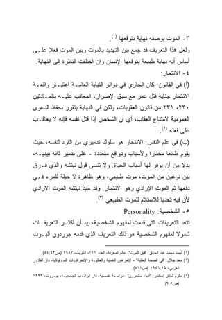 ‫٣- ﺍﻟﻤﻭﺕ ﺒﻭﺼﻔﻪ ﻨﻬﺎﻴﺔ ﻨﺘﻭﻗﻌﻬﺎ )١(.‬
‫ﻭﻟﻌل ﻫﺫﺍ ﺍﻟﺘﻌﺭﻴﻑ ﻗﺩ ﺠﻤﻊ ﺒﻴﻥ ﺍﻟﺘﻬﺩﻴﺩ ﺒﺎﻟﻤﻭﺕ ﻭﺒﻴﻥ ﺍﻟﻤﻭﺕ ﻓﻌﻼ ﻋﻠـﻰ‬
     ‫ﹰ‬
 ‫ﺃﺴﺎﺱ ﺃﻨﻪ ﻨﻬﺎﻴﺔ ﻁﺒﻴﻌﺔ ﻴﺘﻭﻗﻌﻬﺎ ﺍﻹﻨﺴﺎﻥ ﻭﺇﻥ ﺍﺨﺘﻠﻔﺕ ﺍﻟﻨﻅﺭﺓ ﺇﻟﻰ ﺍﻟﻨﻬﺎﻴﺔ.‬
                                                                           ‫٤- ﺍﻻﻨﺘﺤﺎﺭ:‬
‫)ﺃ( ﻓﻲ ﺍﻟﻘﺎﻨﻭﻥ: ﻜﺎﻥ ﺍﻟﺠﺎﺭﻱ ﻓﻲ ﺩﻭﺍﺌﺭ ﺍﻟﻨﻴﺎﺒﺔ ﺍﻟﻌﺎﻤـﺔ ﺍﻋﺘﺒـﺎﺭ ﻭﺍﻗﻌـﺔ‬
‫ﺍﻻﻨﺘﺤﺎﺭ ﺠﻨﺎﻴﺔ ﻗﺘل ﻋﻤﺭ ﻤﻊ ﺴﺒﻕ ﺍﻹﺼﺭﺍﺭ، ﺍﻟﻤﻌﺎﻗﺏ ﻋﻠﻴـﻪ ﺒﺎﻟﻤـﺎﺩﺘﻴﻥ‬
‫٠٣٢، ١٣٢ ﻤﻥ ﻗﺎﻨﻭﻥ ﺍﻟﻌﻘﻭﺒﺎﺕ، ﻭﻟﻜﻥ ﻓﻲ ﺍﻟﻨﻬﺎﻴﺔ ﻴﺘﻘﺭﺭ ﺒﺤﻔﻅ ﺍﻟﺩﻋﻭﻯ‬
‫ﺍﻟﻌﻤﻭﻤﻴﺔ ﻻﻤﺘﻨﺎﻉ ﺍﻟﻌﻘﺎﺏ، ﺃﻱ ﺃﻥ ﺍﻟﺸﺨﺹ ﺇﺫﺍ ﻗﺘل ﻨﻔﺴﻪ ﻓﺈﻨﻪ ﻻ ﻴﻌﺎﻗـﺏ‬
                                                                          ‫ﻋﻠﻰ ﻓﻌﻠﻪ )٢(.‬
‫)ﺏ( ﻓﻲ ﻋﻠﻡ ﺍﻟﻨﻔﺱ: ﺍﻻﻨﺘﺤﺎﺭ ﻫﻭ ﺴﻠﻭﻙ ﺘﺩﻤﻴﺭﻱ ﻤﻥ ﺍﻟﻔﺭﺩ ﻟﻨﻔﺴﻪ، ﺤﻴﺙ‬
‫ﻴﻘﻭﻡ ﻁﺎﺌﻌﺎ ﻤﺨﺘﺎﺭﺍ ﻭﻷﺴﺒﺎﺏ ﻭﺩﻭﺍﻓﻊ ﻤﺘﻌﺩﺩﺓ - ﻋﻠﻰ ﺘﺩﻤﻴﺭ ﺫﺍﺘﻪ ﺒﻴﺩﻴـﻪ،‬
                                              ‫ﹰ‬      ‫ﹰ‬
‫ﺒﺩﻻ ﻤﻥ ﺃﻥ ﻴﻭﻓﺭ ﻟﻬﺎ ﺃﺴﺒﺎﺏ ﺍﻟﺤﻴﺎﺓ. ﻭﻻ ﺘﻨﺴﻰ ﻗﻭل ﻨﻴﺘﺸﻪ ﻭﺍﻟﺫﻱ ﻓـﺭﻕ‬
                                                          ‫ﹰ‬
‫ﺒﻴﻥ ﻨﻭﻋﻴﻥ ﻤﻥ ﺍﻟﻤﻭﺕ، ﻤﻭﺕ ﻁﺒﻴﻌﻲ، ﻭﻫﻭ ﻅﺎﻫﺭﺓ ﻻ ﺤﻴﻠﺔ ﻟﻠﻤﺭﺀ ﻓـﻲ‬
‫ﺩﻓﻌﻬﺎ ﺜﻡ ﺍﻟﻤﻭﺕ ﺍﻹﺭﺍﺩﻱ ﻭﻫﻭ ﺍﻻﻨﺘﺤﺎﺭ. ﻭﻗﺩ ﺤﺒﺫ ﻨﻴﺘﺸﻪ ﺍﻟﻤﻭﺕ ﺍﻹﺭﺍﺩﻱ‬
                                     ‫ﻷﻥ ﻓﻴﻪ ﺘﺤﺩﻴﺎ ﻟﻼﺴﺘﻼﻡ ﻟﻠﻤﻭﺕ ﺍﻟﻁﺒﻴﻌﻲ )٣(.‬
                                                               ‫ﹰ‬
                                                     ‫٥- ﺍﻟﺸﺨﺼﻴﺔ: ‪Personality‬‬
‫ﺘﺘﻌﺩ ﺍﻟﺘﻌﺭﻴﻔﺎﺕ ﺍﻟﺘﻲ ﻗﺩﻤﺕ ﻟﻤﻔﻬﻭﻡ ﺍﻟﺸﺨﺼﻴﺔ، ﺒﻴﺩ ﺃﻥ ﺃﻜﺜـﺭ ﺍﻟﺘﻌﺭﻴﻔـﺎﺕ‬
‫ﺸﻤﻭﻻ ﻟﻤﻔﻬﻭﻡ ﺍﻟﺸﺨﺼﻴﺔ ﻫﻭ ﺫﻟﻙ ﺍﻟﺘﻌﺭﻴﻑ ﺍﻟﺫﻱ ﻗﺩﻤﻪ ﺠﻭﺭﺩﻭﻥ ﺃﻟﺒـﻭﺕ‬
                                                      ‫ﹰ‬

    ‫)١( ﺃﺤﻤﺩ ﻤﺤﻤﺩ ﻋﺒﺩ ﺍﻟﺨﺎﻟﻕ: "ﻗﻠﻕ ﺍﻟﻤﻭﺕ"، ﻋﺎﻟﻡ ﺍﻟﻤﻌﺭﻓﺔ، ﺍﻟﻌﺩﺩ ١١١، ﺍﻟﻜﻭﻴﺕ، ٧٨٩١ )ﺹ٣٤:٤٤(.‬
‫)١( ﺴﻌﺩ ﺠﻼل: "ﻓﻲ ﺍﻟﺼﺤﺔ ﺍﻟﻌﻘﻠﻴﺔ" - ﺍﻷﻤﺭﺍﺽ ﺍﻟﻨﻔﺴﻴﺔ ﻭﺍﻟﻌﻘﻠﻴـﺔ ﻭﺍﻻﻨﺤﺭﺍﻓـﺎﺕ ﺍﻟﺴـﻠﻭﻜﻴﺔ، ﺩﺍﺭ ﺍﻟﻔﻜـﺭ‬
                                                          ‫ﺍﻟﻌﺭﺒﻲ، ﻁ٢ ٦٨٩١ )ﺹ٢٦٤(.‬
‫)١( ﻤﻜﺭﻡ ﺸﺎﻜﺭ ﺇﺴﻜﻨﺩﺭ: "ﺃﺩﺒﺎﺀ ﻤﻨﺘﺤﺭﻭﻥ" -ﺩﺭﺍﺴـﺔ ﻨﻔﺴـﻴﺔ، ﺩﺍﺭ ﺍﻟﺭﺍﺘـﺏ ﺍﻟﺠﺎﻤﻌﻴـﺔ، ﺒﻴـﺭﻭﺕ، ٢٩٩١‬
                                                                            ‫)ﺹ٥:٦(.‬
 