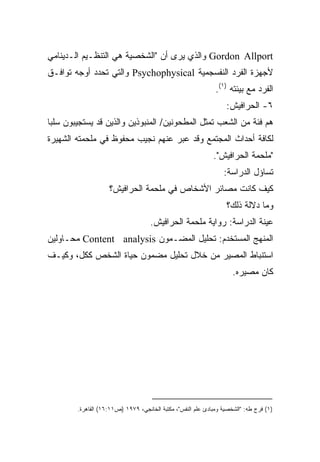 ‫‪ Gordon Allport‬ﻭﺍﻟﺫﻱ ﻴﺭﻯ ﺃﻥ "ﺍﻟﺸﺨﺼﻴﺔ ﻫﻲ ﺍﻟﺘﻨﻅـﻴﻡ ﺍﻟـﺩﻴﻨﺎﻤﻲ‬
‫ﻷﺠﻬﺯﺓ ﺍﻟﻔﺭﺩ ﺍﻟﻨﻔﺴﺠﻤﻴﺔ ‪ Psychophysical‬ﻭﺍﻟﺘﻲ ﺘﺤﺩﺩ ﺃﻭﺠﻪ ﺘﻭﺍﻓـﻕ‬
                                                              ‫ﺍﻟﻔﺭﺩ ﻤﻊ ﺒﻴﺌﺘﻪ )١(.‬
                                                                  ‫٦- ﺍﻟﺤﺭﺍﻓﻴﺵ:‬
‫ﻫﻡ ﻓﺌﺔ ﻤﻥ ﺍﻟﺸﻌﺏ ﺘﻤﺜل ﺍﻟﻤﻁﺤﻭﻨﻴﻥ/ ﺍﻟﻤﻨﺒﻭﺫﻴﻥ ﻭﺍﻟﺫﻴﻥ ﻗﺩ ﻴﺴﺘﺠﻴﺒﻭﻥ ﺴﻠﺒﺎ‬
‫ﹰ‬
‫ﻟﻜﺎﻓﺔ ﺃﺤﺩﺍﺙ ﺍﻟﻤﺠﺘﻤﻊ ﻭﻗﺩ ﻋﺒﺭ ﻋﻨﻬﻡ ﻨﺠﻴﺏ ﻤﺤﻔﻭﻅ ﻓﻲ ﻤﻠﺤﻤﺘﻪ ﺍﻟﺸﻬﻴﺭﺓ‬
                                                             ‫"ﻤﻠﺤﻤﺔ ﺍﻟﺤﺭﺍﻓﻴﺵ".‬
                                                                 ‫ﺘﺴﺎﺅل ﺍﻟﺩﺭﺍﺴﺔ:‬
                    ‫ﻜﻴﻑ ﻜﺎﻨﺕ ﻤﺼﺎﺌﺭ ﺍﻷﺸﺨﺎﺹ ﻓﻲ ﻤﻠﺤﻤﺔ ﺍﻟﺤﺭﺍﻓﻴﺵ؟‬
                                                                  ‫ﻭﻤﺎ ﺩﻻﻟﺔ ﺫﻟﻙ؟‬
                                    ‫ﻋﻴﻨﺔ ﺍﻟﺩﺭﺍﺴﺔ: ﺭﻭﺍﻴﺔ ﻤﻠﺤﻤﺔ ﺍﻟﺤﺭﺍﻓﻴﺵ.‬
‫ﺍﻟﻤﻨﻬﺞ ﺍﻟﻤﺴﺘﺨﺩﻡ: ﺘﺤﻠﻴل ﺍﻟﻤﻀـﻤﻭﻥ ‪ Content analysis‬ﻤﺤـﺎﻭﻟﻴﻥ‬
‫ﺍﺴﺘﻨﺒﺎﻁ ﺍﻟﻤﺼﻴﺭ ﻤﻥ ﺨﻼل ﺘﺤﻠﻴل ﻤﻀﻤﻭﻥ ﺤﻴﺎﺓ ﺍﻟﺸﺨﺹ ﻜﻜل، ﻭﻜﻴـﻑ‬
                                                                     ‫ﻜﺎﻥ ﻤﺼﻴﺭﻩ.‬




        ‫)١( ﻓﺭﺝ ﻁﻪ: "ﺍﻟﺸﺨﺼﻴﺔ ﻭﻤﺒﺎﺩﺉ ﻋﻠﻡ ﺍﻟﻨﻔﺱ"، ﻤﻜﺘﺒﺔ ﺍﻟﺨﺎﻨﺠﻲ، ٩٧٩١ )ﺹ١١:٦١( ﺍﻟﻘﺎﻫﺭﺓ.‬
 