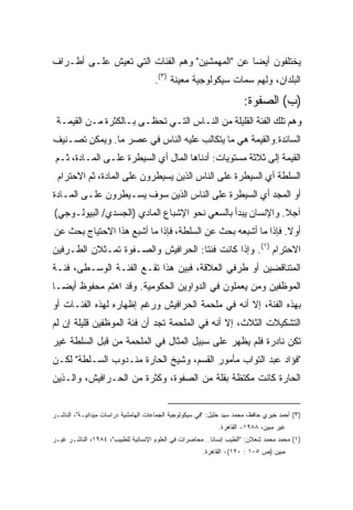 ‫ﻴﺨﺘﻠﻔﻭﻥ ﺃﻴﻀﺎ ﻋﻥ "ﺍﻟﻤﻬﻤﺸﻴﻥ" ﻭﻫﻡ ﺍﻟﻔﺌﺎﺕ ﺍﻟﺘﻲ ﺘﻌﻴﺵ ﻋﻠـﻰ ﺃﻁـﺭﺍﻑ‬
                                               ‫ﹰ‬
                                     ‫ﺍﻟﺒﻠﺩﺍﻥ، ﻭﻟﻬﻡ ﺴﻤﺎﺕ ﺴﻴﻜﻭﻟﻭﺠﻴﺔ ﻤﻌﻴﻨﺔ )٣(.‬
                                                                      ‫)ﺏ( ﺍﻟﺼﻔﻭﺓ:‬
 ‫ﻭﻫﻡ ﺘﻠﻙ ﺍﻟﻔﺌﺔ ﺍﻟﻘﻠﻴﻠﺔ ﻤﻥ ﺍﻟﻨـﺎﺱ ﺍﻟﺘـﻲ ﺘﺤﻅـﻰ ﺒـﺎﻟﻜﺜﺭﺓ ﻤـﻥ ﺍﻟﻘﻴﻤـﺔ‬
‫ﺍﻟﺴﺎﺌﺩﺓ.ﻭﺍﻟﻘﻴﻤﺔ ﻫﻲ ﻤﺎ ﻴﺘﻜﺎﻟﺏ ﻋﻠﻴﻪ ﺍﻟﻨﺎﺱ ﻓﻲ ﻋﺼﺭ ﻤﺎ. ﻭﻴﻤﻜﻥ ﺘﺼـﻨﻴﻑ‬
 ‫ﺍﻟﻘﻴﻤﺔ ﺇﻟﻰ ﺜﻼﺜﺔ ﻤﺴﺘﻭﻴﺎﺕ: ﺃﺩﻨﺎﻫﺎ ﺍﻟﻤﺎل ﺃﻱ ﺍﻟﺴﻴﻁﺭﺓ ﻋﻠـﻰ ﺍﻟﻤـﺎﺩﺓ، ﺜـﻡ‬
 ‫ﺍﻟﺴﻠﻁﺔ ﺃﻱ ﺍﻟﺴﻴﻁﺭﺓ ﻋﻠﻰ ﺍﻟﻨﺎﺱ ﺍﻟﺫﻴﻥ ﻴﺴﻴﻁﺭﻭﻥ ﻋﻠﻰ ﺍﻟﻤﺎﺩﺓ، ﺜﻡ ﺍﻻﺤﺘﺭﺍﻡ‬
‫ﺃﻭ ﺍﻟﻤﺠﺩ ﺃﻱ ﺍﻟﺴﻴﻁﺭﺓ ﻋﻠﻰ ﺍﻟﻨﺎﺱ ﺍﻟﺫﻴﻥ ﺴﻭﻑ ﻴﺴـﻴﻁﺭﻭﻥ ﻋﻠـﻰ ﺍﻟﻤـﺎﺩﺓ‬
‫ﺁﺠﻼ. ﻭﺍﻹﻨﺴﺎﻥ ﻴﺒﺩﺃ ﺒﺎﻟﺴﻌﻲ ﻨﺤﻭ ﺍﻹﺸﺒﺎﻉ ﺍﻟﻤﺎﺩﻱ )ﺍﻟﺠﺴﺩﻱ/ ﺍﻟﺒﻴﻭﻟـﻭﺠﻲ(‬
                                                            ‫ﹰ‬
‫ﺃﻭﻻ. ﻓﺈﺫﺍ ﻤﺎ ﺃﺸﺒﻌﻪ ﺒﺤﺙ ﻋﻥ ﺍﻟﺴﻠﻁﺔ، ﻓﺈﺫﺍ ﻤﺎ ﺃﺸﺒﻊ ﻫﺫﺍ ﺍﻻﺤﺘﻴﺎﺝ ﺒﺤﺙ ﻋﻥ‬
                                                              ‫ﹰ‬
‫ﺍﻻﺤﺘﺭﺍﻡ )١(. ﻭﺇﺫﺍ ﻜﺎﻨﺕ ﻓﺌﺘﺎ: ﺍﻟﺤﺭﺍﻓﻴﺵ ﻭﺍﻟﺼـﻔﻭﺓ ﺘﻤـﺜﻼﻥ ﺍﻟﻁـﺭﻓﻴﻥ‬
                                   ‫ﹰ‬
‫ﺍﻟﻤﺘﻨﺎﻗﻀﻴﻥ ﺃﻭ ﻁﺭﻓﻲ ﺍﻟﻌﻼﻗﺔ، ﻓﺒﻴﻥ ﻫﺫﺍ ﺘﻘـﻊ ﺍﻟﻔﺌـﺔ ﺍﻟﻭﺴـﻁﻰ، ﻓﺌـﺔ‬
‫ﺍﻟﻤﻭﻅﻔﻴﻥ ﻭﻤﻥ ﻴﻌﻤﻠﻭﻥ ﻓﻲ ﺍﻟﺩﻭﺍﻭﻴﻥ ﺍﻟﺤﻜﻭﻤﻴﺔ. ﻭﻗﺩ ﺍﻫﺘﻡ ﻤﺤﻔﻭﻅ ﺃﻴﻀـﺎ‬
‫ﹰ‬
‫ﺒﻬﺫﻩ ﺍﻟﻔﺌﺔ، ﺇﻻ ﺃﻨﻪ ﻓﻲ ﻤﻠﺤﻤﺔ ﺍﻟﺤﺭﺍﻓﻴﺵ ﻭﺭﻏﻡ ﺇﻅﻬﺎﺭﻩ ﻟﻬﺫﻩ ﺍﻟﻔﺌـﺎﺕ ﺃﻭ‬
‫ﺍﻟﺘﺸﻜﻴﻼﺕ ﺍﻟﺜﻼﺙ، ﺇﻻ ﺃﻨﻪ ﻓﻲ ﺍﻟﻤﻠﺤﻤﺔ ﺘﺠﺩ ﺃﻥ ﻓﺌﺔ ﺍﻟﻤﻭﻅﻔﻴﻥ ﻗﻠﻴﻠﺔ ﺇﻥ ﻟﻡ‬
‫ﺘﻜﻥ ﻨﺎﺩﺭﺓ ﻓﻠﻡ ﻴﻅﻬﺭ ﻋﻠﻰ ﺴﺒﻴل ﺍﻟﻤﺜﺎل ﻓﻲ ﺍﻟﻤﻠﺤﻤﺔ ﻤﻥ ﻗﺒل ﺍﻟﺴﻠﻁﺔ ﻏﻴﺭ‬
‫"ﻓﺅﺍﺩ ﻋﺒﺩ ﺍﻟﺘﻭﺍﺏ ﻤﺄﻤﻭﺭ ﺍﻟﻘﺴﻡ، ﻭﺸﻴﺦ ﺍﻟﺤﺎﺭﺓ ﻤﻨـﺩﻭﺏ ﺍﻟﺴـﻠﻁﺔ" ﻟﻜـﻥ‬
‫ﺍﻟﺤﺎﺭﺓ ﻜﺎﻨﺕ ﻤﻜﺘﻅﺔ ﺒﻘﻠﺔ ﻤﻥ ﺍﻟﺼﻔﻭﺓ، ﻭﻜﺜﺭﺓ ﻤﻥ ﺍﻟﺤـﺭﺍﻓﻴﺵ، ﻭﺍﻟـﺫﻴﻥ‬


‫)٣( ﺃﺤﻤﺩ ﺨﻴﺭﻱ ﺤﺎﻓﻅ، ﻤﺤﻤﺩ ﺴﻴﺩ ﺨﻠﻴل: "ﻓﻲ ﺴﻴﻜﻭﻟﻭﺠﻴﺔ ﺍﻟﺠﻤﺎﻋﺎﺕ ﺍﻟﻬﺎﻤﺸﻴﺔ ﺩﺭﺍﺴﺎﺕ ﻤﻴﺩﺍﻨﻴـﺔ"، ﺍﻟﻨﺎﺸـﺭ‬
                                                             ‫ﻏﻴﺭ ﻤﺒﻴﻥ، ٨٨٩١- ﺍﻟﻘﺎﻫﺭﺓ.‬
‫)١( ﻤﺤﻤﺩ ﻤﺤﻤﺩ ﺸﻌﻼﻥ: "ﺍﻟﻁﻴﺏ ﺇﻨﺴﺎﻨﺎ.. ﻤﺤﺎﻀﺭﺍﺕ ﻓﻲ ﺍﻟﻌﻠﻭﻡ ﺍﻹﻨﺴﺎﻨﻴﺔ ﻟﻠﻁﺒﻴﺏ"، ٤٨٩١، ﺍﻟﻨﺎﺸـﺭ ﻏﻴـﺭ‬
                                                         ‫ﹰ‬
                                                       ‫ﻤﺒﻴﻥ )ﺹ ٥٠١ : ٠٢١(- ﺍﻟﻘﺎﻫﺭﺓ.‬
 