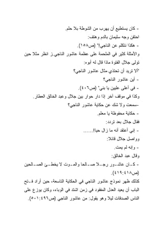 ‫- ﻜﺎﻥ ﻴﺴﺘﻁﻴﻊ ﺃﻥ ﻴﻬﺭﺏ ﻤﻥ ﺍﻟﺸﻭﻁﺔ ﺒﻼ ﺤﻠﻡ.‬
                                   ‫ﺍﺤﺘﻘﻥ ﻭﺠﻪ ﺴﻠﻴﻤﺎﻥ ﺒﺎﻟﺩﻡ ﻭﻫﺘﻑ:‬
                             ‫- ﻫﻜﺫﺍ ﻨﺘﻜﻠﻡ ﻋﻥ ﺍﻟﻨﺎﺠﻲ!" )ﺹ٨٥١(.‬
‫ﻭﺍﻷﻤﺜﻠﺔ ﻜﺜﻴﺭ ﻓﻲ ﺍﻟﻤﻠﺤﻤﺔ ﻋﻠﻰ ﻋﻅﻤﺔ ﻋﺎﺸﻭﺭ ﺍﻟﻨﺎﺠﻲ.ﺯ ﺍﻨﻅﺭ ﻤﺜﻼ ﺤﻴﻥ‬
    ‫ﹰ‬
                                 ‫ﺘﻭﻟﻰ ﺠﻼل ﺍﻟﻔﺘﻭﺓ ﻤﺎﺫﺍ ﻗﺎل ﻟﻪ ﺃﺒﻭﻩ:‬
                           ‫"ﺃﻻ ﺘﺭﻴﺩ ﺃﻥ ﺘﺤﺘﺫﻱ ﻤﺜﺎل ﻋﺎﺸﻭﺭ ﺍﻟﻨﺎﺠﻲ؟‬
                                            ‫- ﺃﻴﻥ ﻋﺎﺸﻭﺭ ﺍﻟﻨﺎﺠﻲ؟‬
                             ‫- ﻓﻲ ﺃﻋﻠﻰ ﻋﻠﻴﻴﻥ ﻴﺎ ﺒﻨﻲ" )ﺹ٦٠٤(.‬
    ‫ﻭﻜﺫﺍ ﻓﻲ ﻤﻭﻗﻑ ﺁﺨﺭ ﺇﺫﺍ ﺩﺍﺭ ﺤﻭﺍﺭ ﺒﻴﻥ ﺠﻼل ﻭﻋﺒﺩ ﺍﻟﺨﺎﻟﻕ ﺍﻟﻌﻁﺎﺭ.‬
                        ‫-ﺴﻤﻌﺕ ﻭﻻ ﺸﻙ ﻋﻥ ﺤﻜﺎﻴﺔ ﻋﺎﺸﻭﺭ ﺍﻟﻨﺎﺠﻲ؟‬
                                        ‫- ﺤﻜﺎﻴﺔ ﻤﺤﻔﻭﻅﺔ ﻴﺎ ﻤﻌﻠﻡ.‬
                                              ‫ﻓﻘﺎل ﺠﻼل ﺒﻌﺩ ﺘﺭﺩﺩ:‬
                                ‫- ﺇﻨﻲ ﺃﻋﺘﻘﺩ ﺃﻨﻪ ﻤﺎ ﺯﺍل ﺤﻴﺎ!......‬
                                       ‫ﹰ‬
                                              ‫ﻭﻭﺍﺼل ﺠﻼل ﻗﺎﺌﻼ:‬
                                               ‫ﹰ‬
                                                  ‫- ﻭﺇﻨﻪ ﻟﻡ ﻴﻤﺕ.‬
                                                 ‫ﻭﻗﺎل ﻋﺒﺩ ﺍﻟﺨﺎﻟﻕ:‬
‫- ﻜـﺎﻥ ﻋﺎﺸـﻭﺭ ﺭﺠـﻼ ﺼـﺎﻟﺤﺎ ﻭﺍﻟﻤـﻭﺕ ﻻ ﻴﺨﻁـﺊ ﺍﻟﺼـﺎﻟﺤﻴﻥ‬
     ‫ـ‬     ‫ـ‬        ‫ـ‬     ‫ﹰ ـ ﹰ‬         ‫ـ‬      ‫ـ‬
                                                 ‫)ﺹ٨١٤:٩١٤(.‬
‫ﻜﺫﻟﻙ ﻅﻬﺭ ﻨﻤﻭﺫﺝ ﻋﺎﺸﻭﺭ ﺍﻟﻨﺎﺠﻲ ﻓﻲ ﺍﻟﺤﻜﺎﻴﺔ ﺍﻟﺘﺎﺴﻌﺔ، ﺤﻴﻥ ﺃﺭﺍﺩ ﻓـﺘﺢ‬
‫ﺍﻟﺒﺎﺏ ﺃﻥ ﻴﻌﻴﺩ ﺍﻟﻌﺩل ﺍﻟﻤﻔﻘﻭﺩ ﻓﻲ ﺯﻤﻥ ﺍﺸﺘﺩ ﻓﻲ ﺍﻟﻭﺒﺎﺀ، ﻭﻜﺎﻥ ﻴﻭﺯﻉ ﻋﻠﻰ‬
 ‫ﺍﻟﻨﺎﺱ ﺍﻟﺼﺩﻗﺎﺕ ﻟﻴﻼ ﻭﻫﻭ ﻴﻘﻭل: ﻤﻥ ﻋﺎﺸﻭﺭ ﺍﻟﻨﺎﺠﻲ )ﺹ٦٩٤:١٠٥(.‬
                                       ‫ﹰ‬
 