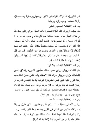 ‫ﺒﻜﺭ ﺍﻟﻨﺎﺠﻲ(، ﺃﻤﺎ ﺃﻭﻻﺩ ﺸﻘﻴﻘﻪ ﺒﻜﺭ ﻓﻜﺎﻨﻭﺍ )ﺭﻀﻭﺍﻥ ﻭﺼﻔﻴﺔ ﻭﺴـﻤﺎﺤﺔ(،‬
                               ‫ﻭﺃﻭﻻﺩ ﺴﻤﺎﺤﺔ )ﻭﺤﻴﺩ ﻭﻗﺭﺓ ﻭﺭﻤﺎﻨﺔ(.‬
                                ‫ﺏ/ ٤- ﺍﻻﺨﺘﻔﺎﺀ/ ﺍﻟﺤﻀﻭﺭ ﺍﻟﻤﺜﻴﺭ:‬
‫ﻟﻌل ﺤﻜﺎﻴﺔ ﺯﻫﻴﺭﺓ، ﺘﻠﻙ ﺍﻟﻔﺘﺎﺓ ﺍﻟﺼﻐﻴﺭﺓ ﺫﺍﺕ ﺍﻟﺴﺘﺔ ﺃﻋﻭﺍﻡ ﻭﺍﻟﺘﻲ ﻋﻤﻠـﺕ‬
‫ﻓﻲ ﻤﻨﺯل ﺍﻟﻌﻤل ﻋﺯﻴﺯ ﻭﺤﻴﻥ ﻁﻠﺒﺘﻬﺎ ﺃﻤﻬﺎ ﻟﻜﻲ ﺘﺘﺯﻭﺝ ﻤـﻥ ﻋﺒـﺩ ﺭﺒـﻪ‬
‫ﺍﻟﻔﺭﺍﻥ، ﻭﺤﻴﻥ ﺭﺁﻫﺎ ﺍﻟﻤﻌﻠﻡ ﻋﺯﻴﺯ ﻫﺎﺠﺕ ﺃﻓﻜﺎﺭﻩ ﻭﺘﺴﺎﺀل: ﺃﻴﻥ ﻜﺎﻥ ﻴﺨﺘﺒﺊ‬
‫ﻫﺫﺍ ﺍﻟﻜﻨﺯ؟ ﻭﻗﺩ ﺨﺼﺹ ﻟﻬﺎ ﻨﺠﻴﺏ ﻤﺤﻔﻭﻅ ﺤﻜﺎﻴﺔ ﺃﻁﻠﻕ ﻋﻠﻴﻬﺎ ﺍﺴﻡ ﺸﻬﺩ‬
‫ﺍﻟﻤﻠﻜﺔ، ﻷﻥ ﺭﺠﺎﻻ ﻜﺜﻴﺭﻴﻥ ﺃﺤﺒﻭﻫﺎ ﻭﺘﺼﺎﺭﻋﻭﺍ ﻤﻥ ﺃﺠﻠﻬﺎ، ﻭﻗﺘل ﻤﻥ ﻗﺘل‬
                                             ‫ﹰ‬
‫ﻭﺍﺴﺘﺒﻌﺩ ﻤﻥ ﺍﺴﺘﺒﻌﺩ ﺃﻭ ﻨﻔﻲ ﻤﻥ ﻨﻔﻲ، ﺤﺘﻰ ﻗﺘﻠﻬﺎ ﺃﺤﺩ ﺃﺯﻭﺍﺠﻬﺎ ﺍﻟﺴـﺎﺒﻘﻴﻥ‬
                                  ‫)ﻤﺤﻤﺩ ﺃﻨﻭﺭ(. )ﺍﻟﺤﻜﺎﻴﺔ ﺍﻟﺴﺎﺩﺴﺔ(.‬
                                ‫ﺏ/ ٥- ﺍﻻﺨﺘﻔﺎﺀ/ ﺍﻻﺨﺘﻔﺎﺀ ﺒﻼ ﺃﺜﺭ:‬
‫ﻟﻌل ﺍﺨﺘﻔﺎﺀ ﺩﺭﻭﻴﺵ ﺯﻴﺩﺍﻥ ﻋﻘﺏ ﺍﺨﺘﻔﺎﺀ ﻋﺎﺸﻭﺭ ﺍﻟﻨﺎﺠﻲ، ﻭﺇﻁﻼﻕ ﺒﻌﺽ‬
‫ﺍﻟﺸﺎﺌﻌﺎﺕ ﻤﻥ ﺃﻥ ﺩﺭﻭﻴﺵ ﻭﺭﺍﺀ ﻫﺫﺍ ﺍﻻﺨﺘﻔﺎﺀ ﻭﺃﻨﻪ ﺨﺸﻲ ﻤـﻥ ﺍﻻﻨﺘﻘـﺎﻡ،‬
‫ﻭﻫﻨﺎ ﺍﻗﺘﺭﺡ ﻋﻠﻴﻪ ﺸﻴﺦ ﺍﻟﺤﺎﺭﺓ ﻀﺭﻭﺭﺓ ﺍﻟﻬﺭﺏ "ﻭﻗـﺩ ﺍﺨﺘﻔـﻰ ﺩﺭﻭﻴـﺵ‬
‫ﺯﻴﺩﺍﻥ ﻓﺠﺄﺓ، ﻓﻠﻡ ﻴﻌﺩ ﻴﻌﺭﻑ ﺇﻥ ﻜﺎﻥ ﻫﺭﺏ ﺃﻡ ﻗﺘل، ﻭﻟﻡ ﻴﺴﺄل ﺃﺤﺩ ﻋﻨـﻪ،‬
‫ﻭﺘﺠﺎﻫﻠﻪ ﻤﺤﻤﻭﺩ ﻗﻁﺎﺌﻑ ﺘﻤﺎﻤﹰ، ﻭﻤﺎ ﻟﺒﺙ ﺃﻥ ﺤل ﻤﺤﻠﻪ ﻋﻠﻴﻭﺓ ﺃﺒﻭ ﺭﺍﺴﻴﻥ‬
                                    ‫ﺎ‬
                        ‫ﺒﻴﺎﻉ ﺍﻟﻨﺯل ﻭﻜﺄﻥ ﺩﺭﻭﻴﺵ ﻟﻡ ﻴﻜﻥ" )ﺹ٥٩(.‬
                                 ‫ﺏ/ ٦- ﺍﻻﺨﺘﻔﺎﺀ/ ﺍﻻﺨﺘﻔﺎﺀ ﺍﻟﺩﺍﺌﻡ:‬
‫ﻭﻴﻅﻬﺭ ﺫﻟﻙ ﻓﻲ ﺤﻜﺎﻴﺔ ﻀﻴﺎﺀ -ﺃﺨﻭ ﻓﺎﺌﺯ ﻭﻋﺎﺸﻭﺭ- ﺍﻟﺫﻱ ﺤﺎﻭل ﺃﻥ ﻴﻨﻘﺫ‬
‫ﺃﻤﻪ ﻭﺃﺨﺎﻩ ﻋﺎﺸﻭﺭ ﻤﻥ ﺍﻟﺴﻜﻥ ﻓﻲ ﺍﻟﻘﺒﻭﺭ ﺒﻌﺩ ﻓﻀﻴﺤﺔ ﻓﺎﺌﺯ ﻭﺍﻨﺘﺤـﺎﺭﻩ -‬
‫ﻭﻟﻜﻨﻬﻤﺎ ﺭﻓﻀﺎ ﻻﻗﺘﻨﺎﻋﻬﻤﺎ ﺃﻨﻪ ﻗﺩ ﺴﻠﻙ ﻤﺴﻠﻜﺎ ﻏﻴﺭ ﺸﺭﻴﻑ، ﻭﻅل ﻀـﻴﺎﺀ‬
                    ‫ﹰ‬
                 ‫ﻤﺨﺘﻔﻴﺎ ﻭﻟﻡ ﻴﻅﻬﺭ ﻤﺭﺓ ﺃﺨﺭﻯ ﺃﺒﺩﺍ )ﺍﻟﺤﻜﺎﻴﺔ ﺍﻟﻌﺎﺸﺭﺓ(.‬
                                    ‫ﹰ‬                      ‫ﹰ‬
 