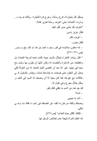 ‫ﻴﺴﺘﻘل ﻜل ﺒﺘﺠﺎﺭﺘﻪ، ﻓﺯﻉ ﺭﻤﺎﻨﺔ، ﻭﺨﺭﺝ ﻗﺭﺓ ﻟﻠﺘﺠﺎﺭﺓ -ﻭﻟﻜﻨﻪ ﻟﻡ ﻴﻌـﺩ..‬
                    ‫ﻭﺩﺍﺭﺕ ﺍﻷﺤﺩﺍﺙ ﺤﺘﻰ ﺍﻋﺘﺭﻑ ﺭﻤﺎﻨﺔ ﻟﻌﺯﻴﺯ ﻗﺎﺌﻼ:‬
                     ‫ﹰ‬
                                  ‫"ﺃﻋﺘﺭﻑ ﻟﻙ ﺒﺄﻨﻨﻲ ﻤﺩﺒﺭ ﻗﺘل ﺃﺒﻴﻙ.‬
                                                ‫ﻓﻘﺎل ﻋﺯﻴﺯ ﺒﺄﺴﻰ:‬
                                                   ‫- ﺃﻋﺭﻑ ﺫﻟﻙ.‬
                                                      ‫ﻓﻘﺎل ﺒﺤﺯﻥ:‬
‫- ﺇﻨﻪ ﻤﺩﻓﻭﻥ ﺒﻤﻼﺒﺴﻪ ﻓﻲ ﻗﺒﺭ ﻭﺤﻴـﺩ ﻟﺼـﻕ ﻤﻘـﺎﻡ ﺍﻟﺸـﻴﺦ ﻴـﻭﻨﺱ.‬
                                                 ‫)ﺹ٠٢٣:١٢٣(‬
‫* ﻗﺘل ﺯﻴﻨﺎﺕ ﺍﻟﺸﻘﺭﺍﺀ ﻟﺠﻼل ﺒﺎﻟﺴﻡ، ﺤﻴﺙ ﻜﺎﻨﺕ ﺘﺤﺒﻪ ﻟﺩﺭﺠﺔ ﺍﻟﻌﺒﺎﺩﺓ، ﺒل‬
‫ﻭﺍﻨﻘﻁﻌﺕ ﻤﻥ ﺍﻟﺩﻋﺎﺭﺓ ﻭﺃﺨﻠﺼﺕ ﻟﻪ ﻭﻜﺎﻥ ﺃﻤﻠﻬﺎ ﺃﻥ ﻴﻘﺘﺭﻥ ﺒﻬﺎ ﻭﺘﺼـﺒﺢ‬
‫ﺴﻴﺩﺓ ﻓﻲ ﺒﻴﺘﻬﺎ، ﻏﻴﺭ ﺃﻨﻪ ﺒﻌﺩ ﺃﻥ ﺍﻨﻘﻀﻰ ﺍﻟﻌﺎﻡ ﺍﻟﻤﺤﺩﺩ ﻟﻪ ﻤﻥ ﺍﻟﻌﺯﻟﺔ ﻟﻜﻲ‬
‫ﻴﺩﺨل ﺇﻟﻰ ﺍﻟﺨﻠﻭﺩ ﺤﺘﻰ ﻓﻭﺠﺌﺕ ﺒﻪ ﻴﺘﻨﺎﺴﺎﻫﺎ ﺘﻤﺎﻤﹰ، ﻭﻴﻐﺎﻤﺭ ﺒﺎﻟﺩﺨﻭل ﻓـﻲ‬
                    ‫ﺎ‬
‫ﻋﻼﻗﺎﺕ ﻤﻊ ﻏﻴﺭﻫﺎ، ﻓﻤﺎ ﻜﺎﻥ ﻤﻨﻬﺎ ﺇﻻ ﺃﻥ ﻭﻀﻌﺕ ﻟﻪ ﺍﻟﺴﻡ، ﻓﻲ ﺍﻟﺨﻤـﺭ‬
                                   ‫ﻭﻅل ﺠﻼل ﻴﺠﺭﻉ ﻭﻫﻲ ﺘﻘﻭل ﻟﻪ:‬
                             ‫ﻟﻘﺩ ﺠﺭﻋﺕ ﻤﻥ ﺍﻟﺴﻡ ﻤﺎ ﻴﻜﻔﻲ ﻟﺘﻘل ﻓﻴل.‬
                                                          ‫- ﺃﻨﺕ؟‬
                                                 ‫- ﺃﻨﺕ ﻴﺎ ﺤﺒﻴﺒﻲ.‬
‫ﻭﻀﺤﻙ ﻭﻟﻜﻨﻪ ﺴﺭﻋﺎﻥ ﻤﺎ ﻜﻑ ﻋﻥ ﺍﻟﻀﺤﻙ ﻓﻲ ﺇﻋﻴـﺎﺀ ﻓﻘﺎﻟـﺕ ﻭﻫـﻲ‬
                                                           ‫ﺘﺒﻜﻲ:‬
                             ‫- ﻗﺘﻠﺘﻙ ﻷﻗﺘل ﺤﻴﺎﺓ ﺍﻟﻌﺫﺍﺏ" )ﺹ٨٣٤(.‬
                      ‫ﺇﻨﻪ ﺍﻨﺘﻘﺎﻡ ﺍﻟﻤﺭﺃﺓ ﻨﺘﻴﺠﺔ ﻋﺩﻡ ﺇﺨﻼﺹ ﺍﻟﺭﺠل ﻟﻬﺎ.‬
 