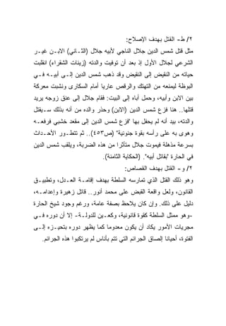 ‫٢/ ﻁ- ﺍﻟﻘﺘل ﺒﻬﺩﻑ ﺍﻹﺼﻼﺡ:‬
‫ﻤﺜل ﻗﺘل ﺸﻤﺱ ﺍﻟﺩﻴﻥ ﺠﻼل ﺍﻟﻨﺎﺠﻲ ﻷﺒﻴﻪ ﺠﻼل )ﺍﻟﺜـﺎﻨﻲ( ﺍﻻﺒـﻥ ﻏﻴـﺭ‬
‫ﺍﻟﺸﺭﻋﻲ ﻟﺠﻼل ﺍﻷﻭل ﺇﺫ ﺒﻌﺩ ﺃﻥ ﺘﻭﻓﻴﺕ ﻭﺍﻟﺩﺘﻪ )ﺯﻴﻨﺎﺕ ﺍﻟﺸﻘﺭﺍﺀ( ﺍﻨﻘﻠﺒﺕ‬
‫ﺤﻴﺎﺘﻪ ﻤﻥ ﺍﻟﻨﻘﻴﺽ ﺇﻟﻰ ﺍﻟﻨﻘﻴﺽ ﻭﻗﺩ ﺫﻫﺏ ﺸﻤﺱ ﺍﻟﺩﻴﻥ ﺇﻟـﻰ ﺃﺒﻴـﻪ ﻓـﻲ‬
‫ﺍﻟﺒﻭﻅﺔ ﻟﻴﻤﻨﻌﻪ ﻤﻥ ﺍﻟﺘﻬﺘﻙ ﻭﺍﻟﺭﻗﺹ ﻋﺎﺭﻴﺎ ﺃﻤﺎﻡ ﺍﻟﺴﻜﺎﺭﻯ ﻭﻨﺸﺒﺕ ﻤﻌﺭﻜﺔ‬
                         ‫ﹰ‬
‫ﺒﻴﻥ ﺍﻻﺒﻥ ﻭﺃﺒﻴﻪ، ﻭﺤﻤل ﺃﺒﺎﻩ ﺇﻟﻰ ﺍﻟﺒﻴﺕ: ﻓﻘﺎﻡ ﺠﻼل ﺇﻟﻰ ﻋﻨﻕ ﺯﻭﺠﻪ ﻴﺭﻴﺩ‬
‫ﻗﺘﻠﻬﺎ.. ﻫﻨﺎ ﻓﺯﻉ ﺸﻤﺱ ﺍﻟﺩﻴﻥ )ﺍﻻﺒﻥ( ﻭﺤﺫﺭ ﻭﺍﻟﺩﻩ ﻤﻥ ﺃﻨﻪ ﺒﺫﻟﻙ ﺴـﻴﻘﺘل‬
‫ﻭﺍﻟﺩﺘﻪ، ﺒﻴﺩ ﺃﻨﻪ ﻟﻡ ﻴﺤﻔل ﺒﻬﺎ "ﻓﺯﻉ ﺸﻤﺱ ﺍﻟﺩﻴﻥ ﺇﻟﻰ ﻤﻘﻌﺩ ﺨﺸﺒﻲ ﻓﺭﻓﻌـﻪ‬
‫ﻭﻫﻭﻯ ﺒﻪ ﻋﻠﻰ ﺭﺃﺴﻪ ﺒﻘﻭﺓ ﺠﻨﻭﻨﻴﺔ" )ﺹ٣٥٤(.. ﺜﻡ ﺘﺘﻁـﻭﺭ ﺍﻷﺤـﺩﺍﺙ‬
‫ﺒﺴﺭﻋﺔ ﻤﺫﻫﻠﺔ ﻓﻴﻤﻭﺕ ﺠﻼل ﻤﺘﺄﺜﺭﺍ ﻤﻥ ﻫﺫﻩ ﺍﻟﻀﺭﺒﺔ، ﻭﻴﻠﻘﺏ ﺸﻤﺱ ﺍﻟﺩﻴﻥ‬
                               ‫ﹰ‬
                             ‫ﻓﻲ ﺍﻟﺤﺎﺭﺓ "ﺒﻘﺎﺘل ﺃﺒﻴﻪ". )ﺍﻟﺤﻜﺎﻴﺔ ﺍﻟﺜﺎﻤﻨﺔ(.‬
                                       ‫٢/ ﻭ- ﺍﻟﻘﺘل ﺒﻬﺩﻑ ﺍﻟﻘﺼﺎﺹ:‬
‫ﻭﻫﻭ ﺫﻟﻙ ﺍﻟﻘﺘل ﺍﻟﺫﻱ ﺘﻤﺎﺭﺴﻪ ﺍﻟﺴﻠﻁﺔ ﺒﻬﺩﻑ ﺇﻗﺎﻤـﺔ ﺍﻟﻌـﺩل، ﻭﺘﻁﺒﻴـﻕ‬
‫ﺍﻟﻘﺎﻨﻭﻥ، ﻭﻟﻌل ﻭﺍﻗﻌﺔ ﺍﻟﻘﺒﺽ ﻋﻠﻰ ﻤﺤﻤﺩ ﺃﻨﻭﺭ.. ﻗﺎﺘل ﺯﻫﻴﺭﺓ ﻭﺇﻋﺩﺍﻤـﻪ،‬
‫ﺩﻟﻴل ﻋﻠﻰ ﺫﻟﻙ. ﻭﺇﻥ ﻜﺎﻥ ﻴﻼﺤﻅ ﺒﺼﻔﺔ ﻋﺎﻤﺔ، ﻭﺭﻏﻡ ﻭﺠﻭﺩ ﺸﻴﺦ ﺍﻟﺤﺎﺭﺓ‬
‫-ﻭﻫﻭ ﻤﻤﺜل ﺍﻟﺴﻠﻁﺔ ﻜﻘﻭﺓ ﻗﺎﻨﻭﻨﻴﺔ، ﻭﻜﻌـﻴﻥ ﻟﻠﺩﻭﻟـﺔ- ﺇﻻ ﺃﻥ ﺩﻭﺭﻩ ﻓـﻲ‬
‫ﻤﺠﺭﻴﺎﺕ ﺍﻷﻤﻭﺭ ﻴﻜﺎﺩ ﺃﻥ ﻴﻜﻭﻥ ﻤﻌﺩﻭﻤﺎ ﻜﻤﺎ ﻴﻅﻬﺭ ﺩﻭﺭﻩ ﺒﺘﺤﻴـﺯﻩ ﺇﻟـﻰ‬
                           ‫ﹰ‬
   ‫ﺍﻟﻔﺘﻭﺓ، ﺃﺤﻴﺎﻨﺎ ﺇﻟﺼﺎﻕ ﺍﻟﺠﺭﺍﺌﻡ ﺍﻟﺘﻲ ﺘﺘﻡ ﺒﺄﻨﺎﺱ ﻟﻡ ﻴﺭﺘﻜﺒﻭﺍ ﻫﺫﻩ ﺍﻟﺠﺭﺍﺌﻡ.‬
                                                        ‫ﹰ‬
 