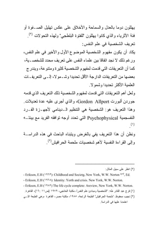 ‫ﻴﻬﻠﻠﻭﻥ ﺩﻭﻤﺎ ﺒﺎﻟﻌﺩل ﻭﺍﻟﺴﻤﺎﺤﺔ ﻭﺍﻷﺨﻼﻕ ﻋﻠﻰ ﻋﻜﺱ ﺘﻬﻠﻴل ﺍﻟﺼـﻔﻭﺓ ﺃﻭ‬
                                                ‫ﹰ‬
   ‫ﻓﺌﺔ ﺍﻷﺜﺭﻴﺎﺀ ﻭﺍﻟﺫﻱ ﻜﺎﻨﻭﺍ ﻴﻬﻠﻠﻭﻥ "ﻟﻠﻔﺘﻭﺓ ﺍﻟﺒﻠﻁﺠﻲ" ﻭﻟﻬﺫﻩ ﺍﻟﺘﺤﻭﻻﺕ )٢(.‬
                                               ‫ﺘﻌﺭﻴﻑ ﺍﻟﺸﺨﺼﻴﺔ ﻓﻲ ﻋﻠﻡ ﺍﻟﻨﻔﺱ:‬
‫ﻴﻜﺎﺩ ﺃﻥ ﻴﻜﻭﻥ ﻤﻔﻬﻭﻡ ﺍﻟﺸﺨﺼﻴﺔ ﺍﻟﻤﻭﻀﻭﻉ ﺍﻷﻭل ﻭﺍﻷﺨﻴﺭ ﻓﻲ ﻋﻠﻡ ﺍﻟﻨﻔﺱ،‬
‫ﻭﺭﻏﻡ ﺫﻟﻙ ﻻ ﻨﺠﺩ ﺍﺘﻔﺎﻗﺎ ﺒﻴﻥ ﻋﻠﻤﺎﺀ ﺍﻟﻨﻔﺱ ﻋﻠﻰ ﺘﻌﺭﻴﻑ ﻤﺤﺩﺩ ﻟﻠﺸﺨﺼـﻴﺔ،‬
                                         ‫ﹰ‬
  ‫ﻜﻤﺎ ﺃﻥ ﺍﻟﺘﻌﺭﻴﻔﺎﺕ ﺍﻟﺘﻲ ﻗﺩﻤﺕ ﻟﻤﻔﻬﻭﻡ ﺍﻟﺸﺨﺼﻴﺔ ﻜﺜﻴﺭﺓ ﻭﻤﺘﻨﻭﻋﺔ، ﻭﻴﻨﺩﺭﺝ‬
‫ﺒﻌﻀﻬﺎ ﻤﻥ ﺍﻟﺘﻌﺭﻴﻔﺎﺕ ﺍﻟﺩﺍﺭﺠﺔ ﺍﻷﻗل ﺘﺤﺩﻴﺩﺍ ﻭﺸـﻤﻭ ﹰ، ﺇﻟـﻰ ﺍﻟﺘﻌﺭﻴﻔـﺎﺕ‬
                 ‫ﻻ‬       ‫ﹰ‬
                                                     ‫ﺍﻟﻌﻠﻤﻴﺔ ﺍﻷﻜﺜﺭ ﺘﺤﺩﻴﺩﺍ ﻭﺸﻤﻭﻻ.‬
                                                      ‫ﹰ‬     ‫ﹰ‬
‫ﻭﻟﻌل ﺃﻫﻡ ﺍﻟﺘﻌﺭﻴﻔﺎﺕ ﺍﻟﺘﻲ ﻗﺩﻤﺕ ﻟﻤﻔﻬﻭﻡ ﺍﻟﺸﺨﺼﻴﺔ ﺫﻟﻙ ﺍﻟﺘﻌﺭﻴﻑ ﺍﻟﺫﻱ ﻗﺩﻤﻪ‬
‫ﺠﻭﺭﺩﻥ ﺃﻟﺒﻭﺭﺕ ‪ ،Gordon Allport‬ﻭﺍﻟﺫﻱ ﺃﺠﺭﻯ ﻋﻠﻴﻪ ﻋﺩﺓ ﺘﻌﺩﻴﻼﺕ.‬
‫ﻭﻫﺫﺍ ﺍﻟﺘﻌﺭﻴﻑ ﻫﻭ: ﺍﻟﺸﺨﺼﻴﺔ ﻫﻲ ﺍﻟﺘﻨﻅﻴﻡ ﺍﻟـﺩﻴﻨﺎﻤﻲ ﻷﺠﻬـﺯﺓ ﺍﻟﻔـﺭﺩ‬
‫ﺍﻟﻨﻔﺴﺠﻤﻴﺔ ‪ Psychophysical‬ﺍﻟﺘﻲ ﺘﺤﺩﺩ ﺃﻭﺠﻪ ﺘﻭﺍﻓﻘﻪ ﺍﻟﻔﺭﻴﺩ ﻤﻊ ﺒﻴﺌﺘـﻪ‬
                                                                                          ‫)١(.‬
‫ﻭﻨﻅﻥ ﺃﻥ ﻫﺫﺍ ﺍﻟﺘﻌﺭﻴﻑ ﻴﻔﻲ ﺒﺎﻟﻐﺭﺽ ﻭﻴﺘﺒﻨﺎﻩ ﺍﻟﺒﺎﺤﺙ ﻓﻲ ﻫﺫﻩ ﺍﻟﺩﺭﺍﺴـﺔ‬
                  ‫ﻭﺇﻟﻰ ﺍﻟﻘﺭﺍﺀﺓ ﺍﻟﻨﻔﺴﻴﺔ ﻷﻫﻡ ﺸﺨﺼﻴﺎﺕ ﻤﻠﺤﻤﺔ ﺍﻟﺤﺭﺍﻓﻴﺵ)٢(.‬




                                                                   ‫)٢( ﺍﻨﻅﺭ ﻋﻠﻰ ﺴﺒﻴل ﺍﻟﻤﺜﺎل:‬
‫.‪- Erikson, E.H (١٩٦٣): Childhood and Societg, New York, W.W. Norton ٢nd, Ed‬‬
‫.‪- Erikson, E.H (١٩٦٨): Identity: Yorth and crisis. New York, W.W. Norton‬‬
‫.‪- Erikson, E.H (١٩٨٢) The life cycle complete: Areview, New York, W.W. Norton‬‬
 ‫)١( ﻓﺭﺝ ﻋﺒﺩ ﺍﻟﻘﺎﺩﺭ ﻁﻪ: "ﺍﻟﺸﺨﺼﻴﺔ ﻭﻤﺒﺎﺩﺉ ﻋﻠﻡ ﺍﻟﻨﻔﺱ"، ﻤﻜﺘﺒﺔ ﺍﻟﺨﺎﻨﺠﻲ، ٩٧٩١ )ﺹ١١ :٦١(، ﺍﻟﻘﺎﻫﺭﺓ.‬
‫)٢( ﻨﺠﻴﺏ ﻤﺤﻔﻭﻅ: "ﻤﻠﺤﻤﺔ ﺍﻟﺤﺭﺍﻓﻴﺵ" ﺍﻟﻁﺒﻌﺔ ﺍﻟﺭﺍﺒﻌﺔ، ٥٨٩١، ﻤﻜﺘﺒﺔ ﻤﺼﺭ، ﺍﻟﻘﺎﻫﺭﺓ -ﻭﻫﻲ ﺍﻟﻁﺒﻌﺔ ﺍﻟﺘـﻲ‬
                                                              ‫ﺍﻋﺘﻤﺩﻨﺎ ﻋﻠﻴﻬﺎ ﻓﻲ ﺍﻟﺩﺭﺍﺴﺔ.‬
 