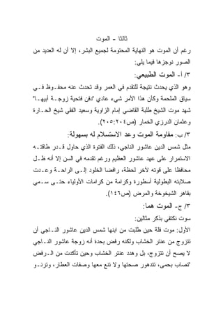 ‫ﺜﺎﻟﺜﺎ - ﺍﻟﻤﻭﺕ‬
                                 ‫ﹰ‬
‫ﺭﻏﻡ ﺃﻥ ﺍﻟﻤﻭﺕ ﻫﻭ ﺍﻟﻨﻬﺎﻴﺔ ﺍﻟﻤﺤﺘﻭﻤﺔ ﻟﺠﻤﻴﻊ ﺍﻟﺒﺸﺭ، ﺇﻻ ﺃﻥ ﻟﻪ ﺍﻟﻌﺩﻴﺩ ﻤﻥ‬
                                         ‫ﺍﻟﺼﻭﺭ ﻨﻭﺠﺯﻫﺎ ﻓﻴﻤﺎ ﻴﻠﻲ:‬
                                         ‫٣/ ﺃ- ﺍﻟﻤﻭﺕ ﺍﻟﻁﺒﻴﻌﻲ:‬
‫ﻭﻫﻭ ﺍﻟﺫﻱ ﻴﺤﺩﺙ ﻨﺘﻴﺠﺔ ﻟﻠﺘﻘﺩﻡ ﻓﻲ ﺍﻟﻌﻤﺭ ﻭﻗﺩ ﺘﺤﺩﺙ ﻋﻨﻪ ﻤﺤﻔـﻭﻅ ﻓـﻲ‬
‫ﺴﻴﺎﻕ ﺍﻟﻤﻠﺤﻤﺔ ﻭﻜﺄﻥ ﻫﺫﺍ ﺍﻷﻤﺭ ﺸﻲﺀ ﻋﺎﺩﻱ "ﺩﻓﻥ ﻓﺘﺤﻴﺔ ﺯﻭﺠـﺔ ﺃﺒﻴﻬـﺎ"‬
‫ﺸﻬﺩ ﻤﻭﺕ ﺍﻟﺸﻴﺦ ﻁﻠﺒﺔ ﺍﻟﻘﺎﻀﻲ ﺇﻤﺎﻡ ﺍﻟﺯﺍﻭﻴﺔ ﻭﺴﻌﻴﺩ ﺍﻟﻔﻘﻲ ﺸﻴﺦ ﺍﻟﺤـﺎﺭﺓ‬
                          ‫ﻭﻋﺜﻤﺎﻥ ﺍﻟﺩﺭﺯﻱ ﺍﻟﺨﻤﺎﺭ )ﺹ٤٠٢:٥٠٢(.‬
             ‫٣/ ﺏ: ﻤﻘﺎﻭﻤﺔ ﺍﻟﻤﻭﺕ ﻭﻋﺩ ﺍﻻﺴﺘﺴﻼﻡ ﻟﻪ ﺒﺴﻬﻭﻟﺔ:‬
‫ﻤﺜل ﺸﻤﺱ ﺍﻟﺩﻴﻥ ﻋﺎﺸﻭﺭ ﺍﻟﻨﺎﺠﻲ، ﺫﻟﻙ ﺍﻟﻔﺘﻭﺓ ﺍﻟﺫﻱ ﺤﺎﻭل ﻗـﺩﺭ ﻁﺎﻗﺘـﻪ‬
‫ﺍﻻﺴﺘﻤﺭﺍﺭ ﻋﻠﻰ ﻋﻬﺩ ﻋﺎﺸﻭﺭ ﺍﻟﻌﻅﻴﻡ ﻭﺭﻏﻡ ﺘﻘﺩﻤﻪ ﻓﻲ ﺍﻟﺴﻥ ﺇﻻ ﺃﻨﻪ ﻅـل‬
‫ﻤﺤﺎﻓﻅﺎ ﻋﻠﻰ ﻗﻭﺘﻪ ﻵﺨﺭ ﻟﺤﻅﺔ، ﺭﺍﻓﻀﺎ ﺍﻟﺨﻠﻭﺩ ﺇﻟـﻰ ﺍﻟﺭﺍﺤـﺔ ﻭﻋـﺩﺕ‬
                          ‫ﹰ‬                        ‫ﹰ‬
‫ﺼﻼﺒﺘﻪ ﺍﻟﺒﻁﻭﻟﻴﺔ ﺃﺴﻁﻭﺭﺓ ﻭﻜﺭﺍﻤﺔ ﻤﻥ ﻜﺭﺍﻤﺎﺕ ﺍﻷﻭﻟﻴﺎﺀ ﺤﺘـﻰ ﺴـﻤﻲ‬
                             ‫ﺒﻘﺎﻫﺭ ﺍﻟﺸﻴﺨﻭﺨﺔ ﻭﺍﻟﻤﺭﺽ )ﺹ٦٤١(.‬
                                            ‫٣/ ﺝ- ﺍﻟﻤﻭﺕ ﻫﻤﺎ:‬
                                             ‫ﹰ‬
                                         ‫ﺴﻭﺕ ﻨﻜﺘﻔﻲ ﺒﺫﻜﺭ ﻤﺜﺎﻟﻴﻥ:‬
‫ﺍﻷﻭل: ﻤﻭﺕ ﻓﻠﺔ ﺤﻴﻥ ﻁﻠﺒﺕ ﻤﻥ ﺍﺒﻨﻬﺎ ﺸﻤﺱ ﺍﻟﺩﻴﻥ ﻋﺎﺸﻭﺭ ﺍﻟﻨـﺎﺠﻲ ﺃﻥ‬
‫ﺘﺘﺯﻭﺝ ﻤﻥ ﻋﻨﺘﺭ ﺍﻟﺨﺸﺎﺏ ﻭﻟﻜﻨﻪ ﺭﻓﺽ ﺒﺤﺩﺓ ﺃﻨﻪ ﺯﻭﺠﺔ ﻋﺎﺸﻭﺭ ﺍﻟﻨـﺎﺠﻲ‬
‫ﻻ ﻴﺼﺢ ﺃﻥ ﺘﺘﺯﻭﺝ، ﺒل ﻭﻫﺩﺩ ﻋﻨﺘﺭ ﺍﻟﺨﺸﺎﺏ ﻭﺤﻴﻥ ﺘﺄﻜﺩﺕ ﻤﻥ ﺍﻟـﺭﻓﺽ‬
‫"ﺘﺼﺎﺏ ﺒﺤﻤﻰ، ﺘﺘﺩﻫﻭﺭ ﺼﺤﺘﻬﺎ ﻭﻻ ﺘﻨﻊ ﻤﻌﻬﺎ ﻭﺼﻔﺎﺕ ﺍﻟﻌﻁﺎﺭ، ﻭﺘﺭﻨـﻭ‬
 