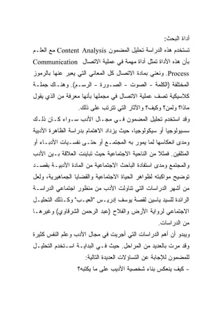 ‫ﺃﺩﺍﺓ ﺍﻟﺒﺤﺙ:‬
‫ﺘﺴﺘﺨﺩﻡ ﻫﺫﻩ ﺍﻟﺩﺭﺍﺴﺔ ﺘﺤﻠﻴل ﺍﻟﻤﻀﻤﻭﻥ ‪ Content Analysis‬ﻤﻊ ﺍﻟﻌﻠـﻡ‬
‫ﺒﺄﻥ ﻫﺫﻩ ﺍﻷﺩﺍﺓ ﺘﻤﺜل ﺃﺩﺍﺓ ﻤﻬﻤﺔ ﻓﻲ ﻋﻤﻠﻴﺔ ﺍﻻﺘﺼﺎل ‪Communication‬‬
‫‪ .Process‬ﻭﻨﻌﻨﻲ ﺒﻤﺎﺩﺓ ﺍﻻﺘﺼﺎل ﻜل ﺍﻟﻤﻌﺎﻨﻲ ﺍﻟﺘﻲ ﻴﻌﺒﺭ ﻋﻨﻬﺎ ﺒﺎﻟﺭﻤﻭﺯ‬
‫ﺍﻟﻤﺨﺘﻠﻔﺔ )ﺍﻟﻜﻠﻤﺔ - ﺍﻟﺼﻭﺕ - ﺍﻟﺼـﻭﺭﺓ - ﺍﻟﺭﺴـﻡ(. ﻭﻫﻨـﺎﻙ ﺠﻤﻠـﺔ‬
‫ﻜﻼﺴﻴﻜﻴﺔ ﺘﺼﻑ ﻋﻤﻠﻴﺔ ﺍﻻﺘﺼﺎل ﻓﻲ ﻤﺠﻤﻠﻬﺎ ﺒﺄﻨﻬﺎ ﻤﻌﺭﻓﺔ ﻤﻥ ﺍﻟﺫﻱ ﻴﻘﻭل‬
                  ‫ﻤﺎﺫﺍ؟ ﻭﻟﻤﻥ؟ ﻭﻜﻴﻑ؟ ﻭﺍﻵﺜﺎﺭ ﺍﻟﺘﻲ ﺘﺘﺭﺘﺏ ﻋﻠﻰ ﺫﻟﻙ.‬
‫ﻭﻗﺩ ﺍﺴﺘﺨﺩﻡ ﺘﺤﻠﻴل ﺍﻟﻤﻀﻤﻭﻥ ﻓـﻲ ﻤﺠـﺎل ﺍﻷﺩﺏ ﺴـﻭﺍﺀ ﻜـﺎﻥ ﺫﻟـﻙ‬
‫ﺴﺴﻴﻭﻟﻭﺠﻴﺎ ﺃﻭ ﺴﻴﻜﻭﻟﻭﺠﻴﹰ، ﺤﻴﺙ ﻴﺯﺩﺍﺩ ﺍﻻﻫﺘﻤﺎﻡ ﺒﺩﺭﺍﺴﺔ ﺍﻟﻅﺎﻫﺭﺓ ﺍﻷﺩﺒﻴﺔ‬
                                         ‫ﺎ‬            ‫ﹰ‬
‫ﻭﻤﺩﻯ ﺍﻨﻌﻜﺎﺴﻬﺎ ﻟﻤﺎ ﻴﻤﻭﺭ ﺒﻪ ﺍﻟﻤﺠﺘﻤـﻊ ﺃﻭ ﺤﺘـﻰ ﻨﻔﺴـﻴﺎﺕ ﺍﻷﺩﺒـﺎﺀ ﺃﻭ‬
‫ﺍﻟﻤﺘﻠﻘﻴﻥ. ﻓﻤﺜﻼ ﻤﻥ ﺍﻟﻨﺎﺤﻴﺔ ﺍﻻﺠﺘﻤﺎﻋﻴﺔ ﺤﻴﺙ ﺘﺒﺎﻴﻨﺕ ﺍﻟﻌﻼﻗﺔ ﺒـﻴﻥ ﺍﻷﺩﺏ‬
                                                 ‫ﹰ‬
‫ﻭﺍﻟﻤﺠﺘﻤﻊ ﻭﻤﺩﻯ ﺍﺴﺘﻔﺎﺩﺓ ﺍﻟﺒﺎﺤﺙ ﺍﻻﺠﺘﻤﺎﻋﻴﺔ ﻤﻥ ﺍﻟﻤﺎﺩﺓ ﺍﻷﺩﺒﻴـﺔ ﺒﻘﺼـﺩ‬
‫ﺘﻭﻀﻴﺢ ﻤﻭﺍﻜﺒﺘﻪ ﻟﻅﻭﺍﻫﺭ ﺍﻟﺤﻴﺎﺓ ﺍﻻﺠﺘﻤﺎﻋﻴﺔ ﻭﺍﻟﻘﻀﺎﻴﺎ ﺍﻟﺠﻤﺎﻫﻴﺭﻴﺔ، ﻭﻟﻌل‬
‫ﻤﻥ ﺃﺸﻬﺭ ﺍﻟﺩﺭﺍﺴﺎﺕ ﺍﻟﺘﻲ ﺘﻨﺎﻭﻟﺕ ﺍﻷﺩﺏ ﻤﻥ ﻤﻨﻅﻭﺭ ﺍﺠﺘﻤﺎﻋﻲ ﺍﻟﺩﺭﺍﺴـﺔ‬
‫ﺍﻟﺭﺍﺌﺩﺓ ﻟﻠﺴﻴﺩ ﻴﺎﺴﻴﻥ ﻟﻘﺼﺔ ﻴﻭﺴﻑ ﺇﺩﺭﻴـﺱ "ﺍﻟﻌﻴـﺏ" ﻭﻜـﺫﻟﻙ ﺍﻟﺘﺤﻠﻴـل‬
‫ﺍﻻﺠﺘﻤﺎﻋﻲ ﻟﺭﻭﺍﻴﺔ ﺍﻷﺭﺽ ﻭﺍﻟﻔﻼﺡ )ﻋﺒﺩ ﺍﻟﺭﺤﻤﻥ ﺍﻟﺸﺭﻗﺎﻭﻱ( ﻭﻏﻴﺭﻫـﺎ‬
                                                   ‫ﻤﻥ ﺍﻟﺩﺭﺍﺴﺎﺕ.‬
‫ﻭﻴﺒﺩﻭ ﺃﻥ ﺃﻫﻡ ﺍﻟﺩﺭﺍﺴﺎﺕ ﺍﻟﺘﻲ ﺃﺠﺭﻴﺕ ﻓﻲ ﻤﺠﺎل ﺍﻷﺩﺏ ﻭﻋﻠﻡ ﺍﻟﻨﻔﺱ ﻜﺜﻴﺭﺓ‬
‫ﻭﻗﺩ ﻤﺭﺕ ﺒﺎﻟﻌﺩﻴﺩ ﻤﻥ ﺍﻟﻤﺭﺍﺤل. ﺤﻴﺙ ﻓـﻲ ﺍﻟﺒﺩﺍﻴـﺔ ﺍﺴـﺘﺨﺩﻡ ﺍﻟﺘﺤﻠﻴـل‬
                     ‫ﻟﻠﻤﻀﻤﻭﻥ ﻟﻺﺠﺎﺒﺔ ﻋﻥ ﺍﻟﺘﺴﺎﺅﻻﺕ ﺍﻟﻌﺩﻴﺩﺓ ﺍﻟﺘﺎﻟﻴﺔ:‬
                  ‫- ﻜﻴﻑ ﻴﻨﻌﻜﺱ ﺒﻨﺎﺀ ﺸﺨﺼﻴﺔ ﺍﻷﺩﻴﺏ ﻋﻠﻰ ﻤﺎ ﻴﻜﺘﺒﻪ؟‬
 