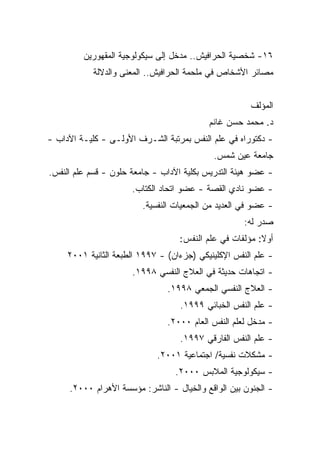 ‫٦١- ﺸﺨﺼﻴﺔ ﺍﻟﺤﺭﺍﻓﻴﺵ.. ﻤﺩﺨل ﺇﻟﻰ ﺴﻴﻜﻭﻟﻭﺠﻴﺔ ﺍﻟﻤﻘﻬﻭﺭﻴﻥ‬
            ‫ﻤﺼﺎﺌﺭ ﺍﻷﺸﺨﺎﺹ ﻓﻲ ﻤﻠﺤﻤﺔ ﺍﻟﺤﺭﺍﻓﻴﺵ.. ﺍﻟﻤﻌﻨﻰ ﻭﺍﻟﺩﻻﻟﺔ‬


                                                      ‫ﺍﻟﻤﺅﻟﻑ‬
                                           ‫ﺩ. ﻤﺤﻤﺩ ﺤﺴﻥ ﻏﺎﻨﻡ‬
‫- ﺩﻜﺘﻭﺭﺍﻩ ﻓﻲ ﻋﻠﻡ ﺍﻟﻨﻔﺱ ﺒﻤﺭﺘﺒﺔ ﺍﻟﺸـﺭﻑ ﺍﻷﻭﻟـﻰ - ﻜﻠﻴـﺔ ﺍﻵﺩﺍﺏ -‬
                                            ‫ﺠﺎﻤﻌﺔ ﻋﻴﻥ ﺸﻤﺱ.‬
‫- ﻋﻀﻭ ﻫﻴﺌﺔ ﺍﻟﺘﺩﺭﻴﺱ ﺒﻜﻠﻴﺔ ﺍﻵﺩﺍﺏ - ﺠﺎﻤﻌﺔ ﺤﻠﻭﻥ - ﻗﺴﻡ ﻋﻠﻡ ﺍﻟﻨﻔﺱ.‬
                      ‫- ﻋﻀﻭ ﻨﺎﺩﻱ ﺍﻟﻘﺼﺔ - ﻋﻀﻭ ﺍﺘﺤﺎﺩ ﺍﻟﻜﺘﺎﺏ.‬
                         ‫- ﻋﻀﻭ ﻓﻲ ﺍﻟﻌﺩﻴﺩ ﻤﻥ ﺍﻟﺠﻤﻌﻴﺎﺕ ﺍﻟﻨﻔﺴﻴﺔ.‬
                                                     ‫ﺼﺩﺭ ﻟﻪ:‬
                                   ‫ﺃﻭﻻ: ﻤﺅﻟﻔﺎﺕ ﻓﻲ ﻋﻠﻡ ﺍﻟﻨﻔﺱ:‬
                                                         ‫ﹰ‬
     ‫- ﻋﻠﻡ ﺍﻟﻨﻔﺱ ﺍﻹﻜﻠﻴﻨﻴﻜﻲ )ﺠﺯﺀﺍﻥ( - ٧٩٩١ ﺍﻟﻁﺒﻌﺔ ﺍﻟﺜﺎﻨﻴﺔ ١٠٠٢‬
                      ‫- ﺍﺘﺠﺎﻫﺎﺕ ﺤﺩﻴﺜﺔ ﻓﻲ ﺍﻟﻌﻼﺝ ﺍﻟﻨﻔﺴﻲ ٨٩٩١.‬
                                ‫- ﺍﻟﻌﻼﺝ ﺍﻟﻨﻔﺴﻲ ﺍﻟﺠﻤﻌﻲ ٨٩٩١.‬
                                   ‫- ﻋﻠﻡ ﺍﻟﻨﻔﺱ ﺍﻟﺨﺒﺎﺌﻲ ٩٩٩١.‬
                                ‫- ﻤﺩﺨل ﻟﻌﻠﻡ ﺍﻟﻨﻔﺱ ﺍﻟﻌﺎﻡ ٠٠٠٢.‬
                                   ‫- ﻋﻠﻡ ﺍﻟﻨﻔﺱ ﺍﻟﻔﺎﺭﻗﻲ ٧٩٩١.‬
                             ‫- ﻤﺸﻜﻼﺕ ﻨﻔﺴﻴﺔ/ ﺍﺠﺘﻤﺎﻋﻴﺔ ١٠٠٢.‬
                                  ‫- ﺴﻴﻜﻭﻟﻭﺠﻴﺔ ﺍﻟﻤﻼﺒﺱ ٠٠٠٢.‬
     ‫- ﺍﻟﺠﻨﻭﻥ ﺒﻴﻥ ﺍﻟﻭﺍﻗﻊ ﻭﺍﻟﺨﻴﺎل - ﺍﻟﻨﺎﺸﺭ: ﻤﺅﺴﺴﺔ ﺍﻷﻫﺭﺍﻡ ٠٠٠٢.‬
 