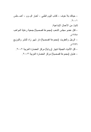 ‫- ﺤﻴﺎﺘﻙ ﺒﻼ ﺨﻭﻑ - ﻜﺘﺎﺏ ﺍﻟﻴﻭﻡ ﺍﻟﻁﺒﻲ - ﺃﺨﺒﺎﺭ ﺍﻟﻴـﻭﻡ - ﺃﻏﺴـﻁﺱ‬
                                                       ‫١٠٠٢.‬
                                     ‫ﺜﺎﻨﻴﺎ: ﻤﻥ ﺍﻷﻋﻤﺎل ﺍﻹﺒﺩﺍﻋﻴﺔ:‬
                                                          ‫ﹰ‬
‫- ﻗﺘل ﻋﻀﻭ ﻤﺠﻠﺱ ﺍﻟﺸﻌﺏ )ﻤﺠﻤﻭﻋﺔ ﻗﺼﺼﻴﺔ( ﺠﻤﻌﻴﺔ ﺭﻋﺎﻴﺔ ﺍﻟﻤﻭﺍﻫﺏ‬
                                                      ‫٥٩٩١ﻡ.‬
‫- ﺍﻟﺭﺠل ﻭﺍﻟﻌﻔﺭﻴﺕ )ﻤﺠﻤﻭﻋﺔ ﻗﺼﺼﻴﺔ( ﺩﺍﺭ ﺸﻬﺭ ﺯﺍﺩ ﻟﻠﻨﺸﺭ ﻭﺍﻟﺘﻭﺯﻴﻊ‬
                                                      ‫٦٩٩١ﻡ.‬
  ‫- ﻜل ﺍﻷﺸﻴﺎﺀ ﺍﻟﺠﻤﻴﻠﺔ ﺘﻨﻬﺎﺭ )ﺭﻭﺍﻴﺔ( ﻤﺭﻜﺯ ﺍﻟﺤﻀﺎﺭﺓ ﺍﻟﻌﺭﺒﻴﺔ ٢٠٠٢.‬
        ‫- ﻫﺫﻴﺎﻥ )ﻤﺠﻤﻭﻋﺔ ﻗﺼﺼﻴﺔ( ﻤﺭﻜﺯ ﺍﻟﺤﻀﺎﺭﺓ ﺍﻟﻌﺭﺒﻴﺔ ٣٠٠٢.‬
 