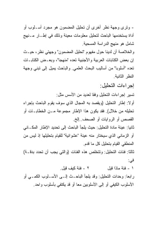 ‫- ﻭﺘﺭﻯ ﻭﺠﻬﺔ ﻨﻅﺭ ﺃﺨﺭﻯ ﺃﻥ ﺘﺤﻠﻴل ﺍﻟﻤﻀﻤﻭﻥ ﻫﻭ ﻤﺠﺭﺩ ﺃﺴـﻠﻭﺏ ﺃﻭ‬
‫ﺃﺩﺍﺓ ﻴﺴﺘﺨﺩﻤﻬﺎ ﺍﻟﺒﺎﺤﺙ ﻟﺘﺤﻠﻴل ﻤﻌﻠﻭﻤﺎﺕ ﻤﻌﻴﻨﺔ ﻭﺫﻟﻙ ﻓﻲ ﺇﻁـﺎﺭ ﻤـﻨﻬﺞ‬
                                   ‫ﺸﺎﻤل ﻫﻭ ﻤﻨﻬﺞ ﺍﻟﺩﺭﺍﺴﺔ ﺍﻟﻤﺴﺤﻴﺔ.‬
‫ﻭﺍﻟﺨﻼﺼﺔ ﺃﻥ ﻟﺩﻴﻨﺎ ﺤﻭل ﻤﻔﻬﻭﻡ "ﺘﺤﻠﻴل ﺍﻟﻤﻀﻤﻭﻥ" ﻭﺠﻬﺘﻲ ﻨﻅﺭ، ﺤﻴـﺙ‬
‫ﺇﻥ ﺒﻌﺽ ﺍﻟﻜﺘﺎﺒﺎﺕ ﺍﻟﻌﺭﺒﻴﺔ ﻭﺍﻷﺠﻨﺒﻴﺔ ﺘﻌﺩﻩ "ﻤﻨﻬﺠﺎ"، ﻭﺒﻌـﺽ ﺍﻟﻜﺘﺎﺒـﺎﺕ‬
                  ‫ﹰ‬
‫ﺘﻌﺩﻩ "ﺃﺴﻠﻭﺒﺎ" ﻤﻥ ﺃﺴﺎﻟﻴﺏ ﺍﻟﺒﺤﺙ ﺍﻟﻌﻠﻤﻲ. ﻭﺍﻟﺒﺎﺤﺙ ﻴﻤﻴل ﺇﻟﻰ ﺘﺒﻨﻲ ﻭﺠﻬﺔ‬
                                                    ‫ﹰ‬
                                                       ‫ﺍﻟﻨﻅﺭ ﺍﻟﺜﺎﻨﻴﺔ.‬
                                              ‫ﺇﺠﺭﺍﺀﺍﺕ ﺍﻟﺘﺤﻠﻴل:‬
                   ‫ﺘﺴﻴﺭ ﺇﺠﺭﺍﺀﺍﺕ ﺍﻟﺘﺤﻠﻴل ﻭﻓﻘﺎ ﻟﻌﺩﻴﺩ ﻤﻥ ﺍﻷﺴﺱ ﻤﺜل:‬
                                      ‫ﹰ‬
‫ﺃﻭﻻ: ﺇﻁﺎﺭ ﺍﻟﺘﺤﻠﻴل )ﻭﻴﻘﺼﺩ ﺒﻪ ﺍﻟﻤﺠﺎل ﺍﻟﺫﻱ ﺴﻭﻑ ﻴﻘﻭﻡ ﺍﻟﺒﺎﺤﺙ ﺒﺈﺠﺭﺍﺀ‬
                                                           ‫ﹰ‬
‫ﺘﺤﻠﻴﻠﻪ ﻤﻥ ﺨﻼل(. ﻓﻘﺩ ﻴﻜﻭﻥ ﻫﺫﺍ ﺍﻹﻁﺎﺭ ﻤﺠﻤﻭﻋﺔ ﻤـﻥ ﺍﻟﺨﻁﺎﺒـﺎﺕ ﺃﻭ‬
                              ‫ﺍﻟﻘﺼﺹ ﺃﻭ ﺍﻟﺭﻭﺍﻴﺎﺕ ﺃﻭ ﺍﻟﺼﺤﻑ..ﺇﻟﺦ.‬
‫ﺜﺎﻨﻴﺎ: ﻋﻴﻨﺔ ﻤﺎﺩﺓ ﺍﻟﺘﺤﻠﻴل: ﺤﻴﺙ ﻴﻠﺠﺄ ﺍﻟﺒﺎﺤﺙ ﺇﻟﻰ ﺘﺤﺩﻴﺩ ﺍﻹﻁﺎﺭ ﺍﻟﻤﻜـﺎﻨﻲ‬
                                                             ‫ﹰ‬
‫ﺃﻭ ﺍﻟﺯﻤﺎﻨﻲ ﺍﻟﺫﻱ ﺴﻴﺨﺘﺎﺭ ﻤﻨﻪ ﻋﻴﻨﺔ "ﻋﺸﻭﺍﺌﻴﺔ" ﻟﻠﻘﻴﺎﻡ ﺒﺘﺤﻠﻴﻠﻬﺎ ﺇﺫ ﻟﻴﺱ ﻤﻥ‬
                                    ‫ﺍﻟﻤﻨﻁﻘﻲ ﺍﻟﻘﻴﺎﻡ ﺒﺘﺤﻠﻴل ﻜل ﻤﺎ ﻗﺩﻡ.‬
‫ﺜﺎﻟﺜﺎ: ﻓﺌﺎﺕ ﺍﻟﺘﺤﻠﻴل: ﻭﺘﺘﺨﻠﺹ ﻫﺫﻩ ﺍﻟﻔﺌﺎﺕ )ﻭﺍﻟﺘﻲ ﻴﺠﺏ ﺃﻥ ﺘﺤﺩﺩ ﺒﺩﻗـﺔ(‬
                                                           ‫ﹰ‬
                                                                ‫ﻓﻲ:‬
                      ‫٢ - ﻓﺌﺔ ﻜﻴﻑ ﻗﻴل.‬             ‫١ - ﻓﺌﺔ ﻤﺎﺫﺍ ﻗﻴل‬
‫ﺭﺍﺒﻌﺎ: ﻭﺤﺩﺍﺕ ﺍﻟﺘﺤﻠﻴل: ﻭﻗﺩ ﻴﻠﺠﺄ ﺍﻟﺒﺎﺤـﺙ ﺇﻟـﻰ ﺍﻷﺴـﻠﻭﺏ ﺍﻟﻜﻤـﻲ ﺃﻭ‬
                                                        ‫ﹰ‬
      ‫ﺍﻷﺴﻠﻭﺏ ﺍﻟﻜﻴﻔﻲ ﺃﻭ ﺇﻟﻰ ﺍﻷﺴﻠﻭﺒﻴﻥ ﻤﻌﺎ ﺃﻭ ﻗﺩ ﻴﻜﺘﻔﻲ ﺒﺄﺴﻠﻭﺏ ﻭﺍﺤﺩ.‬
                               ‫ﹰ‬
 