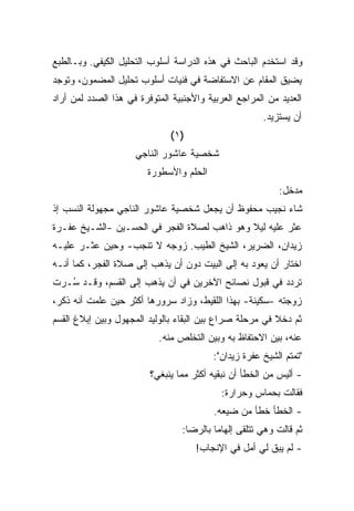 ‫ﻭﻗﺩ ﺍﺴﺘﺨﺩﻡ ﺍﻟﺒﺎﺤﺙ ﻓﻲ ﻫﺫﻩ ﺍﻟﺩﺭﺍﺴﺔ ﺃﺴﻠﻭﺏ ﺍﻟﺘﺤﻠﻴل ﺍﻟﻜﻴﻔﻲ. ﻭﺒـﺎﻟﻁﺒﻊ‬
‫ﻴﻀﻴﻕ ﺍﻟﻤﻘﺎﻡ ﻋﻥ ﺍﻻﺴﺘﻔﺎﻀﺔ ﻓﻲ ﻓﻨﻴﺎﺕ ﺃﺴﻠﻭﺏ ﺘﺤﻠﻴل ﺍﻟﻤﻀﻤﻭﻥ، ﻭﺘﻭﺠﺩ‬
‫ﺍﻟﻌﺩﻴﺩ ﻤﻥ ﺍﻟﻤﺭﺍﺠﻊ ﺍﻟﻌﺭﺒﻴﺔ ﻭﺍﻷﺠﻨﺒﻴﺔ ﺍﻟﻤﺘﻭﻓﺭﺓ ﻓﻲ ﻫﺫﺍ ﺍﻟﺼﺩﺩ ﻟﻤﻥ ﺃﺭﺍﺩ‬
                                                      ‫ﺃﻥ ﻴﺴﺘﺯﻴﺩ.‬
                              ‫)١(‬
                     ‫ﺸﺨﺼﻴﺔ ﻋﺎﺸﻭﺭ ﺍﻟﻨﺎﺠﻲ‬
                        ‫ﺍﻟﺤﻠﻡ ﻭﺍﻷﺴﻁﻭﺭﺓ‬
                                                           ‫ﻤﺩﺨل:‬
‫ﺸﺎﺀ ﻨﺠﻴﺏ ﻤﺤﻔﻭﻅ ﺃﻥ ﻴﺠﻌل ﺸﺨﺼﻴﺔ ﻋﺎﺸﻭﺭ ﺍﻟﻨﺎﺠﻲ ﻤﺠﻬﻭﻟﺔ ﺍﻟﻨﺴﺏ ﺇﺫ‬
‫ﻋﺜﺭ ﻋﻠﻴﻪ ﻟﻴﻼ ﻭﻫﻭ ﺫﺍﻫﺏ ﻟﺼﻼﺓ ﺍﻟﻔﺠﺭ ﻓﻲ ﺍﻟﺤﺴـﻴﻥ -ﺍﻟﺸـﻴﺦ ﻋﻔـﺭﺓ‬
                                             ‫ﹰ‬
‫ﺯﻴﺩﺍﻥ، ﺍﻟﻀﺭﻴﺭ، ﺍﻟﺸﻴﺦ ﺍﻟﻁﻴﺏ. ﺯﻭﺠﻪ ﻻ ﺘﻨﺠﺏ- ﻭﺤﻴﻥ ﻋﺜـﺭ ﻋﻠﻴـﻪ‬
‫ﺍﺨﺘﺎﺭ ﺃﻥ ﻴﻌﻭﺩ ﺒﻪ ﺇﻟﻰ ﺍﻟﺒﻴﺕ ﺩﻭﻥ ﺃﻥ ﻴﺫﻫﺏ ﺇﻟﻰ ﺼﻼﺓ ﺍﻟﻔﺠﺭ، ﻜﻤﺎ ﺃﻨـﻪ‬
‫ﺘﺭﺩﺩ ﻓﻲ ﻗﺒﻭل ﻨﺼﺎﺌﺢ ﺍﻵﺨﺭﻴﻥ ﻓﻲ ﺃﻥ ﻴﺫﻫﺏ ﺇﻟﻰ ﺍﻟﻘﺴﻡ، ﻭﻗـﺩ ُـﺭﺕ‬
   ‫ﺴ‬
‫ﺯﻭﺠﺘﻪ -ﺴﻜﻴﻨﺔ- ﺒﻬﺫﺍ ﺍﻟﻠﻘﻴﻁ، ﻭﺯﺍﺩ ﺴﺭﻭﺭﻫﺎ ﺃﻜﺜﺭ ﺤﻴﻥ ﻋﻠﻤﺕ ﺃﻨﻪ ﺫﻜﺭ،‬
‫ﺜﻡ ﺩﺨﻼ ﻓﻲ ﻤﺭﺤﻠﺔ ﺼﺭﺍﻉ ﺒﻴﻥ ﺍﻟﺒﻘﺎﺀ ﺒﺎﻟﻭﻟﻴﺩ ﺍﻟﻤﺠﻬﻭل ﻭﺒﻴﻥ ﺇﺒﻼﻍ ﺍﻟﻘﺴﻡ‬
                           ‫ﻋﻨﻪ، ﺒﻴﻥ ﺍﻻﺤﺘﻔﺎﻅ ﺒﻪ ﻭﺒﻴﻥ ﺍﻟﺘﺨﻠﺹ ﻤﻨﻪ.‬
                                         ‫"ﺘﻤﺘﻡ ﺍﻟﺸﻴﺦ ﻋﻔﺭﺓ ﺯﻴﺩﺍﻥ":‬
                         ‫- ﺃﻟﻴﺱ ﻤﻥ ﺍﻟﺨﻁﺄ ﺃﻥ ﻨﺒﻘﻴﻪ ﺃﻜﺜﺭ ﻤﻤﺎ ﻴﻨﺒﻐﻲ؟‬
                                            ‫ﻓﻘﺎﻟﺕ ﺒﺤﻤﺎﺱ ﻭﺤﺭﺍﺭﺓ:‬
                                          ‫- ﺍﻟﺨﻁﺄ ﺨﻁﺄ ﻤﻥ ﻀﻴﻌﻪ.‬
                                 ‫ﺜﻡ ﻗﺎﻟﺕ ﻭﻫﻲ ﺘﺘﻠﻘﻰ ﺇﻟﻬﺎﻤﺎ ﺒﺎﻟﺭﻀﺎ:‬
                                         ‫ﹰ‬
                                     ‫- ﻟﻡ ﻴﺒﻕ ﻟﻲ ﺃﻤل ﻓﻲ ﺍﻹﻨﺠﺎﺏ!‬
 