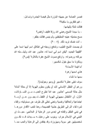 ‫ﻓﺤﺴﺭ ﺍﻟﻌﻤﺎﻤﺔ ﻋﻥ ﺠﺒﻬﺘﻪ ﺍﻟﺒﺎﺭﺯﺓ ﻤﺜل ﻗﺒﻀﺔ ﺍﻟﺠﻨﺩﺭﺓ ﻭﺘﺴﺎﺀل:‬
                                           ‫- ﻓﻴﻡ ﺘﻔﻜﺭﻴﻥ ﻴﺎ ﺴﻜﻴﻨﺔ؟‬
                                               ‫ﻓﻘﺎﻟﺕ ﺜﻤﻠﺔ ﺒﺈﻟﻬﺎﻤﻬﺎ:‬
                     ‫- ﻴﺎ ﺴﻴﺩﻨﺎ ﺍﻟﺸﻴﺦ ﻭﻫﺒﻨﻲ ﺍﷲ ﺭﺯﻗﺎ ﻓﻜﻴﻑ ﺃﺭﻓﺽ؟‬
                                ‫ﹰ‬
                 ‫ﻤﺴﺢ ﺒﻤﻨﺩﻴﻠﻪ ﻋﻴﻨﻴﻪ ﺍﻟﻤﻁﺒﻘﺘﻴﻥ ﻭﻟﻡ ﻴﻨﺒﺱ ﻓﻘﺎﻟﺕ ﺒﻅﻔﺭ:‬
                                   ‫- ﺃﻨﺕ ﻨﻔﺴﻙ ﺘﺭﻴﺩ ﺫﻟﻙ. )٨ : ٩(‬
‫ﺜﻡ ﻴﺼﻤﺕ ﺍﻟﺸﻴﺦ ﺍﻟﻁﻴﺏ، ﻭﺘﻨﺩﻓﻊ ﺯﻭﺠﺘﻪ ﻓﻲ ﺇﻁﻼﻕ ﺍﺴﻡ ﺃﺒﻴﻬﺎ ﺍﺴﻤﺎ ﻋﻠﻰ‬
    ‫ﹰ‬
‫"ﺍﻟﻠﻘﻴﻁ" ﺍﻟﺠﺩﻴﺩ: "ﻟﻴﻜﻥ ﺍﺴﻡ ﺃﺒﻲ ﺍﺴﻤﺎ ﻟﻪ، ﻋﺎﺸﻭﺭ ﻋﺒﺩ ﺍﷲ، ﻭﻟﻴﺸـﻤﻠﻪ ﺍﷲ‬
                              ‫ﹰ‬
       ‫ﺒﺒﺭﻜﺘﻪ ﻭﺭﻀﻭﺍﻨﻪ. ﻭﺍﺭﺘﻔﻊ ﺼﻭﺕ ﺍﻟﺸﻴﺦ ﻋﻔﺭﺓ ﺒﺎﻟﺘﻼﻭﺓ" )ﺹ٩(.‬
                                    ‫ﻭﻴﺫﻜﺭﻨﺎ ﻤﺎ ﺴﺒﻕ ﺒﻘﻭل ﺸﻜﺴﺒﻴﺭ:‬
                                                 ‫"ﻤﺎ ﻗﻴﻤﺔ ﺍﻷﺴﻤﺎﺀ؟‬
                                                 ‫ﻫﺫﻱ ﺍﺴﻤﻬﺎ ﺯﻫﺭﺓ‬
                                                     ‫ﺴﻤﻬﺎ ﻤﺎ ﺘﺸﺎﺀ‬
                     ‫ﺴﻭﻑ ﺘﺒﻘﻰ ﻋﻁﺭﺓ" ﺸﻜﺴﺒﻴﺭ )ﺭﻭﻤﻴﻭ ﻭﺠﻭﻟﻴﺕ(".‬
‫ﻭﺭﻏﻡ ﺃﻥ ﺍﻟﻁﻔل ﺍﻹﻨﺴﺎﻨﻲ ﻻﺒﺩ ﺃﻥ ﻴﻜﻭﻥ ﻤﻌﻠﻭﻡ ﺍﻟﻬﻭﻴﺔ ﺇﻻ ﺃﻥ ﺤﺎﻟﺔ "ﺸﺎﺫﺓ"‬
‫ﻤﺜل ﺤﺎﻟﺔ ﺍﻟﻤﺴﻤﻰ "ﻋﺎﺸﻭﺭ ﻋﺒﺩ ﺍﷲ" ﺘﻁﺭﺡ ﺍﻟﻌﺩﻴـﺩ ﻤـﻥ ﺍﻟﺘﺴـﺎﺅﻻﺕ،‬
‫ﺍﻷﻭل: ﺃﻥ ﺍﻷﻁﻔﺎل ﻤﺠﻬﻭﻟﻲ ﺍﻟﻬﻭﻴﺔ ﺃﻭ ﺍﻟﻠﻘﻁـﺎﺀ ﻴﻌﺒـﻭﻥ ﻋـﻥ ﺃﺯﻤـﺔ‬
‫ﺍﺠﺘﻤﺎﻋﻴﺔ ﻭﺃﺨﻼﻗﻴﺔ ﻭﻨﻔﺴﻴﺔ ﻭﺘﻌﻨﻲ ﺘﺨﻠﻲ ﻜل ﻁﺭﻑ ﻋﻥ ﻤﺴﺌﻭﻟﻴﺘﻪ، ﻭﺇﻟﻘﺎﺀ‬
‫ﺜﻤﺭﺓ ﻟﻘﺎﺀ ﺁﺜﻡ ﺇﻟﻰ ﺍﻟﻁﺭﻴﻕ ﺨﺸﻴﺔ ﺍﻟﻔﻀﻴﺤﺔ، ﻭﻫﻨﺎ ﺘﻠﻌﺏ ﺍﻷﻗﺩﺍﺭ ﺩﻭﺭﻫـﺎ‬
‫ﻓﻲ ﺘﺒﻨﻲ ﺍﻟﻁﻔل ﻭﺇﻟﻘﺎﺌﻪ ﻓﻲ ﺇﺤﺩﻯ ﺩﻭﺭ ﺍﻟﺭﻋﺎﻴﺔ ﺃﻭ ﺍﻟﻤﻼﺠﺊ -ﺤﻴـﺙ ﺇﻥ‬
‫ﺍﻟﺘﺒﻨﻲ ﻓﻲ ﺍﻹﺴﻼﻡ ﺤﺭﺍﻡ- ﻭﻴﻨﻭﺏ ﻋﻠﻰ ﺭﻋﺎﻴﺘـﻪ ﺴـﻴﺩﺍﺕ ﻗـﺩ ﺘﻜـﻭﻥ‬
‫ﺸﺨﺼﻴﺘﻬﻥ ﻏﻴﺭ ﺴﻭﻴﺔ ﻭﻤﻬﺯﻭﺯﺓ، ﻭﻗﺩ ﻴﻔﺘﻘﺩﻥ ﺇﻟﻰ ﺍﻟﺭﻋﺎﻴﺔ ﻭﺍﻟﺤﺏ ﻤﻤـﺎ‬
 