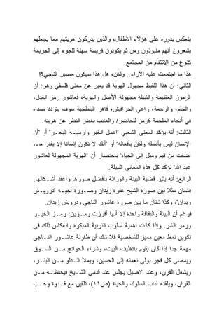 ‫ﻴﻨﻌﻜﺱ ﺒﺩﻭﺭﻩ ﻋﻠﻰ ﻫﺅﻻﺀ ﺍﻷﻁﻔﺎل، ﻭﺍﻟﺫﻴﻥ ﻴﺩﺭﻜﻭﻥ ﻫﻭﻴﺘﻬﻡ ﻤﻤﺎ ﻴﺠﻌﻠﻬﻡ‬
‫ﻴﺸﻌﺭﻭﻥ ﺃﻨﻬﻡ ﻤﻨﺒﻭﺫﻭﻥ ﻭﻤﻥ ﺜﻡ ﻴﻜﻭﻨﻭﻥ ﻓﺭﻴﺴﺔ ﺴﻬﻠﺔ ﻟﻠﺠﻭﺀ ﺇﻟﻰ ﺍﻟﺠﺭﻴﻤﺔ‬
                                     ‫ﻜﻨﻭﻉ ﻤﻥ ﺍﻻﻨﺘﻘﺎﻡ ﻤﻥ ﺍﻟﻤﺠﺘﻤﻊ.‬
  ‫ﻫﺫﺍ ﻤﺎ ﺍﺠﺘﻤﻌﺕ ﻋﻠﻴﻪ ﺍﻵﺭﺍﺀ.. ﻭﻟﻜﻥ، ﻫل ﻫﺫﺍ ﺴﻴﻜﻭﻥ ﻤﺼﻴﺭ ﺍﻟﻨﺎﺠﻲ؟!‬
‫ﺍﻟﺜﺎﻨﻲ: ﺃﻥ ﻫﺫﺍ ﺍﻟﻠﻘﻴﻁ ﻤﺠﻬﻭل ﺍﻟﻬﻭﻴﺔ ﻗﺩ ﻴﻌﺒﺭ ﻋﻥ ﻤﻌﻨﻰ ﻓﻠﺴﻔﻲ ﻭﻫﻭ: ﺃﻥ‬
‫ﺍﻟﺭﻤﻭﺯ ﺍﻟﻌﻅﻴﻤﺔ ﻭﺍﻟﻨﺒﻴﻠﺔ ﻤﺠﻬﻭﻟﺔ ﺍﻷﺼل ﻭﺍﻟﻬﻭﻴﺔ، ﻓﻌﺎﺸﻭﺭ ﺭﻤﺯ ﺍﻟﻌﺩل،‬
‫ﻭﺍﻟﺤﻠﻡ، ﻭﺍﻟﺭﺤﻤﺔ، ﺭﺍﻋﻲ ﺍﻟﺤﺭﺍﻓﻴﺵ، ﻗﺎﻫﺭ ﺍﻟﺒﻠﻁﺠﻴﺔ ﺴﻭﻑ ﻴﺘﺭﺩﺩ ﺼﺩﺍﻩ‬
   ‫ﻓﻲ ﺃﻨﺤﺎﺀ ﺍﻟﻤﻠﺤﻤﺔ ﻜﺭﻤﺯ ﻟﻠﺤﺎﻀﺭ/ ﻭﺍﻟﻐﺎﺌﺏ ﺒﻐﺽ ﺍﻟﻨﻅﺭ ﻋﻥ ﻫﻭﻴﺘﻪ.‬
‫ﺍﻟﺜﺎﻟﺙ: ﺃﻨﻪ ﻴﺅﻜﺩ ﺍﻟﻤﻌﻨﻰ ﺍﻟﺸﻌﺒﻲ "ﺍﻋﻤل ﺍﻟﺨﻴﺭ ﻭﺍﺭﻤﻴـﻪ ﺍﻟﺒﺤـﺭ" ﺃﻭ "ﺃﻥ‬
‫ﺍﻹﻨﺴﺎﻥ ﻟﻴﺱ ﺒﺄﺼﻠﻪ ﻭﻟﻜﻥ ﺒﺄﻓﻌﺎﻟﻪ" ﺃﻭ "ﺃﻨﻙ ﻻ ﺘﻜﻭﻥ ﺇﻨﺴﺎﻨﺎ ﺇﻻ ﺒﻘﺩﺭ ﻤـﺎ‬
            ‫ﹰ‬
‫ﺃﻀﻔﺕ ﻤﻥ ﻗﻴﻡ ﻭﻤﺜل ﺇﻟﻰ ﺍﻟﺤﻴﺎﺓ" ﺒﺎﺨﺘﺼﺎﺭ ﺃﻥ "ﺍﻟﻬﻭﻴﺔ ﺍﻟﻤﺠﻬﻭﻟﺔ ﻟﻌﺎﺸﻭﺭ‬
                              ‫ﻋﺒﺩ ﺍﷲ" ﺘﺅﻜﺩ ﻜل ﻫﺫﻩ ﺍﻟﻤﻌﺎﻨﻲ ﺍﻟﻨﺒﻴﻠﺔ.‬
‫ﺍﻟﺭﺍﺒﻊ: ﺃﻨﻪ ﻴﺜﻴﺭ ﻗﻀﻴﺔ ﺍﻟﺒﻴﺌﺔ ﻭﺍﻟﻭﺭﺍﺜﺔ ﺒﺄﻓﻀل ﺼﻭﺭﻫﺎ ﻭﺃﻋﻘﺩ ﺃﺸـﻜﺎﻟﻬﺎ.‬
‫ﻓﺸﺘﺎﻥ ﻤﺜﻼ ﺒﻴﻥ ﺼﻭﺭﺓ ﺍﻟﺸﻴﺦ ﻋﻔﺭﺓ ﺯﻴﺩﺍﻥ ﻭﺼـﻭﺭﺓ ﺃﺨﻴـﻪ "ﺩﺭﻭﻴـﺵ‬
                                               ‫ﹰ‬
    ‫ﺯﻴﺩﺍﻥ"، ﻭﻜﺫﺍ ﺸﺘﺎﻥ ﻤﺎ ﺒﻴﻥ ﺼﻭﺭﺓ ﻋﺎﺸﻭﺭ ﺍﻟﻨﺎﺠﻲ ﻭﺩﺭﻭﻴﺵ ﺯﻴﺩﺍﻥ.‬
‫ﻓﺭﻏﻡ ﺃﻥ ﺍﻟﺒﻴﺌﺔ ﻭﺍﻟﺜﻘﺎﻓﺔ ﻭﺍﺤﺩﺓ ﺇﻻ ﺃﻨﻬﺎ ﺃﻓﺭﺯﺕ ﺭﻤـﺯﻴﻥ: ﺭﻤـﺯ ﺍﻟﺨﻴـﺭ‬
‫ﻭﺭﻤﺯ ﺍﻟﺸﺭ. ﻭﺇﺫﺍ ﻜﺎﻨﺕ ﺃﻫﻤﻴﺔ ﺃﺴﻠﻭﺏ ﺍﻟﺘﺭﺒﻴﺔ ﺍﻟﻤﺒﻜﺭﺓ ﻭﺍﻨﻌﻜﺎﺱ ﺫﻟﻙ ﻓﻲ‬
‫ﺘﻜﻭﻴﻥ ﻨﻤﻁ ﻤﻌﻴﻥ ﻤﻤﻴﺯ ﻟﻠﺸﺨﺼﻴﺔ ﻓﻼ ﺸﻙ ﺃﻥ ﻁﻔﻭﻟﺔ ﻋﺎﺸـﻭﺭ ﺍﻟﻨـﺎﺠﻲ‬
‫ﻤﻬﻤﺔ ﺠﺩﺍ ﺇﺫﺍ ﻜﺎﻥ ﻴﻘﻭﻡ ﺒﺘﻨﻅﻴﻑ ﺍﻟﺒﻴﺕ، ﻭﺸﺭﺍﺀ ﺍﻟﺤﻭﺍﺌﺞ ﻤـﻥ ﺍﻟﺴـﻭﻕ‬
                                                    ‫ﹰ‬
‫ﻭﻴﻤﻀﻲ ﻜل ﻓﺠﺭ ﺒﻭﻟﻲ ﻨﻌﻤﺘﻪ ﺇﻟﻰ ﺍﻟﺤﺴﻴﻥ، ﻭﻴﻤﻸ ﺍﻟـﺩﻟﻭ ﻤـﻥ ﺍﻟﺒﺌـﺭ،‬
‫ﻭﻴﺸﻌل ﺍﻟﻔﺭﻥ، ﻭﻋﻨﺩ ﺍﻷﺼﻴل ﻴﺠﻠﺱ ﻋﻨﺩ ﻗﺩﻤﻲ ﺍﻟﺸـﻴﺦ ﻓﻴﺤﻔﻅـﻪ ﻤـﻥ‬
‫ﺍﻟﻘﺭﺁﻥ، ﻭﻴﻠﻘﻨﻪ ﺁﺩﺍﺏ ﺍﻟﺴﻠﻭﻙ ﻭﺍﻟﺤﻴﺎﺓ )ﺹ١١(، ﺘﻠﻘﻴﻥ ﻤﻊ ﻗـﺩﻭﺓ ﻭﺤـﺏ‬
 