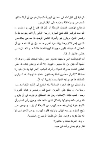 ‫ﺍﻟﺭﻏﺒﺔ ﺇﻟﻰ ﺍﻻﺭﺘﻤﺎﺀ ﻓﻲ ﺃﺤﻀﺎﻥ ﺍﻟﻬﻭﻴﺔ ﻤﺜﻠﻪ ﺒﺎﻟﺭﻏﻡ ﻤﻥ ﺃﻥ ﺃﻭﻻﺩﻩ ﻜﺎﻨﻭﺍ‬
                     ‫ﺍﻟﺴﺒﺏ ﻓﻲ ﺭﺅﻴﺘﻪ ﻟﻔﻠﺔ ﻭﻋﺯﻤﻪ ﻋﻠﻰ ﺍﻻﻗﺘﺭﺍﻥ ﺒﻬﺎ.‬
‫ﺜﻡ ﺘﺘﺎﺒﻊ ﺍﻷﺤﺩﺙ، ﻓﺘﺤﺩﺙ ﺍﻟﺸﻭﻁﺔ ﺃﻭ ﺍﻟﻁﻭﻓﺎﻥ ﻓﺘﺒﺯﻍ ﻓﻲ ﺭﺅﺍﻩ ﻀﺭﻭﺭﺓ‬
‫ﺍﻟﻬﺭﺏ، ﻓﻴﺭﻓﺽ ﺫﻟﻙ ﺸﻴﺦ ﺍﻟﺤﺎﺭﺓ ﻭﺯﻭﺠﻪ ﺍﻷﻭﻟﻰ ﻭﺃﻭﻻﺩﻩ ﻭﻴﻬﺭﺏ ﺒﻔﻠـﺔ‬
‫ﻭﺸﻤﺱ ﺍﻟﺩﻴﻥ، ﻭﻴﻜﻭﻥ ﻫﻭ ﻭﺃﺴﺭﺘﻪ ﺍﻟﻨﺎﺠﻲ ﺍﻟﻭﺤﻴﺩ ﻟﺫﺍ ﺴـﻤﻲ ﺒﻌﺎﺸـﻭﺭ‬
‫ﺍﻟﻨﺎﺠﻲ )ﺹ٤٧(. ﻭﻫﺫﺍ ﻴﺅﻜﺩ ﻤﺭﺓ ﺃﺨﺭﻯ ﻤﺎ ﺴـﺒﻕ ﺃﻥ ﻗﻠﻨـﺎﻩ ﻤـﻥ ﺃﻥ‬
‫ﺍﻟﻤﻌﺎﻨﻲ ﺍﻟﺴﺎﻤﻴﺔ ﻗﺩ ﺘﻜﻭﻥ ﻤﺠﻬﻭﻟﺔ ﺍﻟﻬﻭﻴﺔ ﺘﻤﺎﻤﺎ ﻤﺜﻠﻤﺎ ﻫـﻭ ﺍﻟﺤـﺎل ﻓـﻲ‬
                     ‫ﹰ‬
                                              ‫ﺤﺎﻟﺘﻲ ﻋﺎﺸﻭﺭ ﺃﻭ ﻓﻠﺔ.‬
‫ﺃﻤﺎ ﺍﻹﺤﺒﺎﻁﺎﺕ ﺍﻟﺘﻲ ﻭﺍﺠﻬﻬﺎ ﻋﺎﺸﻭﺭ ﻋﺒﺭ ﺭﺤﻠﺘﻪ ﻓﻨﺠﺩﻫﺎ ﻜﺜﻴـﺭﺓ ﻭﻜـﺎﻥ‬
‫ﺃﻫﻤﻬﺎ ﺃﻨﻪ ﺘﻴﻘﻥ ﻤﻥ ﺃﻨﻪ ﻤﺠﻬﻭل ﺍﻟﻬﻭﻴﺔ، ﺇﻻ ﺃﻨﻪ ﻟﻡ ﻴﺭﻓﺽ ﺫﻟﻙ، ﺒل ﻋﻠﻰ‬
‫ﺍﻟﻌﻜﺱ ﺘﻔﺘﺤﺕ ﻤﺩﺍﺭﻜﻪ ﻟﻠﺤﻴﺎﺓ، ﻭﺃﺩﺭﻙ ﺍﻟﺠﺎﻨﺏ ﺍﻵﺨﺭ ﻟﻬﺎ ﻭﻗـﺎل ﺒﻨﺒـﺭﺓ‬
‫ﺼﺎﺩﻗﺔ "ﺍﻷﺸﺭﺍﺭ ﻤﻌﻠﻤﻭﻥ ﻗﺴﺎﺓ ﻭﺼﺎﺩﻗﻭﻥ. ﺨﻁﻴﺌـﺔ ﺃﻭﺠﺩﺘـﻪ، ﺘـﻭﺍﺭﻯ‬
                    ‫ﺍﻟﺨﻁﺎﺓ، ﻫﺎ ﻫﻭ ﻴﻭﺍﺠﻪ ﺍﻟﺩﻨﻴﺎ ﻭﺤﺩﻩ" )ﺹ٩١:٠٢(.‬
‫ﻭﻗﺩ ﺘﻌﺎﻤل ﻤﻊ ﻫﺫﻩ ﺍﻟﺨﺒﺭﺓ ﺍﻟﺼﺎﺩﻗﺔ ﺒﺄﻨﻪ ﺍﺴﺘﻤﻊ ﺇﻟﻰ ﺃﻨﺎﺸﻴﺩ ﺍﻟﺘﻜﻴﺔ ﺒﺤـﺏ،‬
‫ﻭﺒﺩﻻ ﻤﻥ ﺃﻥ ﻴﺤﻘﺩ ﻋﻠﻰ ﺍﻵﺨﺭﻴﻥ، ﺍﺘﺴﻊ ﻗﻠﺒﻪ، ﻭﺘﺴﺎﻤﻰ ﺒﺭﻏﺒﺎﺘﻪ ﺍﻟﺸﺭﻴﺭﺓ‬
                                                         ‫ﹰ‬
‫ﻭﺤﻤل ﺍﻟﺤﺏ ﻟﻜﺎﻓﺔ ﺍﻹﻨﺴﺎﻨﻴﺔ، ﻭﻤﻥ ﻫﺫﺍ ﺍﻟﻤﻨﻁﻠﻕ ﻟﻡ ﻴﺘﺭﺩﺩ ﻓﻲ ﺃﻥ ﻴﺘﺯﻭﺝ‬
‫ﻓﻠﺔ ﺭﻏﻡ ﻋﻠﻤﻪ ﺒﺴﻠﻭﻜﻬﺎ ﻭﺍﻟﻤﻜﺎﻥ ﺍﻟﺫﻱ ﺃﺨﺫﻫﺎ ﻤﻨﻪ، ﻭﺤﻴﻥ ﺭﺃﻯ ﺍﻟﺤﻠﻡ ﻭﺃﻥ‬
‫ﺍﻟﺸﻴﺦ ﻋﻔﺭﺓ ﺯﻴﺩﺍﻥ ﻴﻨﺼﺤﻪ ﺒﺎﻟﻬﺭﺏ ﻤﻥ ﺍﻟﺸﻭﻁﺔ ﻟﻡ ﻴﺘﺭﺩﺩ ﻭﻋﺭﺽ ﻋﻠﻰ‬
‫ﺸﻴﺦ ﺍﻟﺤﺎﺭﺓ ﻭﺯﻭﺠﻪ ﺍﻷﻭﻟﻰ ﻭﺃﻭﻻﺩﻩ ﻓﻜﺭﺓ ﺍﻟﻬﺭﺏ، ﻭﺭﻏﻡ ﺍﻻﻋﺘﺭﺍﺽ ﺇﻻ‬
           ‫ﺃﻨﻪ ﻨﻔﺫ ﻓﻜﺭﺘﻪ ﻭﻫﺭﺏ. ﺍﻨﻅﺭ ﺇﻟﻰ ﻓﻠﺴﻔﺔ ﺍﻟﻭﻀﻭﺡ ﻭﺍﻟﻤﻘﺎﻭﻤﺔ.‬
                                    ‫- ﻭﻫل ﺍﻟﻤﻭﺕ ﻴﻌﺎﻨﺩ ﻴﺎ ﻋﺎﺸﻭﺭ؟‬
                                    ‫ﻓﻘﺎل ﻭﻫﻭ ﻴﺤﻨﻲ ﺭﺃﺴﻪ ﻓﻲ ﺤﻴﺎﺀ:‬
 