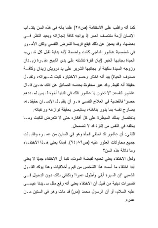 ‫ﻜﻤﺎ ﺃﻨﻪ ﻭﺍﻅﺏ ﻋﻠﻰ ﺍﻻﺴﺘﻘﺎﻤﺔ )ﺹ٨٢( ﻋﻠﻤﺎ ﺒﺄﻨﻪ ﻓﻲ ﻫﺫﻩ ﺍﻟﺴﻥ ﻴﻨﺘـﺎﺏ‬
                        ‫ﹰ‬
‫ﺍﻹﻨﺴﺎﻥ ﺃﺯﻤﺔ ﻤﻨﺘﺼﻑ ﺍﻟﻌﻤﺭ ﺇﺫ ﻴﻭﺍﺠﻪ ﻜﺎﻓﺔ ﺇﻨﺠﺎﺯﺍﺘﻪ ﻭﻴﻌﻴﺩ ﺍﻟﻨﻅﺭ ﻓـﻲ‬
‫ﺒﻌﻀﻬﺎ، ﻭﻗﺩ ﻴﻌﺠﺯ ﻋﻥ ﺫﻟﻙ ﻓﻴﻘﻊ ﻓﺭﻴﺴﺔ ﻟﻠﻤﺭﺽ ﺍﻟﻨﻔﺴﻲ ﻭﻟﻜﻥ ﺍﻷﻤـﻭﺭ‬
‫ﻓﻲ ﺸﺨﺼﻴﺔ ﻋﺎﺸﻭﺭ ﺍﻟﻨﺎﺠﻲ ﻜﺎﻨﺕ ﻭﺍﻀﺤﺔ ﻷﻨﻪ ﺒﺩﺍﻴﺔ ﺘﻘﺒل ﻜل ﺸـﻲﺀ،‬
‫ﺍﻟﺤﻴﺎﺓ ﺒﺠﺎﻨﺒﻬﺎ ﺍﻟﺨﻴﺭ )ﺇﺒﺎﻥ ﻓﺘﺭﺓ ﺘﻨﺸﺌﺘﻪ ﻋﻠﻰ ﻴﺩﻱ ﺍﻟﺸﻴﺦ ﻋﻔـﺭﺓ ﺯﻴـﺩﺍﻥ‬
‫ﻭﺯﻭﺠﻪ ﺍﻟﺴﻴﺩﺓ ﺴﻜﻴﻨﺔ ﺃﻭ ﺒﺠﺎﻨﺒﻬﺎ ﺍﻟﺸﺭﻴﺭ ﻋﻠﻰ ﻴﺩ ﺩﺭﻭﻴﺵ ﺯﻴﺩﺍﻥ ﻭﻜﺎﻓـﺔ‬
‫ﺼﻨﻭﻑ ﺍﻟﺤﻴﺎﺓ( ﺒﻴﺩ ﺃﻨﻪ ﺍﺨﺘﺎﺭ ﻭﺤﺴﻡ ﺍﻻﺨﺘﻴﺎﺭ، ﻜﺒﺕ ﺸـﻬﻭﺍﺘﻪ، ﻭﺘﻘﺒـل‬
‫ﺤﻘﻴﻘﺔ ﺃﻨﻪ ﻟﻘﻴﻁ. ﻭﻗﺩ ﻋﺒﺭ ﻤﺤﻔﻭﻅ ﺒﺤﺩﺴﻪ ﺍﻟﺼﺎﺩﻕ ﻋﻥ ﺫﻟﻙ ﺤـﻴﻥ ﻗـﺎل‬
‫ﻋﺎﺸﻭﺭ ﻟﻨﻔﺴﻪ: "ﻻ ﺘﺤﺯﻥ ﻴﺎ ﻋﺎﺸﻭﺭ ﻓﻠﻙ ﻓﻲ ﺍﻟﺩﻨﻴﺎ ﺃﺨﻭﺓ ﻟـﻴﺱ ﻟﻌـﺩﺩﻫﻡ‬
‫ﺤﺼﺭ" ﻓﺎﻟﻘﻀﻴﺔ ﻓﻲ ﺍﻟﻌﻼﺝ ﺍﻟﻨﻔﺴﻲ ﻫـﻭ ﺃﻥ ﻴﺘﻘﺒـل ﺍﻹﻨﺴـﺎﻥ ﺤﻘﻴﻘﺘـﻪ،‬
     ‫ﻴﺼﺎﺭﺡ ﻨﻔﺴﻪ ﺒﻤﺎ ﻴﺩﻭﺭ ﺒﺩﺍﺨﻠﻪ، ﻴﺴﺘﺒﺼﺭ ﺒﺤﻘﻴﻘﺔ ﻨﻭﺍﺯﻋﻪ ﻭﺭﻏﺒﺎﺘﻪ.‬
‫ﺒﺎﺨﺘﺼﺎﺭ ﻴﻤﻠﻙ ﺍﻟﺴﻴﻁﺭﺓ ﻋﻠﻰ ﻜل ﺃﻓﻜﺎﺭﻩ ﺤﺘﻰ ﻻ ﺘﺘﻌﺭﺽ ﻟﻠﻜﺒﺕ ﻭﻤـﺎ‬
                           ‫ﻴﺨﻠﻔﻪ ﻓﻲ ﺍﻟﻨﻔﺱ ﻤﻥ ﺇﺜﺎﺭﺓ ﻗﺩ ﻻ ﺘﻀﻤﺤل.‬
‫ﺍﻟﺜﺎﻨﻲ: ﺃﻥ ﻋﺎﺸﻭﺭ ﻗﺩ ﺍﺨﺘﻔﻰ ﻓﺠﺄﺓ ﻭﻫﻭ ﻓﻲ ﺍﻟﺴﺘﻴﻥ ﻤﻥ ﻋﻤـﺭﻩ ﻭﻓﺸـﻠﺕ‬
‫ﺠﻤﻴﻊ ﻤﺤﺎﻭﻻﺕ ﺍﻟﻌﺜﻭﺭ ﻋﻠﻴﻪ )ﺹ٩٨:٤٩(. ﻓﻤﺎﺫﺍ ﻴﻌﻨﻲ ﻫـﺫﺍ ﺍﻻﺨﺘﻔـﺎﺀ‬
                                              ‫ﻭﻤﺎ ﺩﻻﻟﺔ ﻫﺫﻩ ﺍﻟﺴﻥ؟‬
‫ﻭﻟﻌل ﺍﻻﺨﺘﻔﺎﺀ ﻴﻌﻨﻲ ﺘﺤﺩﻴﻪ ﻟﻘﺒﻀﺔ ﺍﻟﻤﻭﺕ، ﻜﻤﺎ ﺃﻥ ﺍﻻﺨﺘﻔﺎﺀ ﺠﺩﻴﺎ ﻻ ﻴﻌﻨﻲ‬
       ‫ّﹰ‬
‫ﺃﺒﺩﺍ ﺍﺨﺘﻔﺎﺀ ﻤﺎ ﺃﺴﺴﻪ ﻫﺫﺍ ﺍﻟﺸﺨﺹ ﻤﻥ ﻗﻴﻡ ﻭﺃﺨﻼﻗﻴﺎﺕ ﻭﻫﺫﺍ ﻴﺅﻜﺩ ﺍﻟﻘـﻭل‬
                                                          ‫ﹰ‬
‫ﺍﻟﺸﻌﺒﻲ "ﺇﻥ ﺍﻟﺴﻴﺭﺓ ﺃﺒﻘﻰ ﻭﺃﻁﻭل ﻋﻤﺭﺍ" ﻭﻨﻜﺘﻔﻲ ﺒﺫﻟﻙ ﺩﻭﻥ ﺍﻟﺩﺨﻭل ﻓـﻲ‬
                            ‫ﹰ‬
‫ﺘﻔﺴﻴﺭﺍﺕ ﺩﻴﻨﻴﺔ ﻤﻥ ﻗﺒﻴل ﺃﻥ ﺍﻻﺨﺘﻔﺎﺀ ﻴﻌﻨﻲ ﺃﻨﻪ ﺭﻓﻊ ﻤﺜل ﺴـﻴﺩﻨﺎ ﻋﻴﺴـﻰ‬
‫ﻋﻠﻴﻪ ﺍﻟﺴﻼﻡ، ﺃﻭ ﺃﻥ ﺍﻟﺭﺴﻭل ﻤﺤﻤﺩ )ﺹ( ﻗﺩ ﻤﺎﺕ ﻭﻫﻭ ﻓﻲ ﺍﻟﺴﺘﻴﻥ ﻤـﻥ‬
                                                           ‫ﻋﻤﺭﻩ.‬
 