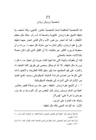 ‫)٢(‬
                                ‫ﺸﺨﺼﻴﺔ ﺩﺭﻭﻴﺵ ﺯﻴﺩﺍﻥ‬

‫ﺇﻨﻪ ﺍﻟﺸﺨﺼﻴﺔ ﺍﻟﻤﻨﺎﻗﻀﺔ ﺘﻤﺎﻤﺎ ﻟﺸﺨﺼﻴﺔ ﻋﺎﺸﻭﺭ ﺍﻟﻨﺎﺠﻲ، ﻭﻜﺫﺍ ﺸﺨﺼـﻴﺔ‬
                                 ‫ﹰ‬
‫ﺸﻘﻴﻘﻪ ﺍﻟﺸﻴﺦ ﻋﻔﺭﺓ ﺯﻴﺩﺍﻥ. ﻓﺎﻟﻬﻭﻴﺔ ﻭﺍﻀﺤﺔ ﻟﻪ ﺃﺏ ﻭﺃﻡ -ﻤﺜﻠﻪ ﻤﺜل ﻤﻌﻅﻡ‬
‫ﺍﻷﻁﻔﺎل- ﻜﻤﺎ ﺃﻨﻪ ﺍﻨﺤﺩﺭ ﻤﻥ ﻨﻔﺱ ﺍﻷﺏ ﻭﺍﻷﻡ ﺍﻟﻠﺫﻴﻥ ﺍﻨﺤﺩﺭ ﻤﻨﻬﻤﺎ ﺸﻘﻴﻘﻪ‬
‫ﺍﻟﻭﺭﻉ ﻋﻔﺭﺓ ﺯﻴﺩﺍﻥ، ﻭﻟﻜﻥ ﺸﺘﺎﻥ ﻤﺎ ﺒﻴﻥ ﺴﻠﻭﻙ ﻜل ﻤﻨﻬﻤـﺎ. ﻭﺭﻏـﻡ ﺃﻥ‬
‫ﻤﺤﻔﻭﻅ ﻟﻡ ﻴﻭﺭﺩ ﺍﻟﻜﺜﻴﺭ ﻋﻥ ﺤﻜﺎﻴﺘﻪ، ﺇﻻ ﺃﻥ ﺍﻟﻘﻠﻴل ﺍﻟﺫﻱ ﺫﻜﺭﻩ ﻜﺎﻥ ﻤﺤﻤﻼ‬
‫ﹰ‬
                                                            ‫ﺒﺎﻟﺩﻻﻻﺕ، ﻤﺸﺒﻌﺎ ﺒﺎﻟﻤﻌﺎﻨﻲ.‬
                                                                      ‫ﹰ‬
‫ﻜﻤﺎ ﺃﻥ ﻁﻔﻭﻟﺘﻪ ﻭﺍﻟﺒﻴﺌﺔ ﺍﻟﺘﻲ ﻨﺸﺄ ﻓﻴﻬﺎ ﻜﺎﻨﺕ ﺤﺭﻴﺔ ﺒﺄﻥ ﺘﺠﻌل ﻤﻨـﻪ ﺘﻘﻴـﺎ‬
‫ﹰ‬
‫ﻭﻭﺭﻋﺎ ﻤﺜل ﺸﻘﻴﻘﻪ، ﺇﻻ ﺃﻨﻪ ﻟﻡ ﻴﻤﺘﺜل ﻭﻤﻀﻰ ﻓﻲ ﻁﺭﻴﻕ ﺍﻟﻠﺫﺓ ﺍﻟﻌﺎﺠﻠـﺔ،‬
                                                        ‫ﹰ‬
‫ﻭﺍﻟﺘﻤﺭﺩ ﻋﻠﻰ ﻗﻴﻡ ﺍﻟﻤﺠﺘﻤﻊ، ﻤﻤﺎ ﻴﺜﻴﺭ ﺒﺤﻕ ﻜﺎﻓﺔ ﺍﻟﻨﻅﺭﻴﺎﺕ ﻭﺍﻻﺠﺘﻬـﺎﺩﺍﺕ‬
‫ﺍﻟﺘﻲ ﺫﻜﺭﻫﺎ ﻤﻥ ﺘﺼﺩﻯ ﻟﺩﺭﺍﺴﺔ ﺍﻟﺴﻠﻭﻙ ﺍﻟﺴﻴﻜﻭﺒﺎﺘﻲ ﻭﺴﻭﻑ ﻨﻠﻤﺢ ﺍﻟﻌﺩﻴﺩ‬
                            ‫ﻤﻥ ﺍﻹﺸﺎﺭﺍﺕ ﺍﻟﺘﻲ ﺃﺸﺎﺭﺕ ﺇﻟﻰ ﻁﺒﻴﻌﺘﻪ ﺍﻟﺴﻴﻜﻭﺒﺎﺘﻴﺔ:‬
‫١ - ﺃﻥ ﺍﻟﺸﻴﺦ ﻋﻔﺭﺓ ﺯﻴﺩﺍﻥ -ﺸﻘﻴﻘﻪ- ﺤﻴﻥ ﻋﺎﺩ ﻤﻥ ﺼﻼﺓ ﺍﻟﻔﺠﺭ ﺒﻌﺎﺸﻭﺭ‬
‫"ﻫﺒﻁ ﻤﻥ ﺍﻟﺴﻠﻡ ﺩﺭﻭﻴﺵ ﺯﻴﺩﺍﻥ ﺜﻤل ﺍﻟﺠﻔﻭﻥ ﻤﻥ ﺃﺜﺭ ﺍﻟﻨﻭﻡ ﻭﻫـﻭ ﻴﻘـﻭل:‬
                                                      ‫ﺠﻭﻋﺎﻥ ﻴﺎ ﺍﻤﺭﺃﺓ ﺃﺨﻲ" )ﺹ٩(.‬
                                                      ‫ﻭﺘﺅﻜﺩ ﻫﺫﻩ ﺍﻟﻌﺒﺎﺭﺓ ﻋﻠﻰ ﺃﻤﺭﻴﻥ:‬
                                        ‫ﺍﻷﻭل: ﻋﺩ ﺍﻟﺘﺯﺍﻤﻪ ﺍﻟﺩﻴﻨﻲ ﻤﺜﻠﻪ ﻤﺜل ﺸﻘﻴﻘﻪ.‬

‫)ﺃ( ﻨﺒﻴﻠﺔ ﺇﺒﺭﺍﻫﻴﻡ ﺴﺎﻟﻡ: "ﺍﻟﺒﻁﻭﻟﺔ ﻓﻲ ﺍﻟﻘﺼﺹ ﺍﻟﺸﻌﺒﻲ"، ﺴﻠﺴﻠﺔ ﻜﺘﺎﺒﻙ، ﺩﺍﺭ ﺍﻟﻤﻌﺎﺭﻑ ﺍﻟﻌﺩﺩ ﺭﻗـﻡ ٠١،‬
                                                                            ‫٧٧٩١ ﺍﻟﻘﺎﻫﺭﺓ.‬
‫)ﺏ( ﺃﺤﻤﺩ ﺸﻤﺱ ﺍﻟﺩﻴﻥ ﺍﻟﺤﺠﺎﺠﻲ: "ﻤﻭﻟﺩ ﺍﻟﺒﻁل ﻓﻲ ﺍﻟﺴﻴﺭﺓ ﺍﻟﺸﻌﺒﻴﺔ"، ﻜﺘﺎﺏ ﺍﻟﻬﻼل، ﺍﻟﻌﺩﺩ ٤٨٤ ﺃﺒﺭﻴل‬
                                                                          ‫١٩٩١- ﺍﻟﻘﺎﻫﺭﺓ.‬
 