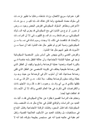 ‫ﺍﻟﻔﺭﺩ ﻋﺩﻭﺍﻨﻴﹰ، ﺴﺭﻴﻊ ﺍﻻﻨﻔﻌﺎل، ﻴﺯﺩﺍﺩ ﻨﺸﺎﻁﻪ، ﻭﻏﺎﻟﺒﺎ ﻤﺎ ﺘﻅﻬﺭ ﻨﺯﻋـﺎﺕ‬
               ‫ﹰ‬                                  ‫ﺎ‬
‫ﺇﻟﻰ ﺴﻠﻭﻙ ﻤﻀﺎﺩ ﻟﻠﻤﺠﺘﻤﻊ، ﻭﻟﻤﺎ ﻜﺎﻥ ﻫﻨﺎﻙ ﺘﺸـﺎﺒﻪ ﻜﺒﻴـﺭ ﺒـﻴﻥ ﻫـﺫﻩ‬
‫ﺍﻷﻋﺭﺍﺽ ﻭﻤﻅﺎﻫﺭ ﺍﻟﺴﻠﻭﻙ ﺍﻟﺴﻴﻜﻭﺒﺎﺘﻲ ﺍﻓﺘﺭﺽ ﺍﻟﺒﻌﺽ ﻭﺠﻭﺩ ﻤـﺭﺽ‬
‫ﺃﻭ ﻀﺭﺭ ﺃﻭ ﻨﻭﻉ ﻤﻥ ﺍﻟﺸﺫﻭﺫ ﻓﻲ ﻤﺦ ﺍﻟﺴﻴﻜﻭﺒﺎﺘﻲ ﻗﺩ ﻴﻌﺯﻯ ﺇﻟﻴﻪ ﺍﻟﺴـﻠﻭﻙ‬
‫ﺍﻟﺴﻴﻜﻭﺒﺎﺘﻲ، ﻭﺭﻏﻡ ﻨﺸﺎﻁ ﺭﺴـﺎﻡ ﺍﻟﻤـﺦ ﺍﻟﻜﻬﺭﺒـﺎﺌﻲ ﺇﻻ ﺃﻥ ﺍﻟﺩﺭﺍﺴـﺎﺕ‬
‫ﻭﺍﻷﺒﺤﺎﺙ ﻗﺩ ﺘﻨﺎﻗﻀﺕ ﻓﻲ ﺫﻟﻙ، ﺇﺫﺍ ﻭﺠﺩﺕ ﺭﺴﻭﻡ ﺸﺎﺫﺓ ﻓﻲ ﻨﺴـﺒﺔ ﻤـﻥ‬
‫ﺍﻟﺴﻴﻜﻭﺒﺎﺘﻴﻴﻥ ﻭﻨﺴﺒﺔ ﺃﺨﺭﻯ ﻟﻡ ﺘﻅﻬﺭ ﻤﺜل ﻫﺫﻩ ﺍﻟﺸﺫﻭﺫ ﻜﻤﺎ ﺃﻥ ﻨﺴﺒﺔ ﻤـﻥ‬
                            ‫ﺍﻷﺴﻭﻴﺎﺀ ﻗﺩ ﻅﻬﺭ ﻟﺩﻴﻬﻡ ﻤﺜل ﻫﺫﺍ ﺍﻟﺸﺫﻭﺫ.‬
‫ﻭﺍﻟﻔﺭﺽ ﺍﻟﻨﻔﺴﻲ ﻭﺍﻟﺫﻱ ﻴﻨﻬﺽ ﻋﻠﻰ ﺃﺴﺎﺱ ﺒﺫﻭﺭ ﺍﻟﺸﺨﺼﻴﺔ ﺍﻟﺴﻴﻜﻭﺒﺎﺘﻴﺔ‬
‫ﺘﻭﺠﺩ ﻓﻲ ﻋﻤﻠﻴﺔ ﺍﻟﺘﻨﺸﺌﺔ ﺍﻻﺠﺘﻤﺎﻋﻴﺔ، ﻭﺃﻥ ﻋﻼﻗﺔ ﺍﻟﻁﻔل ﺒﺄﻤﻪ ﺨﺎﺼﺔ ﻓـﻲ‬
‫ﺒﺎﻜﻭﺭﺓ ﺍﻟﺤﻴﺎﺓ، ﻭﺘﺤﺩﻴﺩﺍ ﻋﻤﻠﻴﺔ ﺍﻟﺭﻀﺎﻋﺔ ﻭﺃﺴﻠﻭﺒﻬﺎ ﻭﻜﻴﻑ ﺃﻥ ﺍﻟﻁﻔل ﺍﻟﺫﻱ‬
                                          ‫ﹰ‬
‫ﺘﻠﻘﻰ ﺭﻀﺎﻋﺔ ﻁﺒﻴﻌﻴﺔ ﻴﺨﺘﻠﻑ ﻓﻲ ﺘﻜﻭﻴﻨﻪ ﺍﻟﺸﺨﺼﻲ ﻋﻥ ﺍﻟﻁﻔل ﺍﻟﺫﻱ ﺘﻠﻘﻰ‬
‫ﺭﻀﺎﻋﺔ ﺼﻨﺎﻋﻴﺔ، ﻜﻤﺎ ﺃﻥ ﺃﺴﻠﻭﺏ ﺍﻷﻡ ﻓﻲ ﺍﻟﺭﻀﺎﻋﺔ ﻤﻥ ﺤﻴﺙ ﻭﺠـﻭﺩ‬
‫ﺨﻁﺔ ﻭﻭﻗﺕ ﻤﻌﻠﻭﻡ ﻟﻠﺭﻀﺎﻋﺔ ﻴﺨﺘﻠﻑ -ﺒﻼ ﺸﻙ- ﻋـﻥ ﺍﻷﻡ ﺍﻟﺘـﻲ ﺘﻤـﺩ‬
‫ﻁﻔﻠﻬﺎ ﺒﺎﻟﺜﺩﻱ ﻓـﻲ ﺃﻱ ﻭﻗـﺕ. ﻭﻋﻤﻭﻤـﺎ ﻓﻘـﺩ ﻜﺜـﺭﺕ ﺍﻻﺠﺘﻬـﺎﺩﺍﺕ‬
                      ‫ﹰ‬
‫ﻭﺍﻻﻓﺘﺭﺍﻀﺎﺕ ﺍﻟﺘﻲ ﺫﻜﺭﺕ ﻓﻲ ﻫﺫﺍ ﺍﻟﻌﺎﻟﻡ ﺍﻟﻨﻔﺴﻲ ﻭﺫﺍﻙ ﺇﻻ ﺃﻥ ﺍﻷﺒﺤـﺎﺙ‬
                                            ‫ﻗﺩ ﺍﺨﺘﻠﻔﺕ ﻓﻴﻬﺎ ﺃﻴﻀﺎ.‬
                                             ‫ﹰ‬
‫ﻭﻨﺨﺘﺘﻡ ﻫﺫﻩ ﺍﻟﺩﺭﺍﺴﺔ ﺍﻟﻘﺼﻴﺭﺓ ﺒﻔﻜﺭﺓ ﻋﻥ ﻋﻼﺝ ﺍﻟﺴﻴﻜﻭﺒﺎﺘﻲ ﻓﻘـﺩ ﺃﺜﺒﺘـﺕ‬
‫ﺍﻟﻌﺩﻴﺩ ﻤﻥ ﺍﻟﺩﺭﺍﺴﺎﺕ ﻭﺍﻟﻭﻗﺎﺌﻊ ﺍﻟﻔﺸل ﻓﻲ ﻋﻼﺝ ﻤﺜل ﻫـﺫﻩ ﺍﻟﺸﺨﺼـﻴﺎﺕ‬
‫ﺍﻟﺴﻴﻜﻭﺒﺎﺘﻴﺔ، ﻜﻤﺎ ﻓﺸل ﺍﻟﺴﺠﻥ، ﻭﻓﺸﻠﺕ ﺍﻟﺭﻗﺎﺒﺔ ﺍﻻﺠﺘﻤﺎﻋﻴﺔ ﻭﻓﺸل ﺍﻹﻴﺩﺍﻉ‬
‫ﻓﻲ ﻤﺴﺘﺸﻔﻴﺎﺕ، ﺒل ﻭﻓﺸﻠﺕ ﺍﻟﻌﺩﻴﺩ ﻤﻥ ﺍﻷﺴﺎﻟﻴﺏ ﺍﻟﻌﻼﺠﻴﺔ ﺍﻟﻨﻔﺴﻴﺔ، ﻭﻟﻌل‬
‫ﺃﻫﻡ ﻋﻘﺒﺔ ﻓﻲ ﻋﺎﻟﺠﻪ ﻨﻔﺴﻴﺎ ﺃﻨﻪ ﻏﻴﺭ ﻤﺴﺘﺒﺼﺭ ﺒﻁﺒﻴﻌﺔ ﺴﻠﻭﻜﻪ، ﻜﻤﺎ ﺃﻨﻪ ﻻ‬
                                       ‫ﹰ‬
 