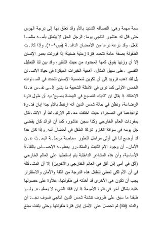 ‫ﺴﻤﺔ ﻤﻬﻤﺔ ﻭﻫﻲ: ﺍﻟﺘﺼﺎﻗﻪ ﺍﻟﺸﺩﻴﺩ ﺒﺎﻷﻡ ﻭﻗﺩ ﺘﻌﻠﻕ ﺒﻬﺎ ﺇﻟﻰ ﺩﺭﺠﺔ ﺍﻟﻬﻭﺱ‬
‫ﺤﺘﻰ ﻗﺎل ﻟﻪ ﻋﺎﺸﻭﺭ ﺍﻟﻨﺎﺠﻲ ﻴﻭﻤﺎ: ﺍﻟﺭﺠل ﺍﻟﺤﻕ ﻻ ﻴﺘﻌﻠﻕ ﺒﺄﻤـﻪ ﻤﺜﻠﻤـﺎ‬
                                 ‫ﹰ‬
‫ﺘﻔﻌل، ﻭﻗﺩ ﻨﺯﻋﻪ ﻨﺯﻋﺎ ﻤﻥ ﺍﻷﺤﻀﺎﻥ ﺍﻟﺩﺍﻓﺌـﺔ )ﺹ٩٠١(. ﻭﺇﺫﺍ ﻜﺎﻨـﺕ‬
                                      ‫ﹰ‬
‫ﺍﻟﻁﻔﻭﻟﺔ ﺒﺼﻔﺔ ﻋﺎﻤﺔ ﺘﺘﺤﺩﺩ ﻓﺘﺭﺓ ﺯﻤﻨﻴﺔ ﻀﺌﻴﻠﺔ ﺇﺫﺍ ﻗﻭﺭﻨﺕ ﺒﻌﻤﺭ ﺍﻹﻨﺴﺎﻥ‬
‫ﺇﻻ ﺃﻥ ﻭﺯﻨﻬﺎ ﻴﻔﻭﻕ ﻜﻤﻬﺎ ﺍﻟﻤﺤﺩﻭﺩ ﻤﻥ ﺤﻴﺙ ﺍﻟﺘﺄﺜﻴﺭ، ﻭﻗﺩ ﺒﻴﻥ ﻟﻨﺎ ﺍﻟﺘﺤﻠﻴل‬
‫ﺍﻟﻨﻔﺴﻲ -ﻋﻠﻰ ﺴﺒﻴل ﺍﻟﻤﺜﺎل- ﺃﻫﻤﻴﺔ ﺍﻟﺨﺒﺭﺍﺕ ﺍﻟﻤﺒﻜﺭﺓ ﻓﻲ ﺤﻴﺎﺓ ﺍﻹﻨﺴـﺎﻥ‬
‫ﺒل ﻟﻘﺩ ﺫﻫﺏ ﻓﺭﻭﻴﺩ ﺇﻟﻰ ﺃﻥ ﺘﻜﻭﻴﻥ ﺸﺨﺼﻴﺔ ﺍﻹﻨﺴﺎﻥ ﺘﺘﺤﺩﺩ ﻓﻲ ﺍﻟﺴـﻨﻭﺍﺕ‬
‫ﺍﻟﺨﻤﺱ ﺍﻷﻭﻟﻰ ﻜﻤﺎ ﻨﺭﻯ ﻓﻲ ﺍﻷﻤﺜﻠﺔ ﺍﻟﺸﻌﺒﻴﺔ ﻤﺎ ﻴﺸﻴﺭ ﺇﻟـﻰ ﻨﻔـﺱ ﻫـﺫﺍ‬
‫ﺍﻻﻋﺘﻘﺎﺩ ﺇﺫ ﻴﻘﺎل ﺇﻥ "ﺍﻟﺩﻴﻙ ﺍﻟﻔﺼﻴﺢ ﻓﻲ ﺍﻟﺒﻴﻀﺔ ﻴﺼﻴﺢ" ﺒﻴﺩ ﺃﻥ ﻁﻭل ﻓﺘﺭﺓ‬
‫ﺍﻟﺭﻀﺎﻋﺔ، ﻭﻨﻅﻥ ﻓﻲ ﺤﺎﻟﺔ ﺸﻤﺱ ﺍﻟﺩﻴﻥ ﺃﻨﻪ ﺍﺭﺘﺒﻁ ﺒﺎﻷﻡ ﺠﺩﺍ ﺇﺒﺎﻥ ﻓﺘـﺭﺓ‬
           ‫ﹰ‬
‫ﺘﻭﺍﺠﺩﻫﻤﺎ ﻓﻲ ﺍﻟﺼﺤﺭﺍﺀ ﺤﻴﺙ ﺍﺨﺘﻔﺕ ﻤﻌـﺎﻟﻡ ﺍﻻﺭﺘﺒـﺎﻁ ﺃﻭ ﺍﻻﻨﺸـﻐﺎل‬
‫ﺒﻤﻔﺭﺩﺍﺕ ﺍﻟﻌﺎﻟﻡ ﺍﻟﺨﺎﺭﺠﻲ ﻭﻜﺫﺍ ﺴﺠﻥ ﻋﺎﺸﻭﺭ، ﻜﻤﺎ ﺃﻥ ﺍﻟﻭﺍﻟﺩ ﻜﺎﻥ ﻴﻘﻀﻲ‬
‫ﺠل ﻴﻭﻤﻪ ﻓﻲ ﺴﻭﺍﻗﺔ ﺍﻟﻜﺎﺭﻭ ﺘﺎﺭﻜﺎ ﺍﻟﻁﻔل ﻓﻲ ﺃﺤﻀﺎﻥ ﺃﻤﻪ. ﻭﺇﺫﺍ ﻜﺎﻥ ﻫﺫﺍ‬
                                 ‫ﹰ‬
‫ﻗﺩ ﺃﻭﻀﺢ ﻟﻨﺎ ﻓﻲ ﺃﻭﻟﻰ ﻤﺭﺍﺤل ﺍﻟﺘﻁﻭﺭ -ﺨﺎﺼﺔ ﻤﺭﺤﻠـﺔ ﺍﻟﺒﺤـﺙ ﻋـﻥ‬
‫ﺍﻷﻤﺎﻥ- ﺃﻥ ﻭﺠﻭﺩ ﺍﻷﻡ ﺍﻟﺜﺎﺒﺕ ﻭﺍﻟﻤﺘﻜـﺭﺭ ﻴﻌﻁﻴـﻪ ﺍﻹﺤﺴـﺎﺱ ﺒﺎﻟﺜﻘـﺔ‬
‫ﺍﻷﺴﺎﺴﻴﺔ، ﻭﺃﻥ ﻫﺫﻩ ﺍﻟﻤﺸﺎﻋﺭ ﺍﻟﺩﺍﺨﻠﻴﺔ ﻴﺘﻡ ﺇﺴﻘﺎﻁﻬﺎ ﻋﻠﻰ ﺍﻟﻌﺎﻟﻡ ﺍﻟﺨﺎﺭﺠﻲ‬
‫)ﺃﺜﻕ ﻓﻲ ﺃﻤﻲ ﺇﺫﻥ ﺃﺜﻕ ﻓﻲ ﺍﻟﻌﺎﻟﻡ ﺍﻟﺨﺎﺭﺠﻲ ﻭﺍﻵﺨﺭﻴﻥ( ﺇﻻ ﺃﻥ ﺍﻟﻤﺸـﻜﻠﺔ‬
‫ﻓﻲ ﺃﻥ ﺍﻷﻡ ﻟﻜﻲ ﺘﻌﻁﻲ ﻟﻠﻁﻔل ﻫﺫﻩ ﺍﻟﺩﺭﺠﺔ ﻤﻥ ﺍﻟﺜﻘﺔ ﻭﺍﻷﻤﺎﻥ ﻭﺍﻻﺴﺘﻘﺭﺍﺭ‬
‫ﻴﺠﺏ ﺃﻥ ﺘﻜﻭﻥ ﻫﻲ ﺍﻷﺨﺭﻯ ﻗﺩ ﺃﺨﺫﺘﻪ ﻓﻲ ﻁﻔﻭﻟﺘﻬﺎ، ﻋﻼﻭﺓ ﻋﻠﻰ ﺤﺼﻭﻟﻬﺎ‬
‫ﻋﻠﻴﻪ ﺒﺸﻜل ﺁﺨﺭ ﻓﻲ ﻓﺘﺭﺓ ﺍﻷﻤﻭﻤﺔ ﺇﺫ ﺇﻥ ﻓﺎﻗﺩ ﺍﻟﺸﻲﺀ ﻻ ﻴﻌﻁﻴـﻪ. ﻭﻟـﻭ‬
‫ﻁﺒﻘﻨﺎ ﻤﺎ ﺴﺒﻕ ﻋﻠﻰ ﻅﺭﻭﻑ ﺘﻨﺸﺌﺔ ﺸﻤﺱ ﺍﻟﺩﻴﻥ ﺍﻟﻨﺎﺠﻲ ﻓﺴﻭﻑ ﻨﺠـﺩ ﺃﻥ‬
‫ﻭﺍﻟﺩﺘﻪ )ﻓﻠﺔ( ﻟﻡ ﺘﺤﺼل ﻋﻠﻰ ﺍﻷﻤﺎﻥ ﺇﺒﺎﻥ ﻓﺘﺭﺓ ﻁﻔﻭﻟﺘﻬﺎ ﻭﺤﺘﻰ ﺒﻠﻐﺕ ﻤﺒﻠﻎ‬
 