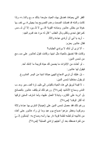 ‫ﺍﻟﻔﻘﺭ ﺍﻟﺘﻲ ﻴﺤﻴﺎﻫﺎ، ﻓﻀﺎﻕ ﺒﻬﺫﻩ ﺍﻟﺤﻴﺎﺩ ﻤﺘﻭﺤﺩﺍ ﺒﺫﻟﻙ ﻤـﻊ ﻭﺍﻟﺩﺘـﻪ، ﻭﺇﺫﺍ‬
                       ‫ﹰ‬
‫ﻜﺎﻨﺕ ﻭﺍﻟﺩﺘﻪ ﻗﺩ ﻓﻀﻠﺕ ﺍﻟﺼﻤﺕ ﻭﻋﺩﻡ ﺍﻟﺘﺼﺭﻴﺢ ﺒﻤﺎ ﻴﺠﻴﺵ ﻓـﻲ ﻨﻔﺴـﻬﺎ‬
‫ﺨﻭﻓﺎ ﻤﻥ ﺒﻁﺵ ﻋﺎﺸﻭﺭ ﻭﻤﺒﺎﺩﺌﻪ ﺍﻟﻘﻭﻴﺔ ﺍﻟﺘـﻲ ﻻ ﺘﻠـﻴﻥ، ﺇﻻ ﺃﻥ ﺸـﻤﺱ‬
                                                      ‫ﹰ‬
       ‫ﻜﻤﺭﺍﻫﻕ ﺘﺤﺩﻯ ﻭﺘﻜﻠﻡ ﻭﻨﺎل ﺍﻟﻌﻘﺎﺏ " ﻗﺎل ﻟﻪ ﻤﺭﺓ ﻋﻨﺩ ﻗﺩﻭﻡ ﺍﻟﻌﻴﺩ:‬
                               ‫- ﺃﺭﻴﺩ ﻴﺎ ﺃﺒﻲ ﺃﻥ ﺃﺭﺘﺩﻱ ﻋﺒﺎﺀﺓ ﻭﻻﺜﺔ.‬
                                               ‫ﻓﻘﺎل ﻋﺎﺸﻭﺭ ﺒﺤﺯﻡ:‬
                              ‫- ﺃﻻ ﺘﺭﻯ ﺃﻥ ﺃﺒﺎﻙ ﻻ ﻴﺭﺘﺩﻱ ﺍﻟﺠﻠﺒﺎﺏ؟‬
‫ﻭﻜﺎﻨﺕ ﻓﻠﺔ ﺘﻀﻴﻕ ﺒﺎﻟﺤﻴﺎﺓ ﻤﺜل ﺍﺒﻨﻬﺎ، ﻭﻜﺎﻨﺕ ﺘﻘﻭل ﻟﻌﺎﺸﻭﺭ ﻋﻠﻰ ﻤﺴـﻤﻊ‬
                                                  ‫ﻤﻥ ﺸﻤﺱ ﺍﻟﺩﻴﻥ:‬
      ‫- ﻟﻭ ﺃﺨﺫﺕ ﻤﻥ ﺍﻹﺘﺎﻭﺍﺕ ﻤﺎ ﻴﻀﻤﻥ ﻟﻙ ﺤﻴﺎﺓ ﻜﺭﻴﻤﺔ ﻤﺎ ﻻﻤﻙ ﺃﺤﺩ.‬
                                                ‫ﻓﻴﻘﻭل ﻟﻬﺎ ﻋﺎﺸﻭﺭ:‬
    ‫- ﺒل ﻋﻠﻴﻙ ﺃﻥ ﺘﺭﺒﻲ ﺍﻟﺩﺠﺎﺝ ﻟﺘﻬﻴﺊ ﺤﻴﺎﺘﻨﺎ ﺸﻴﺌﺎ ﻤﻥ ﺍﻟﻴﺴﺭ ﺍﻟﻤﺸﺭﻭﻉ.‬
                      ‫ﹰ‬
                                      ‫ﺜﻡ ﻴﻘﻭل ﻤﺨﺎﻁﺒﺎ ﺸﻤﺱ ﺍﻟﺩﻴﻥ:‬
                                                 ‫ﹰ‬
‫- ﻻ ﻗﻴﻤﺔ ﻟﺒﺭﻴﻕ ﻓﻲ ﻫﺫﻩ ﺍﻟﺤﻴﺎﺓ ﺒﺎﻟﻘﻴﺎﺱ ﺇﻟﻰ ﻁﻬـﺎﺭﺓ ﺍﻟﻀـﻤﻴﺭ ﻭﺤـﺏ‬
‫ﺍﻟﻨﺎﺱ ﻭﺴﻤﺎﻉ ﺍﻷﻨﺎﺸﻴﺩ )ﺹ٨٩(. ﻭﺭﻏﻡ ﺫﻟﻙ ﻟﻡ ﻴﻜﺘﻑ ﻋﺎﺸﻭﺭ ﺒﺎﻟﻨﺼﺎﺌﺢ‬
‫ﺒل "ﺩﺭﺒﻪ ﻋﻠﻰ ﺍﻟﻜﺎﺭﻭ، ﻭﺘﺒﺎﺩﻻ ﺍﻟﻌﻤل ﻋﻠﻴﻬﺎ، ﻭﻟﻤﺎ ﺸﺎﺭﻑ ﺍﻟﺴﺘﻴﻥ ﺘﺭﻜﻬﺎ‬
                                         ‫ﻟﻪ ﺃﻜﺜﺭ ﺍﻟﻭﻗﺕ" )ﺹ٨٩(.‬
‫ﻭﺭﻏﻡ ﺫﻟﻙ ﻓﻘﺩ ﺤﺼل ﺸﻤﺱ ﺍﻟﺩﻴﻥ ﻋﻠﻰ )ﻋﻴﺩﻴﺔ( ﺍﺸﺘﺭﻯ ﺒﻬﺎ ﻋﺒﺎﺀﺓ ﻭﻻﺜﺔ‬
‫ﻭﻤﺭﻜﻭﺒﺎ ﻭﺨﻁﺭ ﻤﺯﻫﻭﺍ ﺼﺒﺎﺡ ﻴﻭﻡ ﻋﻴﺩ ﻭﻤﺎ ﺇﻥ ﺭﺁﻩ ﻋﺎﺸﻭﺭ ﺤﺘﻰ ﺃﺨﺫﻩ‬
                                       ‫ﹰ‬          ‫ﹰ‬
‫ﻤﻥ ﺘﻼﺒﻴﺒﻪ ﺜﻡ ﻟﻁﻤﻪ ﻟﻁﻤﺔ ﻗﻭﻴﺔ ﺩﺍﺭ ﺒﻬﺎ ﺭﺃﺴﻪ ﻭﺼﺎﺡ ﺒﻪ: "ﻴﺘﺴﻠﻠﻭﻥ ﺇﻟـﻲ‬
‫ّ‬
            ‫ﻤﻥ ﺜﻐﺭﺓ ﻀﻌﻔﻙ ﺒﻌﺩ ﺃﻥ ﺃﻋﻴﺘﻬﻡ ﺇﺭﺍﺩﺘﻲ ﺍﻟﺼﻠﺒﺔ" )ﺹ٨٩(.‬
 