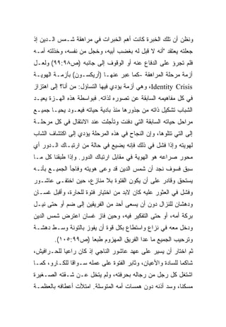 ‫ﻭﻨﻅﻥ ﺃﻥ ﺘﻠﻙ ﺍﻟﺨﺒﺭﺓ ﻜﺎﻨﺕ ﺃﻫﻡ ﺍﻟﺨﺒﺭﺍﺕ ﻓﻲ ﻤﺭﺍﻫﻘﺔ ﺸـﻤﺱ ﺍﻟـﺩﻴﻥ ﺇﺫ‬
‫ﺠﻌﻠﺘﻪ ﻴﻌﺘﻘﺩ "ﺃﻨﻪ ﻻ ﻗﺒل ﻟﻪ ﺒﻐﻀﺏ ﺃﺒﻴﻪ، ﻭﺨﺠل ﻤﻥ ﻨﻔﺴﻪ، ﻭﺨﺫﻟﺘﻪ ﺃﻤـﻪ‬
‫ﻓﻠﻡ ﺘﺠﺭﺅ ﻋﻠﻰ ﺍﻟﺩﻓﺎﻉ ﻋﻨﻪ ﺃﻭ ﺍﻟﻭﻗﻭﻑ ﺇﻟﻰ ﺠﺎﻨﺒﻪ )ﺹ٨٩:٩٩( ﻭﻟﻌـل‬
‫ﺃﺯﻤﺔ ﻤﺭﺤﻠﺔ ﺍﻟﻤﺭﺍﻫﻘﺔ -ﻜﻤﺎ ﻋﺒﺭ ﻋﻨﻬـﺎ )ﺃﺭﻴﻜﺴـﻭﻥ( ﺒﺄﺯﻤـﺔ ﺍﻟﻬﻭﻴـﺔ‬
‫‪ ،Identity Crisis‬ﻭﻫﻲ ﺃﺯﻤﺔ ﻴﺅﺩﻱ ﻓﻴﻬﺎ ﺍﻟﺘﺴﺎﺅل: ﻤﻥ ﺃﻨﺎ؟ ﺇﻟﻰ ﺍﻫﺘﺯﺍﺯ‬
‫ﻓﻲ ﻜل ﻤﻔﺎﻫﻴﻤﻪ ﺍﻟﺴﺎﺒﻘﺔ ﻋﻥ ﺘﺼﻭﺭﻩ ﻟﺫﺍﺘﻪ. ﻓﺒﻭﺍﺴﻁﺔ ﻫﺫﻩ ﺍﻟﻬـﺯﺓ ﻴﻌﻴـﺩ‬
‫ﺍﻟﺸﺒﺎﺏ ﺘﺸﻜﻴل ﺫﺍﺘﻪ ﻤﻥ ﺠﺫﻭﺭﻫﺎ ﻤﻨﺫ ﺒﺎﺩﻴﺔ ﺤﻴﺎﺘﻪ ﻓﻴﻌـﻭﺩ ﻴﺤﻴـﺎ ﺠﻤﻴـﻊ‬
‫ﻤﺭﺍﺤل ﺤﻴﺎﺘﻪ ﺍﻟﺴﺎﺒﻘﺔ ﺍﻟﺘﻲ ﺩﻓﻨﺕ ﻭﺘﺄﺠﻠﺕ ﻋﻨﺩ ﺍﻻﻨﺘﻘﺎل ﻓﻲ ﻜل ﻤﺭﺤﻠـﺔ‬
‫ﺇﻟﻰ ﺍﻟﺘﻲ ﺘﺘﻠﻭﻫﺎ، ﻭﺇﻥ ﺍﻟﻨﺠﺎﺡ ﻓﻲ ﻫﺫﻩ ﺍﻟﻤﺭﺤﻠﺔ ﻴﺅﺩﻱ ﺇﻟﻰ ﺍﻜﺘﺸﺎﻑ ﺍﻟﺸﺎﺏ‬
‫ﻟﻬﻭﻴﺘﻪ ﻭﺇﺫﺍ ﻓﺸل ﻓﻲ ﺫﻟﻙ ﻓﺈﻨﻪ ﻴﻀﻴﻊ ﻓﻲ ﺤﺎﻟﺔ ﻤﻥ ﺍﺭﺘﺒـﺎﻙ ﺍﻟـﺩﻭﺭ ﺃﻱ‬
‫ﻤﺤﻭﺭ ﺼﺭﺍﻋﻪ ﻫﻭ ﺍﻟﻬﻭﻴﺔ ﻓﻲ ﻤﻘﺎﺒل ﺍﺭﺘﺒﺎﻙ ﺍﻟﺩﻭﺭ. ﻭﺇﺫﺍ ﻁﺒﻘﻨﺎ ﻜل ﻤـﺎ‬
‫ﺴﺒﻕ ﻓﺴﻭﻑ ﻨﺠﺩ ﺃﻥ ﺸﻤﺱ ﺍﻟﺩﻴﻥ ﻗﺩ ﻭﻋﻰ ﻫﻭﻴﺘﻪ ﻭﻓﺎﺠﺄ ﺍﻟﺠﻤﻴـﻊ ﺒﺄﻨـﻪ‬
‫ﻴﺴﺘﺤﻕ ﻭﻗﺎﺩﺭ ﻋﻠﻰ ﺃﻥ ﻴﻜﻭﻥ ﺍﻟﻔﺘﻭﺓ ﺒﻼ ﻤﻨﺎﺯﻉ، ﺤﻴﻥ ﺍﺨﺘﻔـﻰ ﻋﺎﺸـﻭﺭ‬
‫ﻭﻓﺸل ﻓﻲ ﺍﻟﻌﺜﻭﺭ ﻋﻠﻴﻪ ﻜﺎﻥ ﻻﺒﺩ ﻤﻥ ﺍﺨﺘﻴﺎﺭ ﻓﺘﻭﺓ ﻟﻠﺤﺎﺭﺓ، ﻭﺃﻗﺒل ﻏﺴـﺎﻥ‬
‫ﻭﺩﻫﺸﺎﻥ ﻟﻠﻨﺯﺍل ﺩﻭﻥ ﺃﻥ ﻴﺴﻌﻰ ﺃﺤﺩ ﻤﻥ ﺍﻟﻔﺭﻴﻘﻴﻥ ﺇﻟﻰ ﻀﻡ ﺃﻭ ﺤﺘﻰ ﻨﻴـل‬
‫ﺒﺭﻜﺔ ﺃﻤﻪ، ﺃﻭ ﺤﺘﻰ ﺍﻟﺘﻔﻜﻴﺭ ﻓﻴﻪ، ﻭﺤﻴﻥ ﻓﺎﺯ ﻏﺴﺎﻥ ﺍﻋﺘﺭﺽ ﺸﻤﺱ ﺍﻟﺩﻴﻥ‬
‫ﻭﺩﺨل ﻤﻌﻪ ﻓﻲ ﻨﺯﺍﻉ ﻭﺍﺴﺘﻁﺎﻉ ﺒﻜل ﻗﻭﺓ ﺃﻥ ﻴﻔﻭﺯ ﺒﺎﻟﺘﻭﻨﺔ ﻭﺴـﻁ ﺩﻫﺸـﺔ‬
        ‫ﻭﺘﺭﺤﻴﺏ ﺍﻟﺠﻤﻴﻊ ﻤﺎ ﻋﺩﺍ ﺍﻟﻔﺭﻴﻕ ﺍﻟﻤﻬﺯﻭﻡ ﻁﺒﻌﺎ )ﺹ٩٩:٥٠١(.‬
                   ‫ﹰ‬
‫ﺜﻡ ﺍﺨﺘﺎﺭ ﺃﻥ ﻴﺴﻴﺭ ﻋﻠﻰ ﻋﻬﺩ ﻋﺎﺸﻭﺭ ﺍﻟﻨﺎﺠﻲ ﺇﺫ ﻜﺎﻥ ﺭﺍﻋﻴﺎ ﻟﻠﺤـﺭﺍﻓﻴﺵ،‬
           ‫ﹰ‬
‫ﺸﺎﻜﻤﺎ ﻟﻠﺴﺎﺩﺓ ﻭﺍﻷﻋﻴﺎﻥ، ﻭﺜﺎﺒﺭ ﺍﻟﻔﺘﻭﺓ ﻋﻠﻰ ﻋﻤﻠﻪ ﺴـﻭﺍﻗﺎ ﻟﻠﻜـﺎﺭﻭ، ﻜﻤـﺎ‬
              ‫ﹰ‬                                            ‫ﹰ‬
‫ﺍﺸﺘﻐل ﻜل ﺭﺠل ﻤﻥ ﺭﺠﺎﻟﻪ ﺒﺤﺭﻓﺘﻪ، ﻭﻟﻡ ﻴﺘﺨل ﻋـﻥ ﺸـﻘﺘﻪ ﺍﻟﺼـﻐﻴﺭﺓ‬
‫ﻤﺴﻜﻨﹰ، ﻭﺴﺩ ﺃﺫﻨﻪ ﺩﻭﻥ ﻫﻤﺴﺎﺕ ﺃﻤﻪ ﺍﻟﻤﺘﻭﺴﻠﺔ. ﺍﻤﺘﻸﺕ ﺃﻋﻁﺎﻓﻪ ﺒﺎﻟﻌﻅﻤـﺔ‬
                                                        ‫ﺎ‬
 