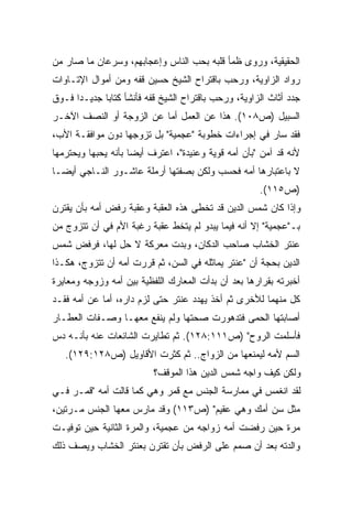 ‫ﺍﻟﺤﻘﻴﻘﻴﺔ، ﻭﺭﻭﻯ ﻅﻤﺄ ﻗﻠﺒﻪ ﺒﺤﺏ ﺍﻟﻨﺎﺱ ﻭﺇﻋﺠﺎﺒﻬﻡ، ﻭﺴﺭﻋﺎﻥ ﻤﺎ ﺼﺎﺭ ﻤﻥ‬
‫ﺭﻭﺍﺩ ﺍﻟﺯﺍﻭﻴﺔ، ﻭﺭﺤﺏ ﺒﺎﻗﺘﺭﺍﺡ ﺍﻟﺸﻴﺦ ﺤﺴﻴﻥ ﻗﻔﻪ ﻭﻤﻥ ﺃﻤﻭﺍل ﺍﻹﺘـﺎﻭﺍﺕ‬
‫ﺠﺩﺩ ﺃﺜﺎﺙ ﺍﻟﺯﺍﻭﻴﺔ، ﻭﺭﺤﺏ ﺒﺎﻗﺘﺭﺍﺡ ﺍﻟﺸﻴﺦ ﻗﻔﻪ ﻓﺄﻨﺸﺄ ﻜﺘﺎﺒﺎ ﺠﺩﻴـﺩﺍ ﻓـﻭﻕ‬
     ‫ﹰ‬      ‫ﹰ‬
‫ﺍﻟﺴﺒﻴل )ﺹ٨٠١(. ﻫﺫﺍ ﻋﻥ ﺍﻟﻌﻤل ﺃﻤﺎ ﻋﻥ ﺍﻟﺯﻭﺠﺔ ﺃﻭ ﺍﻟﻨﺼﻑ ﺍﻵﺨـﺭ‬
‫ﻓﻘﺩ ﺴﺎﺭ ﻓﻲ ﺇﺠﺭﺍﺀﺍﺕ ﺨﻁﻭﺒﺔ "ﻋﺠﻤﻴﺔ" ﺒل ﺘﺯﻭﺠﻬﺎ ﺩﻭﻥ ﻤﻭﺍﻓﻘـﺔ ﺍﻷﺏ،‬
‫ﻷﻨﻪ ﻗﺩ ﺁﻤﻥ "ﺒﺄﻥ ﺃﻤﻪ ﻗﻭﻴﺔ ﻭﻋﻨﻴﺩﺓ"، ﺍﻋﺘﺭﻑ ﺃﻴﻀﺎ ﺒﺄﻨﻪ ﻴﺤﺒﻬﺎ ﻭﻴﺤﺘﺭﻤﻬﺎ‬
                    ‫ﹰ‬
‫ﻻ ﺒﺎﻋﺘﺒﺎﺭﻫﺎ ﺃﻤﻪ ﻓﺤﺴﺏ ﻭﻟﻜﻥ ﺒﺼﻔﺘﻬﺎ ﺃﺭﻤﻠﺔ ﻋﺎﺸـﻭﺭ ﺍﻟﻨـﺎﺠﻲ ﺃﻴﻀـﺎ‬
‫ﹰ‬
                                                     ‫)ﺹ٥١١(.‬
‫ﻭﺇﺫﺍ ﻜﺎﻥ ﺸﻤﺱ ﺍﻟﺩﻴﻥ ﻗﺩ ﺘﺨﻁﻰ ﻫﺫﻩ ﺍﻟﻌﻘﺒﺔ ﻭﻋﻘﺒﺔ ﺭﻓﺽ ﺃﻤﻪ ﺒﺄﻥ ﻴﻘﺘﺭﻥ‬
‫ﺒـ"ﻋﺠﻤﻴﺔ" ﺇﻻ ﺃﻨﻪ ﻓﻴﻤﺎ ﻴﺒﺩﻭ ﻟﻡ ﻴﺘﺨﻁ ﻋﻘﺒﺔ ﺭﻏﺒﺔ ﺍﻷﻡ ﻓﻲ ﺃﻥ ﺘﺘﺯﻭﺝ ﻤﻥ‬
‫ﻋﻨﺘﺭ ﺍﻟﺨﺸﺎﺏ ﺼﺎﺤﺏ ﺍﻟﺩﻜﺎﻥ، ﻭﺒﺩﺕ ﻤﻌﺭﻜﺔ ﻻ ﺤل ﻟﻬﺎ، ﻓﺭﻓﺽ ﺸﻤﺱ‬
‫ﺍﻟﺩﻴﻥ ﺒﺤﺠﺔ ﺃﻥ "ﻋﻨﺘﺭ ﻴﻤﺎﺜﻠﻪ ﻓﻲ ﺍﻟﺴﻥ، ﺜﻡ ﻗﺭﺭﺕ ﺃﻤﻪ ﺃﻥ ﺘﺘﺯﻭﺝ، ﻫﻜـﺫﺍ‬
‫ﺃﺨﺒﺭﺘﻪ ﺒﻘﺭﺍﺭﻫﺎ ﺒﻌﺩ ﺃﻥ ﺒﺩﺃﺕ ﺍﻟﻤﻌﺎﺭﻙ ﺍﻟﻠﻔﻅﻴﺔ ﺒﻴﻥ ﺃﻤﻪ ﻭﺯﻭﺠﻪ ﻭﻤﻌﺎﻴﺭﺓ‬
‫ﻜل ﻤﻨﻬﻤﺎ ﻟﻸﺨﺭﻯ ﺜﻡ ﺃﺨﺫ ﻴﻬﺩﺩ ﻋﻨﺘﺭ ﺤﺘﻰ ﻟﺯﻡ ﺩﺍﺭﻩ، ﺃﻤﺎ ﻋﻥ ﺃﻤﻪ ﻓﻘـﺩ‬
‫ﺃﺼﺎﺒﺘﻬﺎ ﺍﻟﺤﻤﻰ ﻓﺘﺩﻫﻭﺭﺕ ﺼﺤﺘﻬﺎ ﻭﻟﻡ ﻴﻨﻔﻊ ﻤﻌﻬـﺎ ﻭﺼـﻔﺎﺕ ﺍﻟﻌﻁـﺎﺭ‬
‫ﻓﺄﺴﻠﻤﺕ ﺍﻟﺭﻭﺡ" )ﺹ١١١:٨٢١(. ﺜﻡ ﺘﻁﺎﻴﺭﺕ ﺍﻟﺸﺎﺌﻌﺎﺕ ﻋﻨﻪ ﺒﺄﻨـﻪ ﺩﺱ‬
   ‫ﺍﻟﺴﻡ ﻷﻤﻪ ﻟﻴﻤﻨﻌﻬﺎ ﻤﻥ ﺍﻟﺯﻭﺍﺝ.. ﺜﻡ ﻜﺜﺭﺕ ﺍﻷﻗﺎﻭﻴل )ﺹ٨٢١:٩٢١(.‬
                          ‫ﻭﻟﻜﻥ ﻜﻴﻑ ﻭﺍﺠﻪ ﺸﻤﺱ ﺍﻟﺩﻴﻥ ﻫﺫﺍ ﺍﻟﻤﻭﻗﻑ؟‬
‫ﻟﻘﺩ ﺍﻨﻐﻤﺱ ﻓﻲ ﻤﻤﺎﺭﺴﺔ ﺍﻟﺠﻨﺱ ﻤﻊ ﻗﻤﺭ ﻭﻫﻲ ﻜﻤﺎ ﻗﺎﻟﺕ ﺃﻤﻪ "ﻗﻤـﺭ ﻓـﻲ‬
‫ﻤﺜل ﺴﻥ ﺃﻤﻙ ﻭﻫﻲ ﻋﻘﻴﻡ" )ﺹ٣١١( ﻭﻗﺩ ﻤﺎﺭﺱ ﻤﻌﻬﺎ ﺍﻟﺠﻨﺱ ﻤـﺭﺘﻴﻥ،‬
‫ﻤﺭﺓ ﺤﻴﻥ ﺭﻓﻀﺕ ﺃﻤﻪ ﺯﻭﺍﺠﻪ ﻤﻥ ﻋﺠﻤﻴﺔ، ﻭﺍﻟﻤﺭﺓ ﺍﻟﺜﺎﻨﻴﺔ ﺤﻴﻥ ﺘﻭﻓﻴـﺕ‬
‫ﻭﺍﻟﺩﺘﻪ ﺒﻌﺩ ﺃﻥ ﺼﻤﻡ ﻋﻠﻰ ﺍﻟﺭﻓﺽ ﺒﺄﻥ ﺘﻘﺘﺭﻥ ﺒﻌﻨﺘﺭ ﺍﻟﺨﺸﺎﺏ ﻭﻴﺼﻑ ﺫﻟﻙ‬
 