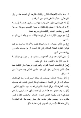 ‫١١- ﺜﻡ ﺒﺩﺃﺕ ﺍﻻﺘﺠﺎﻫﺎﺕ ﺘﺘﺒﻠﻭﺭ ﻭﺘﺘﺸﻜل ﻁﺎﺭﺤﺔ ﺃﻱ ﺘﺼﻤﻴﻡ ﺤﺘـﻰ ﻭﺇﻥ‬
                       ‫ﻜﺎﻥ ﻨﻅﺭﻴﺎ -ﺘﻤﺜل ﺫﻟﻙ ﻓﻲ ﺍﻟﻌﺩﻴﺩ ﻤﻥ ﺍﻟﻤﻭﺍﻗﻑ:‬
                                                       ‫ﹰ‬
‫)ﺃ( ﺃﻨﻪ ﻜﺎﻥ ﻴﺸﻘﻰ ﺒﺎﻷﻴﺎﻡ ﺍﻟﺘﻲ ﻴﻌﻭﺩ ﻓﻴﻬﺎ ﺇﻟﻰ ﺒـﺩﺭﻭﻡ ﻓﺘﺤﻴـﺔ )ﺯﻭﺠـﻪ‬
‫ﺍﻷﻭﻟﻰ( ﻭﺤﻕ ﻟﻪ ﺃﻥ ﻴﻔﻌل ﺫﻟﻙ ﻓﺸﺘﺎﻥ ﻤﺎ ﺒـﻴﻥ ﺍﻟﻨﻌـﻴﻡ ﻓـﻲ ﺩﺍﺭ ﺴـﻨﻴﺔ‬
                  ‫ﺍﻟﺴﻤﺭﻱ ﻭﻤﻅﺎﻫﺭ ﺍﻟﺸﻘﺎﺀ ﻭﺍﻟﺘﻘﺸﻑ ﻓﻲ ﺒﺩﺭﻭﻡ ﻓﺘﺤﻴﺔ.‬
‫)ﺏ( ﻤﻊ ﻤﺭﻭﺭ ﺍﻷﻴﺎﻡ ﺍﺴﺘﻨﺎﻡ ﺇﻟﻰ ﺍﻟﺭﺍﺤﺔ ﻭﻜﻠﻑ ﺃﺤﺩ ﺭﺠﺎﻟﻪ ﻓـﻲ ﺍﻟﻘﻴـﺎﻡ‬
                                                           ‫ﺒﺎﻟﻌﻤل.‬
‫)ﺝ( ﻤﻊ ﺍﻷﻴﺎﻡ -ﺃﻴﻀﺎ- ﺯﺍﺩ ﻤﻥ ﺍﻟﻬﺒﺎﺕ ﻟﻨﻔﺴﻪ ﻭﻷﻋﻭﺍﻨﻪ ﻤﻤﺎ ﻴﻌﺩ ﺨﺭﻗـﺎ‬
‫ﹰ‬                                          ‫ﹰ‬
‫ﻟﻘﻭﺍﻨﻴﻥ ﺍﻟﻔﺘﻭﻨﺔ ﺍﻟﺤﻘﺔ/ ﺍﻟﻌﺎﺩﻟﺔ ﻭﺍﻟﺘﻲ ﺃﻗﺎﻡ ﺃﺴﺴﻬﺎ ﻜل ﻤﻥ ﺠـﺩﻩ ﻋﺎﺸـﻭﺭ‬
                                                ‫ﻭﻭﺍﻟﺩﻩ ﺸﻤﺱ ﺍﻟﺩﻴﻥ.‬
‫)ﺩ( ﺤﺘﻰ ﺃﻋﻭﺍﻨﻪ ﻗﺩ ﺘﺭﻜﻭﺍ ﺃﻋﻤﺎﻟﻬﻡ، ﻭﺍﺴﺘﻨﺎﻤﻭﺍ ﺇﻟـﻰ ﻁﺭﻴـﻕ ﺍﻟﺒﻠﻁﺠـﺔ‬
                         ‫ﻭﻓﺭﺽ ﺍﻹﺘﺎﻭﺍﺕ ﻤﺅﻜﺩﻴﻥ ﻭﺠﻭﺩ ﻭﺍﻗﻊ ﺠﺩﻴﺩ.‬
‫)ﻫـ( ﺜﻡ ﺘﻨﺎﻗﺼﺕ ﺃﻨﺼﺒﺔ ﺍﻟﻔﻘﺭﺍﺀ ﻭﺍﻟﺤﺭﺍﻓﻴﺵ ﺘﺩﺭﻴﺠﻴﺎ ﺤﺘﻰ ﺘﻼﺸﺕ ﻤﻤﺎ‬
             ‫ﹰ‬
‫ﺠﻌل ﺍﻟﻨﺎﺱ ﻴﺘﺴﺎﺀﻟﻭﻥ ﺒﺤﻕ: ﺃﻴﻥ ﻋﻬﺩ ﻋﺎﺸﻭﺭ ﺍﻟﻨﺎﺠﻲ ﻭﺸـﻤﺱ ﺍﻟـﺩﻴﻥ‬
                                                         ‫ﺍﻟﻨﺎﺠﻲ؟!.‬
‫)ﻭ( ﺁﺜﺭ ﺴﻠﻴﻤﺎﻥ ﺍﻟﺴﻼﻤﺔ، ﻭﺘﺠﻨﺏ ﻗﺩﺭ ﻁﺎﻗﺘﻪ ﺍﻟﻤﻌﺎﺭﻙ ﻤﺎ ﻭﺠﺩ ﺇﻟﻰ ﺫﻟـﻙ‬
‫ﺴﺒﻴ ﹰ، ﺒل ﻭﺁﺜﺭ ﻓﻲ ﺍﻟﻨﻬﺎﻴﺔ ﺃﻥ ﻴﺤﺎﻟﻑ ﺃﻱ ﻓﺘﻭﺓ ﺤﺘﻰ ﻴﺘﻔﺎﺩﻯ ﺍﻟﻤﻭﺍﺠﻬـﺔ،‬
                                                           ‫ﻼ‬
‫ﻭﻓﻘﺩﺕ ﺍﻟﺤﺎﺭﺓ ﺒﺫﻟﻙ ﻤﺭﻜﺯ ﺍﻟﺴﻴﺎﺩﺓ ﺍﻟﺫﻱ ﺘﺒﻭﺃﺘﻪ ﻤﻨﺫ ﻋﻬﺩ ﻋﺎﺸﻭﺭ ﺍﻟﻨﺎﺠﻲ.‬
‫)ﻁ( ﻭﻟﻡ ﻴﻘﻑ ﺍﻷﻤﺭ ﻋﻨﺩ ﻫﺫﺍ ﺍﻟﺤﺭ ﺒل ﺃﻜﺩﻩ ﺍﻟﻤﻅﻬﺭ ﺍﻟﺨـﺎﺭﺠﻲ ﻭﺍﻟـﺫﻱ‬
‫ﺘﻤﺜل ﻓﻲ ﺍﺭﺘﺩﺍﺀ ﺴﻠﻴﻤﺎﻥ ﺍﻟﻨﺎﺠﻲ ﺍﻟﻌﺒﺎﺀﺓ ﻭﺍﻟﻌﻤﺎﻤﺔ، ﻭﺍﺴﺘﻌﻤل ﺍﻟﻜﺎﺭﺘﺔ ﻓـﻲ‬
‫ﻤﺸﺎﻭﻴﺭﻩ، ﺒل ﻭﻤﻀﻰ ﻴﻤﺘﻠﺊ ﺒﺎﻟﺩﻫﻥ ﺤﺘﻰ ﺼﺎﺭ ﻭﺠﻬﻪ ﻤﺜل ﻗﺒﺔ ﺍﻟﻤﺌﺫﻨـﺔ‬
                 ‫ﻭﺘﺩﻟﻰ ﻤﻨﻪ ﻟﻔﺔ ﻤﺜل ﺠﺭﺍﺏ ﺍﻟﺤﺎﻭﻱ )ﺹ٥٥١:٦٥١(.‬
 