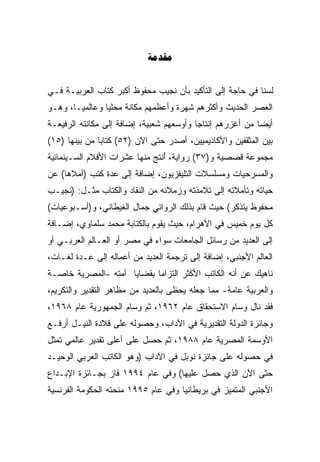 ‫‪‬‬


‫ﻟﺴﻨﺎ ﻓﻲ ﺤﺎﺠﺔ ﺇﻟﻰ ﺍﻟﺘﺄﻜﻴﺩ ﺒﺄﻥ ﻨﺠﻴﺏ ﻤﺤﻔﻭﻅ ﺃﻜﺒﺭ ﻜﺘﺎﺏ ﺍﻟﻌﺭﺒﻴـﺔ ﻓـﻲ‬
‫ﺍﻟﻌﺼﺭ ﺍﻟﺤﺩﻴﺙ ﻭﺃﻜﺜﺭﻫﻡ ﺸﻬﺭﺓ ﻭﺃﻋﻅﻤﻬﻡ ﻤﻜﺎﻨﺔ ﻤﺤﻠﻴﺎ ﻭﻋﺎﻟﻤﻴـﹰ، ﻭﻫـﻭ‬
      ‫ﺎ‬        ‫ﹰ‬
‫ﺃﻴﻀﺎ ﻤﻥ ﺃﻏﺯﺭﻫﻡ ﺇﻨﺘﺎﺠﺎ ﻭﺃﻭﺴﻌﻬﻡ ﺸﻌﺒﻴﺔ، ﺇﻀﺎﻓﺔ ﺇﻟﻰ ﻤﻜﺎﻨﺘﻪ ﺍﻟﺭﻓﻴﻌـﺔ‬
                                         ‫ﹰ‬                ‫ﹰ‬
‫ﺒﻴﻥ ﺍﻟﻤﺜﻘﻔﻴﻥ ﻭﺍﻷﻜﺎﺩﻴﻤﻴﻴﻥ، ﺃﺼﺩﺭ ﺤﺘﻰ ﺍﻵﻥ )٢٥( ﻜﺘﺎﺒﺎ ﻤﻥ ﺒﻴﻨﻬﺎ )٥١(‬
              ‫ﹰ‬
‫ﻤﺠﻤﻭﻋﺔ ﻗﺼﺼﻴﺔ ﻭ)٧٣( ﺭﻭﺍﻴﺔ، ُﻨﺘﺞ ﻤﻨﻬﺎ ﻋﺸﺭﺍﺕ ﺍﻷﻓﻼﻡ ﺍﻟﺴـﻴﻨﻤﺎﺌﻴﺔ‬
                                ‫ﺃ‬
‫ﻭﺍﻟﻤﺴﺭﺤﻴﺎﺕ ﻭﻤﺴﻠﺴﻼﺕ ﺍﻟﺘﻠﻴﻔﺯﻴﻭﻥ، ﺇﻀﺎﻓﺔ ﺇﻟﻰ ﻋﺩﺓ ﻜﺘﺏ )ﺃﻤﻼﻫﺎ( ﻋﻥ‬
‫ﺤﻴﺎﺘﻪ ﻭﺘﺄﻤﻼﺘﻪ ﺇﻟﻰ ﺘﻼﻤﺫﺘﻪ ﻭﺯﻤﻼﺌﻪ ﻤﻥ ﺍﻟﻨﻘﺎﺩ ﻭﺍﻟﻜﺘﺎﺏ ﻤﺜـل: )ﻨﺠﻴـﺏ‬
‫ﻤﺤﻔﻭﻅ ﻴﺘﺫﻜﺭ( ﺤﻴﺙ ﻗﺎﻡ ﺒﺫﻟﻙ ﺍﻟﺭﻭﺍﺌﻲ ﺠﻤﺎل ﺍﻟﻐﻴﻁﺎﻨﻲ، ﻭ)ﺃﺴـﺒﻭﻋﻴﺎﺕ(‬
‫ﻜل ﻴﻭﻡ ﺨﻤﻴﺱ ﻓﻲ ﺍﻷﻫﺭﺍﻡ، ﺤﻴﺙ ﻴﻘﻭﻡ ﺒﺎﻟﻜﺘﺎﺒﺔ ﻤﺤﻤﺩ ﺴﻠﻤﺎﻭﻱ، ﺇﻀـﺎﻓﺔ‬
‫ﺇﻟﻰ ﺍﻟﻌﺩﻴﺩ ﻤﻥ ﺭﺴﺎﺌل ﺍﻟﺠﺎﻤﻌﺎﺕ ﺴﻭﺍﺀ ﻓﻲ ﻤﺼﺭ ﺃﻭ ﺍﻟﻌـﺎﻟﻡ ﺍﻟﻌﺭﺒـﻲ ﺃﻭ‬
‫ﺍﻟﻌﺎﻟﻡ ﺍﻷﺠﻨﺒﻲ، ﺇﻀﺎﻓﺔ ﺇﻟﻰ ﺘﺭﺠﻤﺔ ﺍﻟﻌﺩﻴﺩ ﻤﻥ ﺃﻋﻤﺎﻟﻪ ﺇﻟﻰ ﻋـﺩﺓ ﻟﻐـﺎﺕ،‬
‫ﻨﺎﻫﻴﻙ ﻋﻥ ﺃﻨﻪ ﺍﻟﻜﺎﺘﺏ ﺍﻷﻜﺜﺭ ﺍﻟﺘﺯﺍﻤﺎ ﺒﻘﻀﺎﻴﺎ ﺃﻤﺘﻪ –ﺍﻟﻤﺼﺭﻴﺔ ﺨﺎﺼـﺔ‬
                           ‫ﹰ‬
‫ﻭﺍﻟﻌﺭﺒﻴﺔ ﻋﺎﻤﺔ- ﻤﻤﺎ ﺠﻌﻠﻪ ﻴﺤﻅﻰ ﺒﺎﻟﻌﺩﻴﺩ ﻤﻥ ﻤﻅﺎﻫﺭ ﺍﻟﺘﻘﺩﻴﺭ ﻭﺍﻟﺘﻜﺭﻴﻡ،‬
‫ﻓﻘﺩ ﻨﺎل ﻭﺴﺎﻡ ﺍﻻﺴﺘﺤﻘﺎﻕ ﻋﺎﻡ ٢٦٩١، ﺜﻡ ﻭﺴﺎﻡ ﺍﻟﺠﻤﻬﻭﺭﻴﺔ ﻋﺎﻡ ٨٦٩١،‬
‫ﻭﺠﺎﺌﺯﺓ ﺍﻟﺩﻭﻟﺔ ﺍﻟﺘﻘﺩﻴﺭﻴﺔ ﻓﻲ ﺍﻵﺩﺍﺏ، ﻭﺤﺼﻭﻟﻪ ﻋﻠﻰ ﻗﻼﺩﺓ ﺍﻟﻨﻴـل ﺃﺭﻓـﻊ‬
‫ﺍﻷﻭﺴﻤﺔ ﺍﻟﻤﺼﺭﻴﺔ ﻋﺎﻡ ٨٨٩١، ﺜﻡ ﺤﺼل ﻋﻠﻰ ﺃﻋﻠﻰ ﺘﻘﺩﻴﺭ ﻋﺎﻟﻤﻲ ﺘﻤﺜل‬
‫ﻓﻲ ﺤﺼﻭﻟﻪ ﻋﻠﻰ ﺠﺎﺌﺯﺓ ﻨﻭﺒل ﻓﻲ ﺍﻵﺩﺍﺏ )ﻭﻫﻭ ﺍﻟﻜﺎﺘﺏ ﺍﻟﻌﺭﺒﻲ ﺍﻟﻭﺤﻴـﺩ‬
‫ﺤﺘﻰ ﺍﻵﻥ ﺍﻟﺫﻱ ﺤﺼل ﻋﻠﻴﻬﺎ( ﻭﻓﻲ ﻋﺎﻡ ٤٩٩١ ﻓﺎﺯ ﺒﺠـﺎﺌﺯﺓ ﺍﻹﺒـﺩﺍﻉ‬
‫ﺍﻷﺠﻨﺒﻲ ﺍﻟﻤﺘﻤﻴﺯ ﻓﻲ ﺒﺭﻴﻁﺎﻨﻴﺎ ﻭﻓﻲ ﻋﺎﻡ ٥٩٩١ ﻤﻨﺤﺘﻪ ﺍﻟﺤﻜﻭﻤﺔ ﺍﻟﻔﺭﻨﺴﻴﺔ‬
 