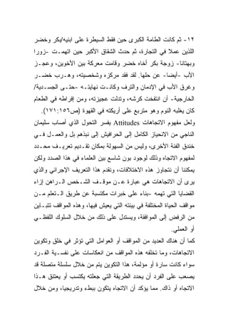 ‫٢١- ﺜﻡ ﻜﺎﻨﺕ ﺍﻟﻁﺎﻤﺔ ﺍﻟﻜﺒﺭﻯ ﺤﻴﻥ ﻓﻘﻁ ﺍﻟﺴﻴﻁﺭﺓ ﻋﻠﻰ ﺍﺒﻨﻴﻪ/ﺒﻜﺭ ﻭﺨﻀﺭ‬
‫ﺍﻟﻠﺫﻴﻥ ﻋﻤﻼ ﻓﻲ ﺍﻟﺘﺠﺎﺭﺓ، ﺜﻡ ﺤﺩﺙ ﺍﻟﺸﻘﺎﻕ ﺍﻷﻜﺒﺭ ﺤﻴﻥ ﺍﺘﻬﻤـﺕ -ﺯﻭﺭﺍ‬
‫ﹰ‬
‫ﻭﺒﻬﺘﺎﻨﺎ- ﺯﻭﺠﺔ ﺒﻜﺭ ﺃﺨﺎﻩ ﺨﻀﺭ ﻭﻗﺎﻤﺕ ﻤﻌﺭﻜﺔ ﺒﻴﻥ ﺍﻷﺨﻭﻴﻥ، ﻭﻋﺠـﺯ‬
                                                 ‫ﹰ‬
‫ﺍﻷﺏ -ﺃﻴﻀﺎ- ﻋﻥ ﺤﻠﻬﺎ. ﻟﻘﺩ ﻓﻘﺩ ﻤﺭﻜﺯﻩ ﻭﺸﺨﺼﻴﺘﻪ، ﻭﻫـﺭﺏ ﺨﻀـﺭ‬
                                            ‫ﹰ‬
‫ﻭﻏﺭﻕ ﺍﻷﺏ ﻓﻲ ﺍﻹﺩﻤﺎﻥ ﻭﺍﻟﺘﺭﻑ ﻭﻜﺎﻨـﺕ ﻨﻬﺎﻴﺘـﻪ -ﺤﺘـﻰ ﺍﻟﺠﺴـﺩﻴﺔ/‬
‫ﺍﻟﺨﺎﺭﺠﻴﺔ- ﺃﻥ ﺍﻨﺘﻔﺨﺕ ﻜﺭﺸﻪ، ﻭﺘﺩﻟﺕ ﻋﺠﻴﺯﺘﻪ، ﻭﻤﻥ ﺇﻓﺭﺍﻁﻪ ﻓﻲ ﺍﻟﻁﻌﺎﻡ‬
  ‫ﻜﺎﻥ ﻴﻐﻠﺒﻪ ﺍﻟﻨﻭﻡ ﻭﻫﻭ ﻤﺘﺭﺒﻊ ﻋﻠﻰ ﺃﺭﻴﻜﺘﻪ ﻓﻲ ﺍﻟﻘﻬﻭﺓ )ﺹ٦٥١:١٧١(.‬
‫ﻭﻟﻌل ﻤﻔﻬﻭﻡ ﺍﻻﺘﺠﺎﻫﺎﺕ ‪ Attitudes‬ﻴﻔﺴﺭ ﺍﻟﺘﺤﻭل ﺍﻟﺫﻱ ﺃﺼﺎﺏ ﺴﻠﻴﻤﺎﻥ‬
‫ﺍﻟﻨﺎﺠﻲ ﻤﻥ ﺍﻻﻨﺤﻴﺎﺯ ﺍﻟﻜﺎﻤل ﺇﻟﻰ ﺍﻟﺤﺭﺍﻓﻴﺵ ﺇﻟﻰ ﻨﺒﺫﻫﻡ ﺒل ﻭﺍﻟﻌﻤـل ﻓـﻲ‬
‫ﺨﻨﺩﻕ ﺍﻟﻔﺌﺔ ﺍﻷﺨﺭﻯ، ﻭﻟﻴﺱ ﻤﻥ ﺍﻟﺴﻬﻭﻟﺔ ﺒﻤﻜﺎﻥ ﺘﻘـﺩﻴﻡ ﺘﻌﺭﻴـﻑ ﻤﺤـﺩﺩ‬
‫ﻟﻤﻔﻬﻭﻡ ﺍﻻﺘﺠﺎﻩ ﻭﺫﻟﻙ ﻟﻭﺠﻭﺩ ﺒﻭﻥ ﺸﺎﺴﻊ ﺒﻴﻥ ﺍﻟﻌﻠﻤﺎﺀ ﻓﻲ ﻫﺫﺍ ﺍﻟﺼﺩﺩ ﻭﻟﻜﻥ‬
‫ﻴﻤﻜﻨﻨﺎ ﺃﻥ ﻨﺘﺠﺎﻭﺯ ﻫﺫﻩ ﺍﻻﺨﺘﻼﻓﺎﺕ، ﻭﻨﻘﺩﻡ ﻫﺫﺍ ﺍﻟﺘﻌﺭﻴﻑ ﺍﻹﺠﺭﺍﺌﻲ ﻭﺍﻟﺫﻱ‬
‫ﻴﺭﻯ ﺃﻥ ﺍﻻﺘﺠﺎﻫﺎﺕ ﻫﻲ ﻋﺒﺎﺭﺓ ﻋـﻥ ﻤﻭﻗـﻑ ﺍﻟﺸـﺨﺹ ﺍﻟـﺭﺍﻫﻥ ﺇﺯﺍﺀ‬
‫ﺍﻟﻘﻀﺎﻴﺎ ﺍﻟﺘﻲ ﺘﻬﻤﻪ -ﺒﻨﺎﺀ ﻋﻠﻰ ﺨﺒﺭﺍﺕ ﻤﻜﺘﺴﺒﺔ ﻋﻥ ﻁﺭﻴﻕ ﺍﻟـﺘﻌﻠﻡ ﻤـﻥ‬
‫ﻤﻭﺍﻗﻑ ﺍﻟﺤﻴﺎﺓ ﺍﻟﻤﺨﺘﻠﻔﺔ ﻓﻲ ﺒﻴﺌﺘﻪ ﺍﻟﺘﻲ ﻴﻌﻴﺵ ﻓﻴﻬﺎ، ﻭﻫﺫﻩ ﺍﻟﻤﻭﺍﻗﻑ ﺘﺘﺒـﺎﻴﻥ‬
‫ﻤﻥ ﺍﻟﺭﻓﺽ ﺇﻟﻰ ﺍﻟﻤﻭﺍﻓﻘﺔ، ﻭﻴﺴﺘﺩل ﻋﻠﻰ ﺫﻟﻙ ﻤﻥ ﺨﻼل ﺍﻟﺴﻠﻭﻙ ﺍﻟﻠﻔﻅـﻲ‬
                                                         ‫ﺃﻭ ﺍﻟﻌﻤﻠﻲ.‬
‫ﻜﻤﺎ ﺃﻥ ﻫﻨﺎﻙ ﺍﻟﻌﺩﻴﺩ ﻤﻥ ﺍﻟﻤﻭﺍﻗﻑ ﺃﻭ ﺍﻟﻌﻭﺍﻤل ﺍﻟﺘﻲ ﺘﺅﺜﺭ ﻓﻲ ﺨﻠﻕ ﻭﺘﻜﻭﻴﻥ‬
‫ﺍﻻﺘﺠﺎﻫﺎﺕ، ﻭﻤﺎ ﺘﺨﻠﻔﻪ ﻫﺫﻩ ﺍﻟﻤﻭﺍﻗﻑ ﻤﻥ ﺍﻨﻌﻜﺎﺴﺎﺕ ﻋﻠﻰ ﻨﻔﺴـﻴﺔ ﺍﻟﻔـﺭﺩ‬
‫ﺴﻭﺍﺀ ﻜﺎﻨﺕ ﺴﺎﺭﺓ ﺃﻭ ﻤﺅﻟﻤﺔ، ﻫﺫﺍ ﺍﻟﺘﻜﻭﻴﻥ ﻴﺘﻡ ﻤﻥ ﺨﻼل ﺴﻠﺴﻠﺔ ﻤﺘﺼﻠﺔ ﻗﺩ‬
‫ﻴﺼﻌﺏ ﻋﻠﻰ ﺍﻟﻔﺭﺩ ﺃﻥ ﻴﺤﺩﺩ ﺍﻟﻁﺭﻴﻘﺔ ﺍﻟﺘﻲ ﺠﻌﻠﺘﻪ ﻴﻜﺘﺴﺏ ﺃﻭ ﻴﻌﺘﻨﻕ ﻫـﺫﺍ‬
‫ﺍﻻﺘﺠﺎﻩ ﺃﻭ ﺫﺍﻙ. ﻤﻤﺎ ﻴﺅﻜﺩ ﺃﻥ ﺍﻻﺘﺠﺎﻩ ﻴﺘﻜﻭﻥ ﺒﺒﻁﺀ ﻭﺘﺩﺭﻴﺠﻴﹰ، ﻭﻤﻥ ﺨﻼل‬
         ‫ﺎ‬
 