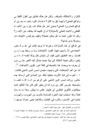 ‫ﺍﻟﺘﻜﺭﺍﺭ ﻭﺍﻻﺤﺘﻜﺎﻙ ﺒﺎﻟﻤﻭﻗﻑ. ﻭﻟﻜﻥ ﻫل ﻫﻨﺎﻙ ﺘﻁﺎﺒﻕ ﺒﻴﻥ ﺍﻟﻘﻭل ﺍﻟﻠﻔﻅـﻲ‬
‫ﻭﺍﻟﻭﺍﻗﻊ ﺍﻟﻌﻤﻠﻲ؟ ﻭﺃﻴﻬﻤﺎ ﻨﺜﻕ ﺒﻪ ﺃﻜﺜﺭ؟ ﺍﺩﻋﺎﺀﺍﺕ ﺍﻟﻔﺭﺩ ﺒﺎﺘﺠـﺎﻩ ﻤﻌـﻴﻥ ﺃﻡ‬
‫ﺍﻟﻭﺍﻗﻊ ﺍﻟﻤﻤﺎﺭﺱ/ ﺍﻟﻌﻤﻠﻲ؟ ﺒﻤﻌﻨﻰ ﺁﺨﺭ ﻫل ﻫﻨﺎﻙ ﺍﺘﺴـﺎﻕ ﺒـﻴﻥ ﺍﻻﺘﺠـﺎﻩ‬
‫ﺍﻟﻠﻔﻅﻲ ﻭﺍﻻﺘﺠﺎﻩ ﺍﻟﻌﻤﻠﻲ )ﺍﻟﺴﻠﻭﻙ(؟ ﺃﻡ ﺃﻥ ﻜﻠﻴﻬﻤﺎ ﻗﺩ ﻴﺨﺘﻠﻑ ﻋﻥ ﺍﻵﺨـﺭ؟‬
‫ﻭﻫل ﺇﺫﺍ ﺘﻜﻭﻥ ﺍﺘﺠﺎﻩ ﻤﺎ ﻫل ﻴﻤﻜﻥ ﺘﻌﺩﻴﻠﻪ؟ ﻭﻜﻴﻑ ﻴﺘﻡ ﻗﻴﺎﺱ ﺍﻻﺘﺠﺎﻫـﺎﺕ‬
                                                                  ‫ﻭﻤﻌﺭﻓﺔ ﻤﺩﻯ ﺸﺩﺘﻬﺎ؟‬
‫ﻓﻲ ﺍﻟﻭﺍﻗﻊ ﺃﻥ ﻫﺫﻩ ﺍﻟﺘﺴﺎﺅﻻﺕ ﻭﻏﻴﺭﻫﺎ ﻻ ﻴﻭﺠﺩ ﻜﺘﺎﺏ ﻓﻲ ﻋﻠـﻡ ﺍﻟـﻨﻔﺱ‬
‫ﺍﻻﺠﺘﻤﺎﻋﻲ ﺇﻻ ﻭﺃﺴﻬﺏ ﻓﻴﻬﺎ، ﺃﻗﺼﺩ ﺍﻻﺘﺠﺎﻫﺎﺕ ﻭﻤﺎ ﻴـﺭﺘﺒﻁ ﺒﻬـﺎ ﻤـﻥ‬
‫ﻗﻀﺎﻴﺎ. ﻭﻋﻨﺩ ﺍﻟﺘﻁﺒﻴﻕ ﻨﺘﺒﻴﻥ ﻜﻴﻑ ﺃﻥ ﺴﻠﻴﻤﺎﻥ ﻅل ﻴﺅﻜﺩ ﻟﻨﻔﺴﻪ ﺃﻨـﻪ ﻟـﻥ‬
‫ﻴﺘﻐﻴﺭ، ﻭﻟﻜﻥ ﻨﺘﻴﺠﺔ ﻻﻨﺘﻘﺎﻟﻪ ﺇﻟﻰ ﺒﻴﺌﺔ ﺠﺩﻴﺩﺓ ﻴﺘﺴﻠل ﺇﻟﻴﻪ ﺍﻟﺘﻐﻴﺭ ﺤﺘـﻰ ﺩﻭﻥ‬
 ‫ﺃﻥ ﻴﻌﺭﻑ ﺒﻪ ﻭﻴﺤﺩﺙ ﻫﺫﺍ ﺒﺎﻟﻀﺒﻁ ﻓﻲ ﻜﺎﻓﺔ ﺃﻤﻭﺭ ﺘﻜﻭﻴﻥ ﺍﻻﺘﺠﺎﻫﺎﺕ )١(.‬
‫ﺃﻤﺎ ﻋﻥ ﺃﻫﻡ ﺍﻹﺤﺒﺎﻁﺎﺕ ﺍﻟﺘﻲ ﻭﺍﺠﻬﺕ ﺴﻠﻴﻤﺎﻥ ﺸﻤﺱ ﺍﻟﺩﻴﻥ ﺍﻟﻨﺎﺠﻲ ﻓﻜﺎﻨﺕ:‬
‫١ - ﻟﺠﻭﺀﻩ ﺇﻟﻰ ﻓﺌﺔ ﺍﻷﺜﺭﻴﺎﺀ ﻤﺘﺨﻠﻴﺎ ﺒﺫﻟﻙ ﻋﻥ ﺍﻟﻤﺒﺎﺩﺉ ﺍﻟﺘﻲ ﺃﺭﺴﺎﻫﺎ ﺠﺩﻩ‬
                                ‫ﹰ‬
‫ﻋﺎﺸﻭﺭ ﻭﻭﺍﻟﺩﻩ ﺸﻤﺱ ﺍﻟﺩﻴﻥ ﺍﻟﻨﺎﺠﻲ ﻋﻠﻰ ﺍﻟﺭﻏﻡ ﻤﻥ ﺃﻨـﻪ ﺃﻜـﺩ ﻟﻨﻔﺴـﻪ‬
‫ﻭﻟﺼﺩﻴﻘﻪ ﻋﺘﺭﻴﺱ ﺃﻜﺜﺭ ﻤﻥ ﻤﺭﺓ ﺃﻨﻪ ﻟﻥ ﻴﺘﻐﻴﺭ ﻟﻜﻥ ﻜﺎﻥ ﻫﺫﺍ ﺍﻟﺘﺄﻜﻴﺩ ﺃﺸﺒﻪ‬
‫ﺒﻤﻴﻜﺎﻨﻴﺯﻡ ﺍﻟﺘﻜﻭﻴﻥ ﺍﻟﻌﻜﺴﻲ ﺃﻱ ﺇﻅﻬﺎﺭ ﻋﻜﺱ ﻤﺎ ﻴﺒﻁﻥ. ﻭﻫﺫﺍ ﻤﺎ ﺤـﺩﺙ‬
‫ﻓﻌ ﹰ، ﻭﻗﺩ ﺍﺴﺘﺠﺎﺏ ﻟﻬﺫﻩ ﺍﻟﺨﺒﺭﺓ ﺍﻟﺼﺎﺩﻤﺔ ﺒﺎﻟﻤﺯﻴﺩ ﻤﻥ ﺍﻟﻬﺭﻭﺏ، ﻭﺍﻟﻬﺭﻭﺏ‬
                                                           ‫ﻼ‬
‫ﺘﺤﺩﻴﺩﺍ ﻓﻲ ﺍﻹﺩﻤﺎﻥ، ﻭﺍﻟﺸﺭﻩ ﻓﻲ ﺍﻟﻁﻌﺎﻡ، ﻭﻜﻼﻫﻤﺎ ﻴﻌﻨﻲ ﻋﺩﻭﺍﻨﺎ ﻤﻭﺠﻬـﺎ‬
‫ﹰ‬      ‫ﹰ‬                                               ‫ﹰ‬

                                        ‫)١( ﻟﻤﺯﻴﺩ ﻤﻥ ﺍﻟﺘﻔﺎﺼﻴل ﺍﻨﻅﺭ- ﻋﻠﻰ ﺴﺒﻴل ﺍﻟﻤﺜﺎل ﻻ ﺍﻟﺤﺼﺭ:‬
‫)ﺃ( ﻤﺤﻤﻭﺩ ﺍﻟﺴﻴﺩ ﺃﺒﻭ ﺍﻟﻨﻴل: ﻋﻠﻡ ﺍﻟﻨﻔﺱ ﺍﻻﺠﺘﻤﺎﻋﻲ. ﺩﺭﺍﺴﺎﺕ ﻤﺼﺭﻴﺔ ﻭﻋﺎﻟﻤﻴﺔ، ﺩﺍﺭ ﺍﻟﻨﻬﻀﺔ ﺍﻟﻌﺭﺒﻴـﺔ‬
                                          ‫ﻟﻠﻁﺒﺎﻋﺔ ﻭﺍﻟﻨﺸﺭ، ٤٨٩١، ﺒﻴﺭﻭﺕ، ﻓﺼل ﻟﻼﺘﺠﺎﻫﺎﺕ.‬
‫)ﺏ( ﺴﻴﺩ ﻤﺤﻤﺩ ﻋﺒﺩ ﺍﻟﻌﺎل: "ﻤﺤﺎﻀﺭﺍﺕ ﺘﻤﻬﻴﺩﻴﺔ ﻓﻲ ﻋﻠﻡ ﺍﻟﻨﻔﺱ ﺍﻻﺠﺘﻤﺎﻋﻲ"، ﻤﻜﺘﺒﺔ ﻓﻴﻨﻭﺱ، ٨٧٩١ -‬
                                                                    ‫ﺍﻟﻘﺎﻫﺭﺓ )ﺹ١٣:٢٩(.‬
 